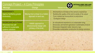 BIODIVERSITY
Agency facilitating greater
biodiversity
Moving from a linear to a holistic
approach to land use.
- Biodiversity & richness of the sensory experience
- Building the quality of the soil & variety of its output
- From market led monoculture to polyculture
- Ecological design
SHOWCASE SOLUTIONS
Showcase true self
sufficient & sustainable
systems solutions
Holistic approach to
environmental design with
primacy of the local.
- An educational experience on sustainable living
- Showcase ‘permanent agriculture’ sustainable produce
- Showcase integrated water resource mgt.
- Showcase sustainable construction & energy solutions
5/1/201511
 
