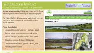 5/1/20154
World’s largest landfill (2,315 acres) closed in 2001 & now
embarking on an ambitious ecological restoration project.
The Fresh Kills Park 30 year master plan aims to serve as
a model for land reclamation & sustainability projects
around the world.
Public Consultation
• Large scale recreation activities – pathways & trails
• Restore natural ecosystems – ecology & habitat
• Passive parkland – diverse wildlife & plant habitat
• Education – ecology & student field studies
• Demo sustainable energy systems – wind & solar
• Promote youth recreation
 