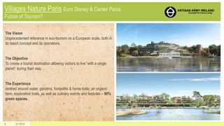 5/1/20156
The Vision
Unprecedented reference in eco-tourism on a European scale, both in
its resort concept and its operations.
The Objective
To create a tourist destination allowing visitors to live “with a single
planet” during their stay.
The Experience
centred around water, gardens, footpaths & horse trails, an organic
farm, exploration trails, as well as culinary events and festivals – 90%
green spaces.
 