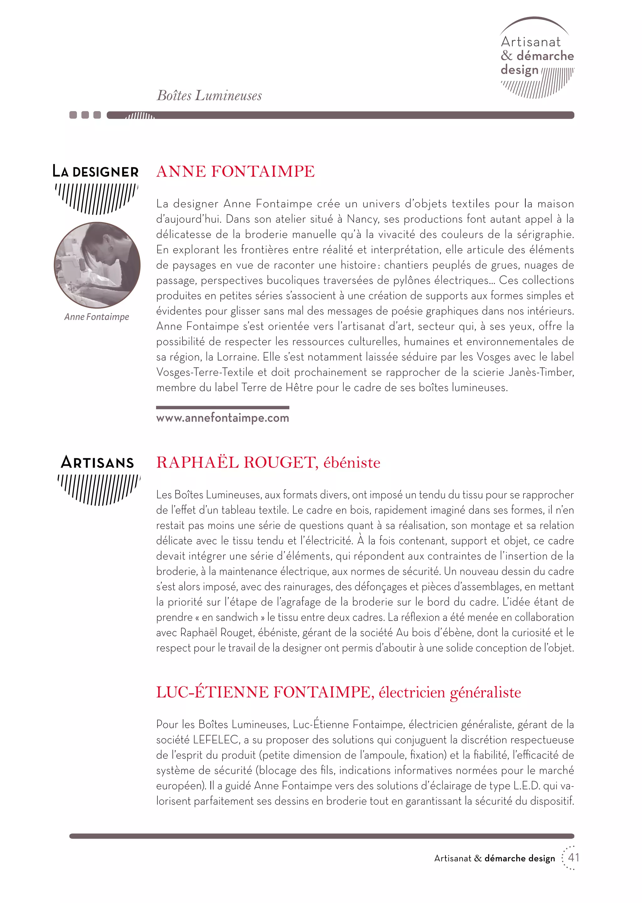 41Artisanat  démarche design
 démarche
design
Raphaël Rouget, ébéniste
Les Boîtes Lumineuses, aux formats divers, ont imposé un tendu du tissu pour se rapprocher
de l’effet d’un tableau textile. Le cadre en bois, rapidement imaginé dans ses formes, il n’en
restait pas moins une série de questions quant à sa réalisation, son montage et sa relation
délicate avec le tissu tendu et l’électricité. À la fois contenant, support et objet, ce cadre
devait intégrer une série d’éléments, qui répondent aux contraintes de l’insertion de la
broderie, à la maintenance électrique, aux normes de sécurité. Un nouveau dessin du cadre
s’est alors imposé, avec des rainurages, des défonçages et pièces d’assemblages, en mettant
la priorité sur l’étape de l’agrafage de la broderie sur le bord du cadre. L’idée étant de
prendre « en sandwich » le tissu entre deux cadres. La réflexion a été menée en collaboration
avec Raphaël Rouget, ébéniste, gérant de la société Au bois d’ébène, dont la curiosité et le
respect pour le travail de la designer ont permis d’aboutir à une solide conception de l’objet.
Luc-Étienne Fontaimpe, électricien généraliste
Pour les Boîtes Lumineuses, Luc-Étienne Fontaimpe, électricien généraliste, gérant de la
société LEFELEC, a su proposer des solutions qui conjuguent la discrétion respectueuse
de l’esprit du produit (petite dimension de l’ampoule, fixation) et la fiabilité, l’efficacité de
système de sécurité (blocage des fils, indications informatives normées pour le marché
européen). Il a guidé Anne Fontaimpe vers des solutions d’éclairage de type L.E.D. qui va-
lorisent parfaitement ses dessins en broderie tout en garantissant la sécurité du dispositif.
Boîtes Lumineuses
Artisans
Anne Fontaimpe
La designer Anne Fontaimpe crée un univers d’objets textiles pour la maison
d’aujourd’hui. Dans son atelier situé à Nancy, ses productions font autant appel à la
délicatesse de la broderie manuelle qu’à la vivacité des couleurs de la sérigraphie.
En explorant les frontières entre réalité et interprétation, elle articule des éléments
de paysages en vue de raconter une histoire : chantiers peuplés de grues, nuages de
passage, perspectives bucoliques traversées de pylônes électriques… Ces collections
produites en petites séries s’associent à une création de supports aux formes simples et
évidentes pour glisser sans mal des messages de poésie graphiques dans nos intérieurs.
Anne Fontaimpe s’est orientée vers l’artisanat d’art, secteur qui, à ses yeux, offre la
possibilité de respecter les ressources culturelles, humaines et environnementales de
sa région, la Lorraine. Elle s’est notamment laissée séduire par les Vosges avec le label
Vosges-Terre-Textile et doit prochainement se rapprocher de la scierie Janès-Timber,
membre du label Terre de Hêtre pour le cadre de ses boîtes lumineuses.
www.annefontaimpe.com
La designer
Anne Fontaimpe
 
