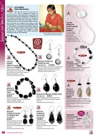 10
BOUCLES
D’OREILLES
ONYX NOIR
Réf. BBC298
12,90 €
Boucles d’oreilles
serties d’une véritable
pierre onyx noire.
Finition argentée patinée à l’ancienne.
H. 4,5 cm.
Fabriqué par Asha Handicrafts en Inde.
e
BOUCLES
D’OREILLES FLEURS
ET PIERRES FINES
Réf. BBC406
6,50 €
Boucles d’oreilles composées
d’une fleur fantaisie et d’une
pierres fines (agate noire).
En laiton finition argentée patinée à l’ancienne.
H. 4,5 cm.
Fabriqué par Asha Handicrafts en Inde.
ées
une
.
e patinée à
BOUCLES D’OREILLES PIERRES FINES
Réf. BBC328 4,95 €
Boucles d’oreilles garnies d’une pierre fine
(agate noire) et de perles fantaisie argentées.
H. 4,5 cm.
Fabriqué par Asha Handicrafts en Inde.
ES PIERRES FINE
BRACELET
EN PIERRES
FINES
Réf. BBR246
9,95 €
Bracelet composé de
pierres fines (agate noire). Chaque pièce est
unique. Longueur réglable.
Fabriqué par Asha Handicrafts en Inde.
B
R
B
(
S
posé de
agate noire). Chaque pièce est
BOUCLES D’OREILLES
PIERRE DE LUNE
Réf. BBC304 13,50 €
Boucles d’oreilles serties d’une véritable pierre
de lune, en forme de perle ronde. Finition
argentée patinée à l’ancienne. H. 4,7 cm.
Fabriqué par Asha Handicrafts en Inde.
0 €
BOUCLES
D’OREILLES
EN AGATES
Réf. BBC409
6,90 €
Pendants d’oreilles en agates véritables, aux
coloris naturels de la pierre : noir, blanc et gris.
Des perles fantaisie argentées sont intercallées
entre les pierres. Crochets en laiton argenté.
H. 6 cm.
Fabriqué par Asha Handicrafts en Inde.
BRACELET
DE PIERRES FINES
Réf. BBR298 9,95 €
Bracelet composé de véritables agates et de
perles argentées fantaisie. L. 22 cm.
Fabriqué par Asha Handicrafts en Inde.
ET
RES FINES
298 9 95 €
COLLIER
PIERRES DE
LUNE ET ARGENT
Réf. BCL363
24,90 €
Simple et subtile,
en perles polies de
pierres de lune
étincelantes. Fermoir
mousqueton en argent
massif 925/1000. L. 47 cm.
Fabriqué par Noah’s Ark en Inde.
COLLIER
PIERRES DE
LUNE ET ARGENT
Réf. BCL363
24,90 €
Simple et subtile,
en perles polies de
pierres de lune
étincelantes. Fermoir
mousqueton en argent
massif 925/1000. L. 47 cm.
Fabriqué par Noah’s Ark en Inde.
PENDENTIF
CROIX DE MALTE
Réf. BPE120 6,20 €
Pendentif réprésentant la
croix de Malte.
En nacre véritable.
H. 3 x L. 1,8 cm.
Fabriquée par Bethlehem Fair Trade
Artisans en Palestine.
LES PIERRES
SEMI-PRÉCIEUSES :
Cela fait plus de 30 ans qu’artisanat
SEL crée et compose des bijoux en
pierres précieuses et semi-précieuses. Les gemmes sont
charriées par les torrents himalayens et se déposent au
fil du temps au fond des cours d’eau. Les ramasseurs
approvisionnent les ateliers de nos artisans. A Jaipur et
à Bombay, les pierres sont alors polies, taillées et serties.
Pour les femmes qui travaillent dans l’atelier de Ram
Prasad Patwa, au cœur du plus grand bidonville d’Asie,
le « slum Dharavi », les bijoux sont l’unique moyen de
gagner leur vie décemment, de scolariser leurs enfants,
de bénéficier d’une couverture maladie et d’être
assistées par un travailleur social d’Asha Handicraft,
association créée en 1975 à Bombay.
Artisane réalisant un collier en pierres fines
dans l’atelier de Ram Prasad Patwa (Inde)
illes en agates vé
e
tinée à l’ancienn
CLES D’OREILLEES
COLLIER
PIERRES
FINES ET FLEURS
Réf. BCL435 14,90 €
Collier composé de pierres
fines (agate noire) et de perles en
forme de fleurs en laiton coloris argenté.
Fermoir mousqueton. L. 50 cm.
Fabriqué par Asha Handicrafts en Inde.
B
P
Ré
Bo
de
ar
Fa
COLLIER
PIERRES
FINES ET FLEURS
Réf. BCL435 14,90 €
Collier composé de pierres
fines (agate noire) et de perles en
forme de fleurs en laiton coloris argenté
plus de choix
en ligne
@
Zoom
l’anciennel’anc
TE
Nacre
véritable
Bijouxenpierresfines
www.artisanatsel.com
 