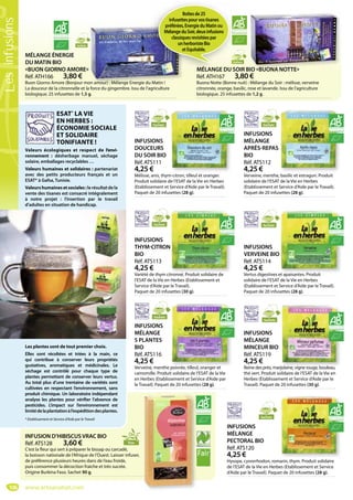 106
MÉLANGE ÉNERGIE
DU MATIN BIO
«BUON GIORNO AMORE»
Réf. ATH166 3,80 €
Buon Giorno Amore (Bonjour mon amour) : Mélange Energie du Matin !
La douceur de la citronnelle et la force du gingembre. Issu de l’agriculture
biologique. 25 infusettes de 1,5 g.
on amour) : Mélange Energie du Matin !
Sachets
MÉLANGE DU SOIR BIO «BUONA NOTTE»
Réf. ATH167 3,80 €
Buona Notte (Bonne nuit) : Mélange du Soir : mélisse, verveine
citronnée, orange, basilic, rose et lavande. Issu de l’agriculture
biologique. 25 infusettes de 1,2 g.
BIO «BUONA NOTTE»
Sachets
INFUSION D’HIBISCUS VRAC BIO
Réf. ATS128 3,60 €
C’est la fleur qui sert à préparer le bissap ou carcadé,
la boisson nationale de l’Afrique de l’Ouest. Laisser infuser,
de préférence plusieurs heures dans de l’eau froide,
puis consommer la décoction fraiche et très sucrée.
Origine Burkina Faso. Sachet 90 g.
ESAT*
LA VIE
EN HERBES :
ÉCONOMIE SOCIALE
ET SOLIDAIRE
TONIFIANTE !
Valeurs écologiques et respect de l’envi-
ronnement : désherbage manuel, séchage
solaire, emballages recyclables …
Valeurs humaines et solidaires : partenariat
avec des petits producteurs français et un
ESAT* à Gafsa, Tunisie.
Valeurshumainesetsociales:le résultat de la
vente des tisanes est consacré intégralement
à notre projet : l’insertion par le travail
d’adultes en situation de handicap.
Les plantes sont de tout premier choix.
Elles sont récoltées et triées à la main, ce
qui contribue à conserver leurs propriétés
gustatives, aromatiques et médicinales. Le
séchage est contrôlé pour chaque type de
plantes permettant de conserver leurs vertus.
Au total plus d’une trentaine de variétés sont
cultivées en respectant l’environnement, sans
produit chimique. Un laboratoire indépendant
analyse les plantes pour vérifier l’absence de
pesticides. L’impact sur l’environnement est
limitédelaplantationàl’expéditiondesplantes.
* Etablissement et Service d’Aide par le Travail
Vrac
INFUSIONS
DOUCEURS
DU SOIR BIO
Réf. ATS111
4,25 €
Mélisse, anis, thym-citron, tilleul et oranger.
Produit solidaire de l’ESAT de la Vie en Herbes
(Etablissement et Service d’Aide par le Travail).
Paquet de 20 infusettes (28 g).
Sachets
INFUSIONS
THYM-CITRON
BIO
Réf. ATS113
4,25 €
Variété de thym citronné. Produit solidaire de
l’ESAT de la Vie en Herbes (Etablissement et
Service d’Aide par le Travail).
Paquet de 20 infusettes (30 g).
tronné Prod it solidaire de
Sachets
INFUSIONS
VERVEINE BIO
Réf. ATS114
4,25 €
Vertus digestives et apaisantes. Produit
solidaire de l’ESAT de la Vie en Herbes
(Etablissement et Service d’Aide par le Travail).
Paquet de 20 infusettes (28 g).
et apaisantes Prod it
Sachets
INFUSIONS
MÉLANGE
APRÈS-REPAS
BIO
Réf. ATS112
4,25 €
Verveine, menthe, basilic et estragon. Produit
solidaire de l’ESAT de la Vie en Herbes
(Etablissement et Service d’Aide par le Travail).
Paquet de 20 infusettes (28 g).
Sachets
INFUSIONS
MÉLANGE
PECTORAL BIO
Réf. ATS120
4,25 €
Hysope, cynorrhodon, romarin, thym. Produit solidaire
de l’ESAT de la Vie en Herbes (Etablissement et Service
d’Aide par le Travail). Paquet de 20 infusettes (28 g).
Sachets
INFUSIONS
MÉLANGE
MINCEUR BIO
Réf. ATS119
4,25 €
Reine des prés, marjolaine, vigne rouge, bouleau,
thé vert. Produit solidaire de l’ESAT de la Vie en
Herbes (Etablissement et Service d’Aide par le
Travail). Paquet de 20 infusettes (30 g).
jolaine vigne rouge bouleau
Sachets
INFUSIONS
MÉLANGE
5 PLANTES
BIO
Réf. ATS116
4,25 €
Verveine, menthe poivrée, tilleul, oranger et
camomille. Produit solidaire de l’ESAT de la Vie
en Herbes (Etablissement et Service d’Aide par
le Travail). Paquet de 20 infusettes (28 g).
poivrée tilleul oranger et
Sachets
MÉLANGE DU SO
Sach
Boîtesde25
infusettespourvostisanes
préférées,EnergieduMatinou
MélangeduSoir,deuxinfusions
classiquesrevisitéespar
unherboristeBio
etEquitable.
www.artisanatsel.com
Lesinfusions
 