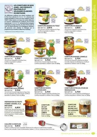 111
CONFITURE
DE LAIT AU
BEURRE SALÉ
DE GUÉRANDE
Réf. ACF112
4,00 €
Produit solidaire. Poids net 250 g.
E
Poids net 250 g
CONFITURE
DE LAIT
NATURE
Réf. ACF110
3,80 €
Produit solidaire.
Poids net 250 g.
re.
g.
PRÉPARATION DE FRUITS
POMME CARAMEL À LA
BRETONNE
Réf. ACF141 4,40 €
Préparé avec 64 g de fruits pour 100
g de produit fini. Tartinable. Délicieux
en dessert, en accompagnement
de fromage blanc. Produit solidaire.
Poids net 240 g.
00
eux
e.
CONFITURE EXTRA DE LITCHIS DE
MADAGASCAR
Réf. ACF124 3,70 €
55% de fruits. Litchis originaire de Madagascar.
Confiture équitable et solidaire. Poids net 320 g.
CONFITURE EXTRA
CONFITURE ANANAS DUTOGO
Réf. ACF116 2,00 €
55% de fruits. Ananas originaire du Togo.
Confiture équitable et solidaire.
Poids net 120 g.
CONFITURE ANANA CONFITURE DE MANGUE
Réf. ACF115 2,00 €
55% de fruits. Mangues du Burkina Faso.
Confiture équitable et solidaire.
Poids net 120 g.
CONFITURE DE M
LES CONFITURES DE BOIS
JUMEL : DES PRODUITS
ÉQUITABLES ET
SOLIDAIRES ÉLABORÉS
EN BRETAGNE.
Ces délicieuses confitures aux saveurs exotiques sont
le fruit d’une volonté d’artisanat SEL d’associer des
projets équitables au Sud à une vision solidaire au Nord.
L’ESAT*
le Bois Jumel, sur la base de recettes élaborées
en commun, confectionne les confitures avec les fruits
importésparartisanat SELduBurkinaFaso(mangues
et papayes), du Togo (ananas), de Côte d’Ivoire (noix de
coco), du Brésil (bananes) et de Madagascar (litchees).
50 personnes sont salariées en Bretagne par ce
programmequicontribueàeffacerleurhandicap.
* Etablissement et Service d’Aide par le Travail
CONFITURE DE MANGUE
Réf. ACF118 3,70 €
55% de fruits. Mangues du Burkina Faso.
Confiture équitable et solidaire.
Poids net 320 g.
CONFITURE DE MAN
CONFITURE ANANAS DUTOGO
Réf. ACF119 3,70 €
55% de fruits. Ananas originaire du Togo.
Confiture équitable et solidaire. Poids net 320 g.
CONFITURE ANANA
CONFITURE BANANE-CANNELLE
Réf. ACF121 3,70 €
55% de fruits. Bananes originaires du Brésil.
Cannelle originaire de Madagascar. Confiture
équitable et solidaire. Poids net 320 g.
CONFITURE BAN
CONFITURE COCO-ANANAS
Réf. ACF122 3,70 €
55% de fruits. Ananas originaires du Togo. Noix
de coco originaires de la Côte d’Ivoire. Confiture
équitable et solidaire. Poids net 320 g.
CONFITURE COC CONFITURE DE PAPAYE
AU CITRON VERT
Réf. ACF123 3,70 €
55% de fruits. Papayes originaire du Burkina Faso.
Confiture équitable et solidaire. Poids net 320 g.
CONFITURE DE PA
CUILLÈRE À CONFITURE
Réf. UCV140 9,95 €
Cuillère à confiture en acier inoxydable. Motif pot de confiture en relief, finition émaillée.
Passe au lave-vaisselle. Livrée en présentation cadeau. L. 12,5 cm. Fabriqué par Noah’s Ark en Inde.
e en relief, finition émaillée.
cm. Fabriqué par Noah’s Ark en Inde.
Paiement par CB sécurisé 7j/7 et 24h/24
Leconfituressolidairesetéquitables
 