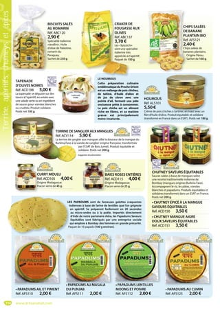114
TAPENADE
D’OLIVES NOIRES
Réf. ACD198 3,00 €
La tapenade se déguste sur des
toasts à l’apéritif, en entrée avec
une salade verte ou en ingrédient
de sauces pour viandes blanches
ou crudités. Produit solidaire.
Poids net 100 g.
TERRINE DE SANGLIER AUX MANGUES
Réf. ACV114 5,90 €
La terrine de sanglier aux mangues allie la douceur de la mangue du
Burkina Faso à la viande de sanglier (origine française, transformée
par l’ESAT de Bois Jumel). Produit équitable et
solidaire. Poids net 200 g.
HOUMOUS
Réf. ALS101
5,50 €
Crème de pois chiches à tartiner, en toast avec un
filet d’huile d’olive. Produit équitable et solidaire
(transformé en France dans un ESAT). Poids net 180 g.
iches à tartiner, en toast avec un
• PAPADUMS AIL ET PIMENT
Réf. AFS110 2,00 €
CURRY MOULU
Réf. ACD105 4,00 €
Origine Madagascar.
Flacon verre de 45 g.
C
R
O
Fl
BAIES ROSES ENTIÈRES
Réf. ACD115 4,00 €
Origine Madagascar.
Flacon verre de 25 g.
B
R
O
F
T
R
L
B
Suggestiondeprésentation
CRAKER DE
FOUGASSE AUX
OLIVES
Réf. ABC137
3,70 €
Les «Spizzichi»
sont une spécialité
italienne très
appréciés à l’apéritif.
Paquet de 150 g.
CRAKER D
FOUGASS
OLIVES
Réf. ABC13
3,70 €
Les «Spizzich
sont une spé
italienne très
appréciés à l’
Paquet de 15
CHIPS SALÉES
DE BANANE
PLANTAIN BIO
Réf. AFS121
2,40 €
Chips salées de
bananes plantains.
Origine Pérou.
Sachet de 100 g.
CH
DE
PLA
Réf
2,4
Chip
ban
O
S
O
S
BISCUITS SALÉS
AU ROMARIN
Réf. ABC120
2,90 €
Spécialité italienne
«tarallini». Huile
d’olive de Palestine,
romarin du
Paraguay.
Sachet de 250 g.
B
A
R
2
S
«
d
r
P
S
CHUTNEY SAVEURS ÉQUITABLES
Sauces salées à base de mangues selon
une recette traditionnelle indienne de
Bombay (mangues origines Burkina Faso).
Accompagnent le riz, les pâtes, viandes
blanches et papadums. Produits équitables et
solidaires transformés dans un ESAT en France.
Poids net 200 g.
• CHUTNEY ÉPICÉ À LA MANGUE
SAVEURS ÉQUITABLES
Réf. ACD150 3,50 €
• CHUTNEY MANGUE AIGRE
DOUX SAVEURS ÉQUITABLES
Réf. ACD151 3,50 €
LES PAPADUMS sont de fameuses galettes craquantes
indiennes à base de farine de lentilles que l’on grignote
en apéritif. Se préparent facilement en 20 secondes
au micro-ondes ou à la poêle. Importés directement
d’Inde de notre partenaire Asha, les Papadums Saveurs
Equitables sont fabriqués par une entreprise sociale
qui emploie à Bombay des femmes en grande précarité.
Paquet de 10 papads (100 g environ).
LE HOUMOUS
Cette préparation culinaire
emblématiqueduProcheOrient
est un mélange de pois chiches,
de tahiné, d’huile d’olive et
de jus de citron avec une
pointe d’ail, formant une pâte
onctueuse prête à consommer.
Le pois chiche est un aliment
riche en fibres, et sa matière
grasse est principalement
mono-insaturée.
• PAPADUMS LENTILLES
MOONG ET POIVRE
Réf. AFS112 2,00 €
PAPADUMS LENTILLES
• PAPADUMS AU CUMIN
Réf. AFS125 2,00 €
• PAPADUMS AU MASALA
DU PUNJAB
Réf. AFS111 2,00 €
• PAPADUMS AU MASALA
www.artisanatsel.com
Terrine,apéritifs,chutneysetépices
 