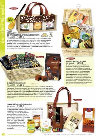 118
PANIER
DÉCOUVERTE
CONFITURES ET MIEL ET SA CUILLÈRE OFFERTE !
Réf. AAS280 12,50 €
Ce panier découverte contient* 3 savoureux produits sucrés : une confiture extra
de lichies de Madagascar (55% de fruits. Poids net 320 g), une confiture d’ananas
du Togo équitable et solidaire (55% de fruits. Poids net 320 g), un miel fleurs
d’oranger Azahar (origine Mexique. Poids net 250 g). Ils sont livrés dans leur sac
de conditionnement spécial à 3 compartiments (origine commerce équitable
Bangladesh). OFFERT : la cuillère équitable à confiture et miel en corne réalisée par
les artisans de Craft Link au Vietnam (L. 15 cm).
TE
S ET MIEL ET SA CUILLÈRE OFFERTE !
CHOCOLAT NOIR EXTRÊME
Réf. AAS314 21,90 €
Cette corbeille gourmande contient* 6 délicieux chocolats : un ballotin de truffes au
chocolat noir (emballage individuelle dans sachets fraicheur. 125 g), un After Dinner
Divine chocolat noir et gingembre (200 g), une tablette de chocolat noir de dégustation
Divine 85% de cacao (100 g), une tablette de chocolat noir Divine aux éclats de menthe
(100 g), une tablette de chocolat noir Divine mangue et noix de coco (100 g) et une
tablette de chocolat noir Divine aux framboises (100 g). La corbeille rectangulaire,
solide et pratique, est réalisée en fibres de kaisa et de palmier (commerce équitable
Bangladesh).
CHOCOLAT NOIR EXTRÊME
PANIER SPÉCIAL AMÉRIQUE DU SUD
Réf. AAS301 25,90 €
Ce panier spécial Amérique du Sud contient* 6 savoureux produits :
un café Chorti 100% arabica du Guatemala (250 g moulu), un pur
maté BIO d’Argentine (paquet de 20
sachets. 30 g), un sucre de canne blond
BIO en poudre du Paraguay (1 kg), un
paquet de biscuits speculoos au miel du
Mexique et du Costa Rica (225 g), un sirop
d’agave BIO du Mexique (pot de
350 g) et un sachet de physalis
déshydratés BIO du Pérou (100 g).
Ces produits sont livrés dans leur
sac de conditionnement en jute
teinté (origine commerce équitable
Bangladesh).
* 6 délicieux chocolats : un ballotin de truffes au
e dans sachets fraicheur. 125 g), un After Dinner
200 g), une tablette de chocolat noir de dégustation
blette de chocolat noir Divine aux éclats de menthe
ir Divine mangue et noix de coco (100 g) et une
x framboises (100 g). La corbeille rectangulaire,
es de kaisa et de palmier (commerce équitable
DU SUD
ontient* 6 savoureux produits :
temala (250 g moulu), un pur
ond
n
el du
sirop
COFFRET SAVEURS DE L’ASIE
Réf. AAS302 19,90 €
Ce coffret gourmand contient* 6 délicieux
produits en provenance du vaste continent
asiatique : un riz thaï BIO blanc et rouge au
jasmin (500 g), une sauce thaï BIO à la mangue
des Philippines (200 ml), un lait de coco BIO
crémeux de Thaïlande (160 ml), un chutney
mangue aigre doux (recette indienne de
Bombay. 200 g), un paquet de papadums au
cumin d’Inde (10 papadums. 100 g environ) et
un paquet de mangues séchées sucrées des
Philippines (100 g). Ces produits sont livrés dans
leur coffret en bambou fabriqué au Bangladesh
dans le cadre du commerce équitable.
* En cas de rupture de l’un des articles, il sera remplacé par un article équivalent, de valeur identique ou supérieure.
PANIER
Cuillère
offerte
Lespaniersgourmands
Commerce équitable depuis 1983
 