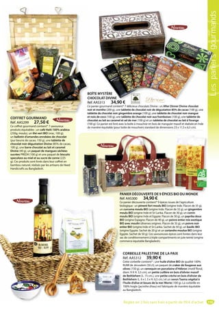 119
COFFRET GOURMAND
Réf. AAS299 27,50 €
Ce coffret gourmand contient* 7 savoureux
produits équitables : un café Haïti 100% arabica
(250g, moulu), un thé vert BIO (vrac, 100 g),
un ballotin d’amandes enrobées de chocolat
(pur beurre de cacao, 150 g), une tablette de
chocolat noir dégustation Divine (85% de cacao,
100 g), une barre chocolat au lait et caramel
Divine (40 g), un paquet de mangues séchées
sucrées PREDA (100 g) et une paquet de biscuits
speculoos au miel et au sucre de canne (225
g). Ces produits sont livrés dans leur coffret en
bambou naturel, réalisés par les artisans de Heed
Handicrafts au Bangladesh.
COFFRET GOURMAND
PANIER DÉCOUVERTE DE 9 ÉPICES BIO DU MONDE
Réf. AAS300 34,90 €
Ce panier découverte contient* 9 épices issues de l’agriculture
biologique : un piment fort moulu BIO (origine Inde. Flacon de 35 g),
un curcuma moulu BIO (origine Inde. Flacon de 32 g), un gingembre
moulu BIO (origine Inde et Sri Lanka. Flacon de 30 g), un cumin
moulu BIO (origine Inde et Egypte. Flacon de 30 g), un paprika doux
BIO (origine Espagne. Flacon de 40 g), un poivre entier mix exotique
BIO avec moulin (diverses origines. Flacon de 35 g), un poivre noir
entier BIO (origine Inde et Sri Lanka. Sachet de 50 g), un basilic BIO
(origine Egypte. Sachet de 20 g) et un coriandre moulue BIO (origine
Egypte. Sachet de 50 g). Ces savoureuses épices sont livrées dans leur
sac de conditionnement à triple compartiments en jute teinté (origine
commerce équitable Bangladesh).
ANIER DÉCOUVERTE DE 9 ÉPICES BIO DU MONDE
éf AAS300 34 90 €
BOÎTE MYSTÈRE
CHOCOLAT DIVINE
Réf. AAS313 34,90 €
Ce panier gourmand contient* 7 délicieux chocolats Divine : un After Dinner Divine chocolat
noir et menthe (200 g), une tablette de chocolat noir de dégustation 85% de cacao (100 g), une
tablette de chocolat noir gingembre orange (100 g), une tablette de chocolat noir mangue
et noix de coco (100 g), une tablette de chocolat noir aux framboises (100 g), une tablette de
chocolat au lait au caramel et sel de mer (100 g) et un tablette de chocolat au lait à l’orange
(100 g). Ce panier est livré avec la boîte à mouchoir en bois de manguier massif et réalisée en Inde
de manière équitable (pour boîte de mouchoirs standard de dimensions 23 x 11,5 x 6,5 cm).
MYSTÈRE
OLAT DIVINE
S313 34 90 €
CORBEILLE PALESTINE DE LA PAIX
Réf. AAS312 39,90 €
Cette corbeille contient* : une huile d’olive BIO de qualité 100%
RUMI de Jérusalem (50 cl), un paquet de craker de fougasse aux
olives (150 g), un ramequin en porcelaine d’Hébron (motif floral,
diam. 9 X H. 3,5 cm), un petite cuillère en bois d’olivier massif
de Bethlehem (L. 15 cm.), une petite crèche en bois d’olivier de
Bethlehem (L. 6 x l. 3 x H. 6,5 cm.) et un savon Taama végétal à
l’huile d’olive et boues de la mer Morte (100 g). La corbeille en
100% hogla (jacinthe d’eau) est fabriquée de manière équitable
au Bangladesh.
Ré
Ce
bio
un
mo
mo
BIO
BIO
en
(or
Eg
sac
co
PA
Ré
Lespaniersgourmands
Réglez en 2 fois sans frais à partir de 99 € d’achat
 