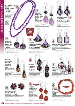 12
BOUCLES
D’OREILLES
GOUTTE
ORANGÉE
Réf. BBC299
9,20 €
Boucles d’oreilles en
forme de goutte serties
d’une pierre appelée
Sun stone ou héliolite,
coloris orangé.
Finition argentée patinée à l’ancienne.
H. 4,8 cm.
Fabriqué par Asha Handicrafts en Inde.
enne.
en
erties
lée
olite,
patinée à l’ancienne.
BOUCLES
D’OREILLES EN
PIERRES FINES
Réf. BBC407
7,20 €
Boucles d’oreilles
composées de jaspes
véritables. Crochets en
laiton argenté.
H. 5 cm.
Fabriqué par Asha Handicrafts en Inde.
N
pes
s en
ndicrafts en Ind
BRACELET
EN PIERRES
FINES
Réf. BBR299
9,95 €
Composé de cornalines et de jaspes véritables,
ce ravissant bracelet aux couleurs chatoyantes,
est adaptable à tout poignet.
Diam. 6,5 cm adaptable.
Fabriqué par Asha Handicrafts en Inde.
S
9
cornalines et de jaspes véritables,
CLOUS D’OREILLES
FLEURS GRENATS
Réf. BBC352 11,80 €
Clous d’oreilles en forme de fleur, sertis d’un
véritable grenat. En laiton argenté patiné à
l’ancienne.
Diam. 1,2 cm.
Fabriqué par Asha Handicrafts en Inde.
D’OREILLES
BOUCLES
D’OREILLES
GRENAT
Réf. BBC306 12,00 €
Boucles d’oreilles serties de grenat.
Finition argentée patinée à l’ancienne.
Diam. 2 x H. 4,2 cm.
Fabriqué par Asha Handicrafts en Inde.
ES
6 12 00 €
BOUCLES
D’OREILLES
GRENATS
Réf. BBC300
14,50 €
Boucles d’oreilles serties de deux
grenats véritables facettés.
Finition argentée patinée à
l’ancienne. H. 3,3 cm.
Fabriqué par Asha Handicrafts en Inde.
S
0
lles serties de deu
COLLIER SAUTOIR
ÉCLATS
D’AMÉTHYSTES
Réf. BCL392
16,20 €
Long collier aux éclats
d’améthystes véritables
au coloris violet
parme naturel.
Livré dans sa
pochette cadeau
en organza.
L. 86 cm.
Fabriqué
par Noah’s
Ark en Inde.
ER SAUTOIR
S
THYSTES
L392
0 €
ier aux éclats
ystes véritables
s violet
aturel.
s sa
cadeau
za.
s
e.
BOUCLES
D’OREILLES
AMÉTHYSTES
Réf. BBC282
7,50 €
Boucles d’oreilles
en améthystes
véritables. Perles
fantaisie finition argentée.
H. 5,3 cm.
Fabriqué par Asha Handicrafts en Inde.
S
TES
2
lles
s
rles
on argentée
BOUCLES D’OREILLES QUARTZ ROSE
Réf. BBC351 12,00 €
Boucles d’oreilles serties de quartz rose
véritable. En laiton finition argentée patinée à
l’ancienne.
H. 3,8 cm. Médaillon 1,2 x 2 cm.
Fabriqué par Asha Handicrafts en Inde.
S D’OREILLES
BOUCLES D’OREILLES
AMÉTHYSTES
Réf. BBC301 19,90 €
Boucles d’oreilles serties de deux
améthystes facettés. Finition
argentée patinée à l’ancienne.
H. 2,6 cm.
Fabriqué par Asha Handicrafts en Inde.
BOUCLES D’’O
BOUCLES
D’OREILLES
AMÉTHYSTE
Réf. BBC302
12,00 €
Boucles d’oreilles serties d’un améthyste en
forme de perle. Finition argentée patinée à
l’ancienne. H. 2,3 cm.
Fabriqué par Asha Handicrafts en Inde.
rties d’un amét
BOUCLES
D’OREILLES ETHNIQUES
AMÉTHYSTES
Réf. BBC308 19,90 €
Boucles d’oreilles ethniques
serties d’améthystes. Finition argentée
patinée à l’ancienne. L. 2,8 x H. 3,9 cm.
Fabriqué par Asha Handicrafts en Inde.
LES
LLES ETHNIQU
v
UES
€
es
on argentée
UES S QUARTZ ROS
e.
ux €
at.
ncienne.
€
thyste en
patinée à
thy
de.de
plus de choix
en ligne
@
Membre de WFTO (Fédération Internationale de Commerce Equitable)
Bijouxenpierresfines
 