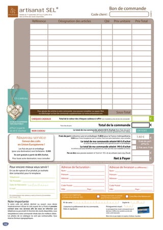 122
Référence Désignation des articles Qté Prix unitaire Prix Total
Pour encore mieux vous servir !
En cas de rupture d’un produit, je souhaite
être contacté(e) pour le remplacer.
Téléphone :
Tél. Portable :
Date de Naissance :
E-mail :
En communiquant mon adresse e-mail, je m’inscris à la newsletter
d’artisanat SEL.
Note importante
Si votre colis est abîmé, déchiré ou ouvert, vous devez
impérativement refuser le colis auprès de La Poste et prendre
contact avec nos services afin de nous en informer (par
téléphone ou par email). En fonction des stocks disponibles, nous
réexpédierons votre commande initiale dans les meilleurs délais.
Les photos de ce catalogue ne sont pas contractuelles. Sous
réserve d’erreurs typographiques.
Sous-Total
Net à Payer
Conformément à la loi informatique et libertés du 06/01/1978 (art27), vous disposez d’un droit d’accès et de rectification des données vous concernant.
Ci-joint mon règlement
à l’ordre d’artisanat SEL
J’autorise le prélèvement de ma commande,
Date et signature :
N° de carte : Expire le :
Pictogramme visuel :
Le pictogramme visuel correspond aux 3
derniers chiffres du numéro au dos de
votre carte bancaire.
Merci de ne pas régler en espèce, timbres, mandas.
Chèque bancaire ou postal
(pour la France uniquement)
Carte Bleu Visa Mastercard
Frais de port (colissimo suivi et emballage) 7,40 € pour la France métropolitaine.
9,90 € pour l’Union Européenne (voir ci-contre). Pour tout autre destination, nous consulter.
Valable du 1er
septembre 2015 au 31 juillet 2016
dans la limite des stocks disponibles
Par un don vous pouvez soutenir artisanat SEL et ses artisans (sans reçu fiscal).
Pour ajouter des articles à votre commande, vous pouvez compléter sur papier libre
ou télécharger un bon de commande supplémentaire sur www.artisanatsel.com
Code client :
Bon de commande
CG0915
artisanat SEL®
Adresse de facturation :
Nom :
Prénom :
Adresse :
Code Postal :
Ville : Pays :
Adresse de livraison (si différente) :
Nom :
Prénom :
Adresse :
Code Postal :
Ville : Pays :
€CHÈQUES CADEAUX Total de la valeur des chèques cadeaux à offrir (voir modalités au dos du bon de commande)
*hors frais de port.
frais de portfrais de port
offertsofferts
2 fois sans frais2 fois sans frais
Le total de ma commande atteint 80 € d’achat
Je coche la case pour bénéficier de la gratuité du port et d’emballages.
Le total de ma commande atteint 99 € d’achat
Je coche la case pour bénéficier du paiement en 2 fois sans frais (voir modalités au verso).
Total de la commande
7,40 €
OFFERTLe total de ma commande atteint 60 € d’achat (hors frais de port)
Je coche la case pour recevoir gratuitement mon cadeauMON CADEAU
C fConfConf éorméormé tmentment à là là l la loa loi ii ini infformform tiatiqatiqueue ee ett l
Nouveau service
l’envoi des colis
en Union Européenne !
Les frais de port et emballage
(pour une destination) sont forfaitaires : 9,90€
Ils sont gratuits à partir de 80€ d’achat.
Pour toute autre destination, nous consulter.
€
€
€
€
offert à partir
de 60 € d’achat
LE CŒUR À SUSPENDRE
100% ÉQUITABLE !
En cadeau
LE CŒUŒUURR ÀR À SUSPEND
EEnEn cadea
 