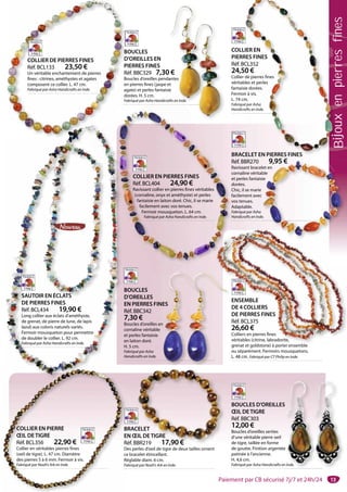 13
BOUCLES D’OREILLES
ŒIL DETIGRE
Réf. BBC303
12,00 €
Boucles d’oreilles serties
d’une véritable pierre oeil
de tigre, taillée en forme
de goutte. Finition argentée
patinée à l’ancienne.
H. 4,6 cm.
Fabriqué par Asha Handicrafts en Inde.
e
n Inde.
BRACELET
EN ŒIL DETIGRE
Réf. BBR219 17,90 €
Des perles d’oeil de tigre de deux tailles ornent
ce bracelet étincellant.
Réglable diam. 6 cm.
Fabriqué par Noah’s Ark en Inde.
CELET
ŒIL DETIGRE
BR219 17,90 €
B
E
R
D
ce
R
Fa
COLLIER EN PIERRE
ŒIL DETIGRE
Réf. BCL356 22,90 €
Collier en véritables pierres fines
(oeil de tigre). L. 47 cm. Diamètre
des pierres 5 à 6 mm. Fermoir à vis.
Fabriqué par Noah’s Ark en Inde.
ENSEMBLE
DE 4 COLLIERS
DE PIERRES FINES
Réf. BCL375
26,60 €
Colliers en pierres fines
véritables (citrine, labradorite,
grenat et goldstone) à porter ensemble
ou séparément. Fermoirs mousquetons.
L. 48 cm. Fabriqué par CT Philip en Inde.
BOUCLES
D’OREILLES
EN PIERRES FINES
Réf. BBC342
7,30 €
Boucles d’oreilles en
cornaline véritable
et perles fantaisie
en laiton doré.
H. 5 cm.
Fabriqué par Asha
Handicrafts en Inde.
2
C
v
gg
o
BRACELET EN PIERRES FINES
Réf. BBR270 9,95 €
Ravissant bracelet en
cornaline véritable
et perles fantaisie
dorées.
Chic, il se marie
facilement avec
vos tenues.
Adaptable.
Fabriqué par Asha
Handicrafts en Inde.
9,95 €
et en
ble
ie
e.
B
R
R
c
e
d
C
f
vo
Ada
Fabriq
Handic
f
v
A
F
H
COLLIER EN PIERRES FINES
Réf. BCL404 24,90 €
Ravissant collier en pierres fines véritables
(cornaline, onyx et améthyste) et perles
fantaisie en laiton doré. Chic, il se marie
facilement avec vos tenues.
Fermoir mousqueton. L. 64 cm.
Fabriqué par Asha Handicrafts en Inde.
SAUTOIR EN ÉCLATS
DE PIERRES FINES
Réf. BCL434 19,90 €
Long collier aux éclats d’améthyste,
de grenat, de pierre de lune, de lapis
lazuli aux coloris naturels variés.
Fermoir mousqueton pour permettre
de doubler le collier. L. 92 cm.
Fabriqué par Asha Handicrafts en Inde.
COLLIER EN
PIERRES FINES
Réf. BCL352
24,50 €
Collier de pierres fines
véritables et perles
fantaisie dorées.
Fermoir à vis.
L. 74 cm.
Fabriqué par Asha
Handicrafts en Inde.
CELET EN PIERRES FINES
LIER EN
RES FINES
CL352
50 €
de pierres fines
bles et perles
ie dorées.
ir à vis.
m.
é par Asha
rafts en Inde.
BOUCLES
D’OREILLES EN
PIERRES FINES
Réf. BBC329 7,30 €
Boucles d’oreilles pendantes
en pierres fines (jaspe et
agate) et perles fantaisie
dorées. H. 5 cm.
Fabriqué par Asha Handicrafts en Inde.
€
antes
et
e
de.fts en Inde
B
D
P
R
B
en
ag
d
Fa
COLLIER DE PIERRES FINES
Réf. BCL133 23,50 €
Un véritable enchantement de pierres
fines : citrines, améthystes et agates
composent ce collier. L. 47 cm.
Fabriqué par Asha Handicrafts en Inde.
ES
n
Paiement par CB sécurisé 7j/7 et 24h/24
Bijouxenpierresfines
 