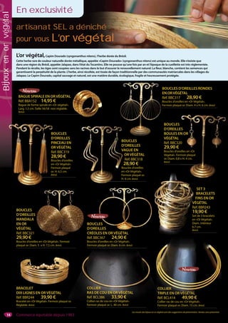 14
artisanat SEL a déniché
pour vous L’or végétalL’or végétal
L’or végétal,Capim Dourado (syngonanthus nitens), l’herbe dorée du Brésil.
Cette herbe rare de couleur naturelle dorée métallique, appelée «Capim Dourado» (syngonanthus nitens) est unique au monde. Elle n’existe que
dans une région du Brésil, appelée Jalapao, dans l’état duTocantins. Elle ne pousse qu’une fois par an et l’époque de la cueillette est très réglementée.
Pendant la récolte, les tiges sont coupées sans les racines dans le but d’assurer le renouvellement naturel. La fleur, blanche, contient les semences qui
garantissent la perpétuité de la plante. L’herbe, ainsi récoltée, est tissée de façon traditionnelle par des communautés matriarcales dans les villages du
Jalapao. Le Capim Dourado, capital sauvage et naturel, est une matière durable, écologique, fragile et heureusement protégée.
BRACELET
DIX LIGNES EN OR VÉGÉTAL
Réf. BBR244 39,90 €
Bracelet en «Or Végétal». Fermoir plaqué or.
Réglable. Brésil.
Les visuels des bijoux en or végétal sont des suggestions de présentation. Vendus sans présentoir.
quéuéé or.
COLLIER
TRIPLE EN OR VÉGÉTAL
Réf. BCL414 49,90 €
Collier ras de cou en «Or Végétal».
Fermoir plaqué or. Diam. 15 cm. Brésil.
COLLIER
RAS DE COU EN OR VÉGÉTAL
Réf. BCL386 33,90 €
Collier ras de cou en «Or Végétal».
Fermoir plaqué or. L. 40 cm. Brésil.
En exclusivité
SET 3
BRACELETS
FINS EN OR
VÉGÉTAL
Réf. BBR243
19,90 €
Set de 3 bracelets
en «Or Végétal».
Diam. intérieur
6,7 cm.
Brésil.
F
VÉ
Réf
19
Set
en «
Diam
6,7 c
Brési
BOUCLES
D’OREILLES
CRÉOLES EN OR VÉGÉTAL
Réf. BBC367 24,90 €
Boucles d’oreilles en «Or Végétal».
Fermoir plaqué or. Diam. 6 cm. Brésil.
BAGUE SPIRALE EN OR VÉGÉTAL
Réf. BBA152 14,95 €
Bague de forme spirale en «Or végétal».
Larg. 1,5 cm. Taille 56/58 non réglable.
Brésil.
BOUCLES D’OREILLES RONDES
EN OR VÉGÉTAL
Réf. BBC317 28,90 €
Boucles d’oreilles en «Or Végétal».
Fermoir plaqué or. Diam. 4 x H. 6 cm. Brésil.
BOUCLES
D’OREILLES
PINCEAU EN
OR VÉGÉTAL
Réf. BBC319
28,90 €
Boucles d’oreilles
en «Or Végétal».
Fermoir plaqué
or. H. 6,5 cm.
Brésil.
BOUCLES
D’OREILLES
MANDALA
EN OR
VÉGÉTAL
Réf. BBC321
29,90 €
Boucles d’oreilles en «Or Végétal». Fermoir
plaqué or. Diam. 5 x H. 7,5 cm. Brésil.
BO
EN
Réf
Bou
Ferm
S
LES
LA
L
321
€
BOUCLES
D’OREILLES
BOULES EN OR
VÉGÉTAL
Réf. BBC320
29,90 €
Boucles d’oreilles en «Or
Végétal». Fermoir plaqué
or. Diam. 0,8 x H. 4 cm.
Brésil.
BOUCLES
D’OREILLES
VAGUE EN
OR VÉGÉTAL
Réf. BBC318
28,90 €
Boucles d’oreilles
en «Or Végétal».
Fermoir plaqué or.
H. 6 cm. Brésil.
ES
N OR
0
eilles en «Or
moir plaqué
x H. 4 cm.
BO
D’
VA
O
R
2
Bo
en
Fer
H. 6
BO
D
PI
O
Ré
2
Bo
en
Fe
or
Bré
Commerce équitable depuis 1983
Bijouxenorvégétal
 