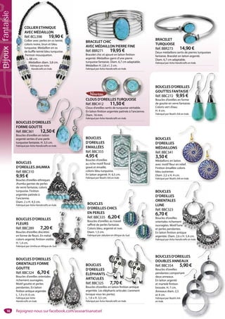 16
BOUCLES D’OREILLES
DOUBLES ANNEAUX
Réf. BBC354 5,90 €
Boucles d’oreilles
pendantes comportant
deux anneaux.
En laiton argenté
et martelé finition
brossée. H. 7 cm.
Anneaux diam. 2,5
et 4 cm.
Fabriqué par Noah’s Ark
en Inde.
BOUCLES
D’OREILLES
ÉLÉPHANTS
ARTICULÉS
Réf. BBC325 7,70 €
Boucles d’oreilles en laiton finition antique
argentée. Les éléphants articulés s’animent
lorsque vous les portez.
L. 1,6 x H. 3,5 cm.
Fabriqué par Asha Handicrafts en Inde.
7 70 €
BOUCLES D’OREILLES
ORIENTALES FORME
GOUTTE
Réf. BBC324 6,70 €
Boucles d’oreilles orientales
richement ouvragées.
Motif goutte et perles
pendantes. En laiton
finition antique argentée.
L. 1,9 x H. 6 cm.
Fabriqué par Asha
Handicrafts en Inde.
BOUCLES
D’OREILLES
ORIENTALES
LUNE
Réf. BBC323
6,70 €
Boucles d’oreilles
orientales richement
ouvragées. Motif lune
et perles pendantes.
En laiton finition antique
argentée. Diam. 2,6 x H. 5,4 cm.
Fabriqué par Asha Handicrafts en Inde.
e
que
BOUCLES D’OREILLES
FLEURS
Réf. BBC289 7,20 €
Boucles d’oreilles discrètes
en forme de fleurs. En métal
coloris argenté, finition vieillie.
H. 1,4 cm.
Fabriqué par Umtha en Afrique du Sud.
€
l
lie.
u Sud.
BOUCLES
D’OREILLES CHICS
EN PERLES
Réf. BBC335 6,20 €
Boucles d’oreilles au travail
raffiné de perles fantaisie.
Coloris bleu, argenté et noir.
Diam. 1,5 cm.
Fabriqué par Jabulani en Afrique du Sud.
BOUCLES
D’OREILLES
EMAILLÉES
Réf. BBC355
4,95 €
Boucles d’oreilles
au riche motif floral
gravé et émaillé,
coloris bleu turquoise.
En laiton argenté. H. 6,5 cm.
Fabriqué par Noah’s Ark en Inde.
se.
BOUCLES
D’OREILLES JHUMKA
Réf. BBC310
9,95 €
Boucles d’oreilles ethniques
Jhumka garnies de perles
de verre fantaisie, coloris
turquoise. Finition
argentée patinée à
l’ancienne.
Diam. 2 x H. 4,3 cm.
Fabriqué par Asha Handicrafts en Inde. B
D
E
au
gr
co
En
Fa
BRACELET CHIC
AVEC MÉDAILLON PIERRE FINE
Réf. BBR271 19,95 €
Bracelet chic et ajouré en laiton finition
argenté. Médaillon garni d’une pierre
turquoise fantaisie. Diam. 6,7 cm adaptable.
Médaillon H. 2,8 x l. 2 cm.
Fabriqué par Asha Handicrafts en Inde.
BRACELET CHIC
BRACELET
TURQUOISE
Réf. BBR273 14,90 €
Deux médaillons sertis de pierres turquoises
fantaisie. Bracelet en laiton argenté.
Diam. 6,7 cm adaptable.
Fabriqué par Asha Handicrafts en Inde.
BRACELET
TURQUOISE
14 90 €
BOUCLES D’OREILLES
FORME GOUTTE
Réf. BBC361 12,50 €
Boucles d’oreilles en laiton
argenté serties d’une perle
turquoise fantaisie. H. 3,5 cm.
Fabriqué par Asha Handicrafts en Inde.
CLOUS D’OREILLESTURQUOISE
Réf. BBC412 11,50 €
Clous d’oreilles sertis de turquoise véritable.
En laiton finition argentée patinée à l’ancienne.
Diam. 16 mm.
Fabriqué par Asha Handicrafts en Inde.
’OREILLESTUR
BOUCLES
D’OREILLES
MÉDAILLONS
Réf. BBC341
3,50 €
Médaillons en laiton
avec motif fleur en relief.
Finition émaillée coloris
bleu outremer.
Diam. 2,2 x H. 4 cm.
Fabriqué par Noah’s Ark en Inde.
COLLIER ETHNIQUE
AVEC MÉDAILLON
Réf. BCL398 19,90 €
Collier avec perles en os teinté,
coloris ivoire, brun et bleu
turquoise. Médaillon en os
de buffle teinté bleu turquoise.
Fermoir mousqueton.
L. 68 cm.
Médaillon diam. 3,8 cm.
Fabriqué par Asha
Handicrafts en Inde.
BOUCLES D’OREILLES
GOUTTES FANTAISIE
Réf. BBC272 9,95 €
Boucles d’oreilles en forme
de goutte en verre fantaisie.
Coloris vert d’eau.
H. 4 cm.
Fabriqué par Noah’s Ark en Inde.
S
E
€
e
ie.
e.
ES
50 €
on
rle
5 cm.
s en Inde.
RQUOISER
MKA
ques
es
ris
on
n relief.
e.
R
Bo
ra
Co
D
Fa
ant
tion antique
LES
ME
€
ales
€€
vail
e.
noir.
Rejoignez-nous sur facebook.com/assoartisanatsel
Bijouxfantaisie
 