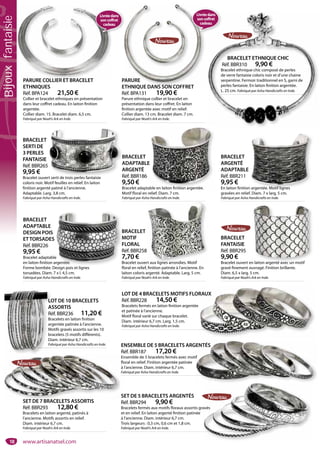 18
SET DE 5 BRACELETS ARGENTÉS
Réf. BBR294 9,90 €
Bracelets fermés aux motifs floraux assortis gravés
et en relief. En laiton argenté finition patinée
à l’ancienne. Diam. intérieur 6,7 cm.
Trois largeurs : 0,3 cm, 0,6 cm et 1,8 cm.
Fabriqué par Noah’s Ark en Inde.
avés
SET DE 7 BRACELETS ASSORTIS
Réf. BBR293 12,80 €
Bracelets en laiton argenté, patinés à
l’ancienne. Motifs assortis en relief.
Diam. intérieur 6,7 cm.
Fabriqué par Noah’s Ark en Inde.
S
SET DE 7 BRACELETS ASSORTIS
LOT DE 10 BRACELETS
ASSORTIS
Réf. BBR236 11,20 €
Bracelets en laiton finition
argentée patinée à l’ancienne.
Motifs gravés assortis sur les 10
bracelets (5 motifs différents).
Diam. intérieur 6,7 cm.
Fabriqué par Asha Handicrafts en Inde.
LO
A
Ré
Br
ar
M
br
Di
Fa ENSEMBLE DE 5 BRACELETS ARGENTÉS
Réf. BBR187 17,20 €
Ensemble de 5 bracelets fermés avec motif
floral en relief. Finition argentée patinée
à l’ancienne. Diam. intérieur 6,7 cm.
Fabriqué par Asha Handicrafts en Inde.
GENTÉS
if
LOT DE 4 BRACELETS MOTIFS FLORAUX
Réf. BBR228 14,50 €
Bracelets fermés en laiton finition argentée
et patinée à l’ancienne.
Motif floral varié sur chaque bracelet.
Diam. intérieur 6,7 cm. Larg. 1,5 cm.
Fabriqué par Asha Handicrafts en Inde.
RAUX
BRACELET
FANTAISIE
Réf. BBR295
9,90 €
Bracelet ouvert en laiton argenté avec un motif
gravé finement ouvragé. Finition brillante.
Diam. 6,5 x larg. 5 cm.
Fabriqué par Noah’s Ark en Inde.
n laiton argenté avec un motif
BRACELET
MOTIF
FLORAL
Réf. BBR258
7,70 €
Bracelet ouvert aux lignes arrondies. Motif
floral en relief, finition patinée à l’ancienne. En
laiton coloris argenté. Adaptable. Larg. 5 cm.
Fabriqué par Noah’s Ark en Inde.
rt aux lignes arrondies Motif
PARURE COLLIER ET BRACELET
ETHNIQUES
Réf. BPA124 21,50 €
Collier et bracelet ethniques en présentation
dans leur coffret cadeau. En laiton finition
argentée.
Collier diam. 15. Bracelet diam. 6,5 cm.
Fabriqué par Noah’s Ark en Inde.
PARURE COLLIER ET BRACELET PARURE
ETHNIQUE DANS SON COFFRET
Réf. BPA131 19,90 €
Parure ethnique collier et bracelet en
présentation dans leur coffret. En laiton
finition argentée avec motif en relief.
Collier diam. 13 cm. Bracelet diam. 7 cm.
Fabriqué par Noah’s Ark en Inde.
PARURE
ETHNIQUE DANS SON COFFRET
BRACELET ETHNIQUE CHIC
Réf. BBR310 9,90 €
Bracelet ethnique chic composé de perles
de verre fantaisie coloris noir et d’une chaine
serpentine. Fermoir traditionnel en S, garni de
perles fantaisie. En laiton finition argentée.
L. 25 cm. Fabriqué par Asha Handicrafts en Inde.
BRACELET
SERTI DE
3 PERLES
FANTAISIE
Réf. BBR265
9,95 €
Bracelet ouvert serti de trois perles fantaisie
coloris noir. Motif feuilles en relief. En laiton
finition argenté patiné à l’ancienne.
Adaptable. Larg. 3,8 cm.
Fabriqué par Asha Handicrafts en Inde.
rt serti de trois perles fantaisie
BRACELET
ADAPTABLE
ARGENTÉ
Réf. BBR186
9,50 €
Bracelet adaptable en laiton finition argentée.
Motif floral en relief. Diam. 7 cm.
Fabriqué par Asha Handicrafts en Inde.
ble en laiton finition argentée
BRACELET
ARGENTÉ
ADAPTABLE
Réf. BBR211
9,95 €
En laiton finition argentée. Motif lignes
gravées en relief. Diam. 7 x larg. 5 cm.
Fabriqué par Asha Handicrafts en Inde.
argentée. Motif lignes
BRACELET
ADAPTABLE
DESIGN POIS
ETTORSADES
Réf. BBR226
9,95 €
Bracelet adaptable
en laiton finition argentée.
Forme bombée. Design pois et lignes
torsadées. Diam. 7 x l. 4,5 cm.
Fabriqué par Asha Handicrafts en Inde.
B
M
F
R
7
B
fl
e
rgentée.
i i li
Livréedans
soncoffret
cadeau
Livréedans
soncoffret
cadeau
www.artisanatsel.com
Bijouxfantaisie
 