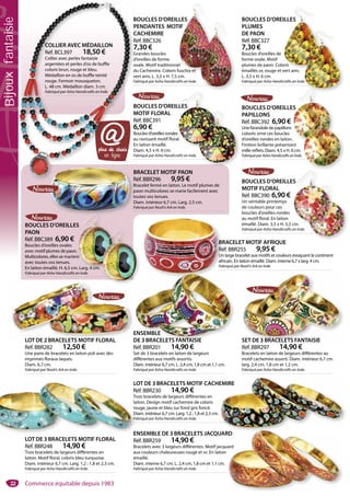 22
BRACELET MOTIF AFRIQUE
Réf. BBR255 9,95 €
Un large bracelet aux motifs et couleurs évoquant le continent
africain. En laiton émaillé. Diam. interne 6,7 x larg. 4 cm.
Fabriqué par Noah’s Ark en Inde.
BR
Ré
Un
afr
Fa
LOT DE 2 BRACELETS MOTIF FLORAL
Réf. BBR282 12,50 €
Une paire de bracelets en laiton poli avec des
imprimés floraux laqués.
Diam. 6,7 cm.
Fabriqué par Noah’s Ark en Inde.
LOT DE 2 BRACELETS MOTIF FLORAL
ENSEMBLE
DE 3 BRACELETS FANTAISIE
Réf. BBR201 14,90 €
Set de 3 bracelets en laiton de largeurs
différentes aux motifs assortis.
Diam. intérieur 6,7 cm. L. 2,4 cm, 1,8 cm et 1,1 cm.
Fabriqué par Asha Handicrafts en Inde.
ENSEMBLEE
DE 3 BRACELETS FANTAISIED
LOT DE 3 BRACELETS MOTIF CACHEMIRE
Réf. BBR230 14,90 €
Trois bracelets de largeurs différentes en
laiton. Design motif cachemire de coloris
rouge, jaune et bleu sur fond gris foncé.
Diam. intérieur 6,7 cm. Larg. 1,2 ; 1,8 et 2,3 cm.
Fabriqué par Asha Handicrafts en Inde.
EMIRE
SET DE 3 BRACELETS FANTAISIE
Réf. BBR297 14,90 €
Bracelets en laiton de largeurs différentes au
motif cachemire assorti. Diam. intérieur 6,7 cm.
larg. 2,4 cm, 1,8 cm et 1,2 cm.
Fabriqué par Asha Handicrafts en Inde.
SET DE 3 BRACELETS FANTAISIE
ENSEMBLE DE 3 BRACELETS JACQUARD
Réf. BBR259 14,90 €
Bracelets avec 3 largeurs différentes. Motif jacquard
aux couleurs chaleureuses rouge et or. En laiton
émaillé.
Diam. interne 6,7 cm. L. 2,4 cm, 1,8 cm et 1,1 cm.
Fabriqué par Asha Handicrafts en Inde.
RDRD
ard
LOT DE 3 BRACELETS MOTIF FLORAL
Réf. BBR248 14,90 €
Trois bracelets de largeurs différentes en
laiton. Motif floral, coloris bleu turquoise.
Diam. intérieur 6,7 cm. Larg. 1,2 ; 1,8 et 2,3 cm.
Fabriqué par Asha Handicrafts en Inde.
L
R
Tr
la
ro
D
Fa
E
BOUCLES D’OREILLES
PENDANTES MOTIF
CACHEMIRE
Réf. BBC326
7,30 €
Grandes boucles
d’oreilles de forme
ovale. Motif traditionnel
du Cachemire. Coloris fuschia et
vert anis. L. 3,5 x H. 7,5 cm.
Fabriqué par Asha Handicrafts en Inde.
BOUCLES D’OREILLES
PLUMES
DE PAON
Réf. BBC327
7,30 €
Boucles d’oreilles de
forme ovale. Motif
plumes de paon. Coloris
émaillés or, rouge et vert anis.
L. 3,5 x H. 6 cm.
Fabriqué par Asha Handicrafts en Inde.e.
BOUCLES D’OREILLES
MOTIF FLORAL
Réf. BBC390 6,90 €
Un véritable printemps
de couleurs pour ces
boucles d’oreilles rondes
au motif floral. En laiton
émaillé. Diam. 3,5 x H. 5,5 cm.
Fabriqué par Asha Handicrafts en Inde.
BOUCLES D’OREILLES
MOTIF FLORAL
Réf. BBC391
6,90 €
Boucles d’oreilles rondes
au ravissant motif floral.
En laiton émaillé.
Diam. 4,5 x H. 6 cm.
Fabriqué par Asha Handicrafts en Inde.
BRACELET MOTIF PAON
Réf. BBR296 9,95 €
Bracelet fermé en laiton. Le motif plumes de
paon multicolores se marie facilement avec
toutes vos tenues.
Diam. intérieur 6,7 cm. Larg. 2,5 cm.
Fabriqué par Noah’s Ark en Inde.
B
p
t
D
F
BOUCLES D’OREILLES
PAON
Réf. BBC389 6,90 €
Boucles d’oreilles ovales
avec motif plumes de paon.
Multicolores, elles se marient
avec toutes vos tenues.
En laiton émaillé. H. 6,5 cm. Larg. 4 cm.
Fabriqué par Asha Handicrafts en Inde.
ILLES
oris
vert anis
LLES
TIF
el
fuschia et
LLES
s
l.
BOUCLES D’OREILLES
PAPILLONS
Réf. BBC392 6,90 €
Une farandole de papillons
colorés orne ces boucles
d’oreilles rondes en laiton.
Finition brillante présentant
mille reflets. Diam. 4,5 x H. 6 cm.
FabriquéparAshaHandicraftsenInde.
ES
cm.
en ligne
@
B
P
C
R
7
G
d
o
d
v
F
B
M
R
6
B
a
E
D
F
B
R
B
R
en ligne
COLLIER AVEC MÉDAILLON
Réf. BCL397 18,50 €
Collier avec perles fantaisie
argentées et perles d’os de buffle
coloris brun, rouge et bleu.
Médaillon en os de buffle teinté
rouge. Fermoir mousqueton.
L. 48 cm. Médaillon diam. 3 cm.
Fabriqué par Asha Handicrafts en Inde.
Bijouxfantaisie
Commerce équitable depuis 1983
 