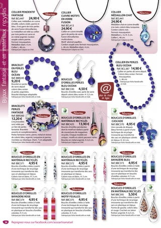 24
BOUCLES D’OREILLES
EN MATÉRIAUX RECYCLÉS
Réf. BBC395 5,50 €
Boucles d’oreilles créées à partir
d’une technique de recyclage
innovante qui transforme des
sacs en plastique en bijoux.
Forme de goutte, coloris bleu
et rouge. Crochets en laiton
finition argenté. H. 6,5 cm.
Fabriqué par Asha Handicrafts en Inde.
BOUCLES D’OREILLES
MOTIF FEUILLES
Réf. BBC375 4,95 €
Boucles d’oreilles créées à l’aide
d’une technique de recyclage
innovante qui transforme des sacs
en plastique en boucles d’oreilles
colorées. H. 5 cm.
Fabriqué par Asha Handicrafts en Inde.
BOUCLES D’OREILLES
BAYADÈRE ROSE
Réf. BBC374 4,95 €
Boucles d’oreilles créées à l’aide
d’une technique de recyclage
innovante qui transforme des sacs
en plastique en boucles d’oreilles
colorées. H. 5 cm.
Fabriqué par Asha Handicrafts en Inde.
BOUCLES D’OREILLES
BAYADÈRE BLEU
Réf. BBC373 4,95 €
Boucles d’oreilles créées à l’aide
d’une technique de recyclage
innovante qui transforme des
sacs en plastique en boucles
d’oreilles colorées. H. 5 cm.
Fabriqué par Asha Handicrafts en Inde.
e
de.
BOUCLES D’OREILLES EN
MATÉRIAUX RECYCLÉS
Réf. BBC372 4,95 €
Boucles d’oreilles créées à partir
d’une technique de recyclage
innovante qui transforme des sacs
en plastique en bijoux.
Coloris rose et blanc. H. 5 cm.
Fabriqué par Asha Handicrafts en Inde.
N
ir
sacs
de.
BOUCLES D’OREILLES EN
MATÉRIAUX RECYCLÉS
Réf. BBC371 4,95 €
Boucles d’oreilles créées à partir
d’une technique de recyclage
innovante qui transforme des
sacs en plastique en bijoux.
Coloris noir et blanc. H. 5 cm.
Fabriqué par Asha Handicrafts en Inde.
N
r
de.
BOUCLES D’OREILLES
CASCADE
Réf. BBC370 4,95 €
Une cascade de disques
bleus formés à partir d’une
technique de recyclage
innovante qui transforme
des sacs en plastique colorés
en bijoux. H. 4,5 cm.
Fabriqué par Asha Handicrafts en Inde.
BOUCLES D’OREILLES EN
MATÉRIAUX RECYCLÉS
Réf. BBC425 13,90 €
Boucles d’oreilles pendantes
dont le motif est réalisé à partir
de couvertures de magazines
recyclés. Chaque modèle est
unique : motifs et coloris peuvent varier.
Boucles en métal argenté. H. 6,5 cm.
Fabriqué par Calypso au Chili.
COLLIER EN PERLES
BLEU OCÉAN
Réf. BCL387 14,90 €
Collier en perles de verre dépoli.
Coloris bleu océan. Fermoir
mousqueton.
L. 46 cm.
Fabriqué par Asha Handicrafts
en Inde.
BRACELET
EN PERLES
BLEU
OCÉAN
Réf. BBR245
9,20 €
Bracelet en perles
de verre dépoli
coloris bleu océan
et perles argentées.
Bracelet élastique adaptable.
Fabriqué par Asha Handicrafts en Inde.
T
S
5
erles
oli
océan
entées.
BOUCLES
D’OREILLES PERLES
BLEU OCÉAN
Réf. BBC330 4,50 €
Boucles d’oreilles avec perle de verre
dépoli coloris bleu océan. H. 3,5 cm.
Fabriqué par Asha Handicrafts en Inde.
ES
50 €
COLLIER
MÉDAILLON CHAT
Réf. BCL441
24,90 €
Médaillon chat en cuivre émaillé
à la main, coloris bleu turquoise.
Cordon coloris noir.
Fermoir mousqueton.
Médaillon L. 3 x H. 5 cm.
Collier L. 46 cm.
Fabriqué par Calypso au Chili.
HAT
cuivre émaillé
leu turquoise.
ir.
ton.
5 cm.
au Chili.
COLLIER
CUIVRE MOTIFS
EN VERRE
FUSION
Réf. BCL413
24,90 €
Collier en cuivre émaillé
garni de perles de verre
fusion étincellantes
multicolores.
Motif abstrait papillon.
Cordon souple avec fermoir mousqueton.
L. 46 cm. Médaillon diam. 4 cm.
Fabriqué par Calypso au Chili.
C
M
R
2
M
à
C
F
M
C
F
OTIFS
re émaillé
s de verre
antes
papillon.
e avec fermoir mousqueton
COLLIER PENDENTIF
FANTAISIE
Réf. BCL447 24,90 €
Collier avec médaillon en cuivre
émaillé, coloris violet, parme et
bleu ; il est garni de trois perles
de verre fusion étincellantes.
Le médaillon est relié au collier
par trois perles en verre et
en métal argenté. Cordon
souple coloris parme.
Fermoir mousqueton.
Médaillon diam. 4 cm.
Collier L. 48 cm.
Fabriqué par Calypso au Chili.
COLLI
CUIVR
EN VE
FUSIO
Réf. BC
24,90
Collier e
garni de
fusion é
multico
Motif a
Cordon
L. 46 cm
Fabriqué
NTIF
24,90 €
on en cuivre
t, parme et
trois perles
cellantes.
é au collier
erre et
ordon
e.
n.
m.
Chili.
BRACELETS
PERLES
FANTAISIE
Réf. BBR300
12,20 €
Cinq bracelets
sont reliés par
un lien de perles
fantaisie. Bracelets
assortis et complémentaires.
Perles fantaisie (verre, pierre, métal et résine)
de coloris bleu, argenté, turquoise et parme,
montées sur élastique. Diam. 7 cm adaptable.
Fabriqué par Asha Handicrafts en Inde.
S
es
elets
mplémentaires.
N
ent varier
€
ide
e
s sacs
eilles
Inde.
de
e
s sacs
illes
nde.
CLÉS
€
artir
e
es
u
Inde.
S
és
n Inde
LES
EILLES PERLEES
plus de choix
en ligne
@
Bijouxfantaisieetenmatériauxrecyclés
Rejoignez-nous sur facebook.com/assoartisanatsel
 