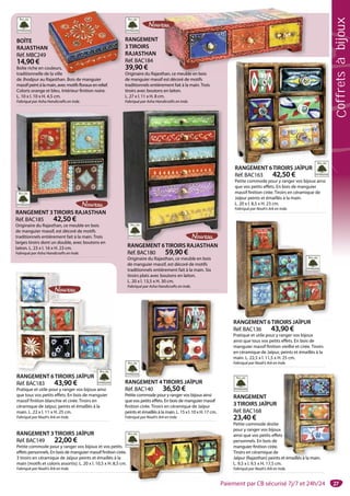 27
BOÎTE
RAJASTHAN
Réf. MBC249
14,90 €
Boîte riche en couleurs,
traditionnelle de la ville
de Jhodpur au Rajasthan. Bois de manguier
massif peint à la main, avec motifs floraux en relief.
Coloris orange et bleu. Intérieur finition noire.
L. 10 x l. 10 x H. 4,5 cm.
Fabriqué par Asha Handicrafts en Inde.
N
ouleurs,
e la ville
R j h B i d i
RANGEMENT 6TIROIRS JAÏPUR
Réf. BAC183 43,90 €
Pratique et utile pour y ranger vos bijoux ainsi
que tous vos petits effets. En bois de manguier
massif finition blanchie et cirée. Tiroirs en
céramique de Jaïpur, peints et émaillés à la
main. L. 22 x l. 11 x H. 25 cm.
Fabriqué par Noah’s Ark en Inde.
RANGEMENT 6TIROIRS JAÏPUR
RANGEMENT 3TIROIRS JAÏPUR
Réf. BAC149 22,00 €
Petite commode pour y ranger vos bijoux et vos petits
effets personnels. En bois de manguier massif finition cirée.
3 tiroirs en céramique de Jaïpur peints et émaillés à la
main (motifs et coloris assortis). L. 20 x l. 10,5 x H. 8,5 cm.
Fabriqué par Noah’s Ark en Inde.
RANGEMENT
3TIROIRS JAÏPUR
Réf. BAC168
23,40 €
Petite commode droite
pour y ranger vos bijoux
ainsi que vos petits effets
personnels. En bois de
manguier finition cirée.
Tiroirs en céramique de
Jaïpur (Rajasthan) peints et émaillés à la main.
L. 9,5 x l. 9,5 x H. 17,5 cm.
Fabriqué par Noah’s Ark en Inde.
s
et émaillés à la main
RANGEMENT 4TIROIRS JAÏPUR
Réf. BAC140 36,50 €
Petite commode pour y ranger vos bijoux ainsi
que vos petits effets. En bois de manguier massif
finition cirée. Tiroirs en céramique de Jaïpur
peints et émaillés à la main. L. 15 x l. 10 x H. 17 cm.
Fabriqué par Noah’s Ark en Inde.
GEMENT 4TIROIRS JAÏPUR
RANGEMENT 6TIROIRS JAÏPUR
Réf. BAC136 43,90 €
Pratique et utile pour y ranger vos bijoux
ainsi que tous vos petits effets. En bois de
manguier massif finition vieillie et cirée. Tiroirs
en céramique de Jaïpur, peints et émaillés à la
main. L. 22,5 x l. 11,5 x H. 25 cm.
Fabriqué par Noah’s Ark en Inde.
RANGEMENT 6TIROIRS JAÏPUR
RANGEMENT 6TIROIRS JAÏPUR
Réf. BAC163 42,50 €
Petite commode pour y ranger vos bijoux ainsi
que vos petits effets. En bois de manguier
massif finition cirée. Tiroirs en céramique de
Jaïpur peints et émaillés à la main.
L. 20 x l. 8,5 x H. 23 cm.
Fabriqué par Noah’s Ark en Inde.
RANGEMENT 6TIROIRS JAÏPUR
RANGEMENT
3TIROIRS
RAJASTHAN
Réf. BAC184
39,90 €
Originaire du Rajasthan, ce meuble en bois
de manguier massif est décoré de motifs
traditionnels entièrement fait à la main. Trois
tiroirs avec boutons en laiton.
L. 27 x l. 11 x H. 8 cm.
Fabriqué par Asha Handicrafts en Inde.
han ce meuble en bois
RANGEMENT 3TIROIRS RAJASTHAN
Réf. BAC185 42,50 €
Originaire du Rajasthan, ce meuble en bois
de manguier massif, est décoré de motifs
traditionnels entièrement fait à la main. Trois
larges tiroirs dont un double, avec boutons en
laiton. L. 23 x l. 16 x H. 23 cm.
Fabriqué par Asha Handicrafts en Inde.
RANGEMENT 6TIROIRS RAJASTHAN
Réf. BAC180 59,90 €
Originaire du Rajasthan, ce meuble en bois
de manguier massif, est décoré de motifs
traditionnels entièrement fait à la main. Six
tiroirs plats avec boutons en laiton.
L. 20 x l. 13,5 x H. 30 cm.
Fabriqué par Asha Handicrafts en Inde.
RANGEMENT 6TIROIRS RAJASTHAN
Paiement par CB sécurisé 7j/7 et 24h/24
Coffretsàbijoux
 