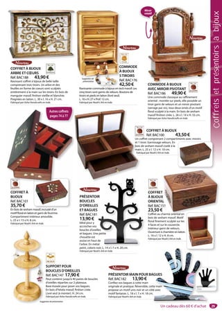 29
Dos
COFFRET
À BIJOUX
ORIENTAL
Réf. BAC151
23,50 €
Coffret au charme oriental en
bois de sesham massif. Motif
floral finement sculpté sur les
4 faces et sur le couvercle.
Intérieur garni de velours.
Ouverture à charnière en laiton.
L. 16 x l. 12 x H. 8 cm.
Fabriqué par Noah’s Ark en Inde.
PRÉSENTOIR
BOUCLES
D’OREILLES
ET BAGUES
Réf. BAC181
13,90 €
Idéal pour y
accrocher vos
boucles d’oreilles
et bagues. Une petite
chouette est
assise en haut de
l’arbre. En métal
peint, coloris noir. L. 14 x l. 7 x H. 20 cm.
Fabriqué par Noah’s Ark en Inde.
IR
S
S
les
e petite
de
al
i L 14 l 7 H 20
PRÉSENTOIR MAIN POUR BAGUES
Réf. BAC182 13,90 €
Confiez vos bagues à cette main
originale et pratique. Réversible, cette main
propose un motif unis noir et un côté avec
motif fantaisie. L. 18 x l. 7 x H. 18 cm.
Fabriqué par Noah’s Ark en Inde.
Dos
AGUES
te main
é avec
.
SUPPORT POUR
BOUCLES D’OREILLES
Réf. BAC147 17,90 €
Peut contenir jusqu’à 40 paires de boucles
d’oreilles réparties sur 2 plateaux.
Base évasée pour poser vos bagues.
En bois d’hévéa massif, finition cirée.
Livré seul (à monter). H. 24 cm.
Fabriqué par Asha Handicrafts en Inde.
COMMODE
À BIJOUX
5TIROIRS
Réf. BAC176
42,50 €
Ravissante commode à bijoux en teck massif. Les
cinq tiroirs sont garnis de velours. Boutons de
tiroirs et pieds en laiton (livré seul).
L. 16 x H. 27 x Prof. 12 cm.
Fabriqué par Noah’s Ark en Inde.
C
À
5
R
4
Ravissante commode à bijoux en tec
COFFRET À BIJOUX
ARBRE ET CŒURS
Réf. BAC188 43,90 €
Ravissant coffret à bijoux de belle taille
comprenant trois tiroirs. Un arbre et des
feuilles en forme de coeurs sont sculptés
entièrement à la main sur les tiroirs. En bois de
manguier massif, finition vieillie et blanchie.
Poignées en laiton. L. 30 x l. 16 x H. 21 cm.
Fabriqué par Asha Handicrafts en Inde.
COMMODE À BIJOUX
AVEC MIROIR PIVOTANT
Réf. BAC186 49,90 €
Une commode classique au raffinement
oriental : montée sur pieds, elle possède un
tiroir garni de velours et un miroir pivotant
(serrage par vis), tous deux ornés d’un motif
floral sculpté à la main. En bois de sesham
massif finition cirée. L. 26 x l. 14 x H. 33 cm.
Fabriqué par Asha Handicrafts en Inde.
COMMODE À BIJOUX
Suggestiondeprésentation
COFFRET À BIJOUX
Réf. BAC100 43,50 €
Un coffret comprenant 2 compartiments avec miroirs
et 1 tiroir. Garnissage velours. En
bois de sesham massif ciselé à la
main. L. 25 x l. 12 x H. 10 cm.
Fabriqué par Noah’s Ark en Inde.
Un co
et 1 t
bois d
main
Fabri
COFFRET À
BIJOUX
Réf. BAC101
35,70 €
En bois de sesham massif, incrusté d’un
motif floral en laiton et garni de feutrine.
Compartiment intérieur amovible.
L. 23 x l. 15 x H. 8 cm.
Fabriqué par Noah’s Ark en Inde.
Suggestionde
présentation
T
X
L
51
harme oriental en
Autres coffrets
pages 74 à 77
Miroir
rotatif
Un cadeau dès 60 € d’achat
Coffretsetprésentoirsàbijoux
 