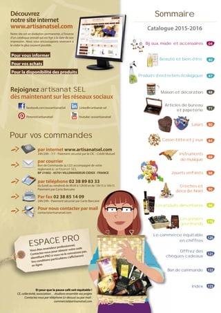 Sommaire
Catalogue 2015-2016
Bijoux, mode et accessoires 04
Produits d’entretien écologique 47
Maison et décoration 48
Articles de bureau
et papeterie 71
Loisirs 80
Casse-tête et jeux 84
Instruments
de musique
88
Jouets enfants 88
Crèches et
déco de Noël 90
Les produits alimentaires 96
Les paniers
gourmands
118
Le commerce équitable
en chiffres
120
Offrez des
chèques cadeaux
121
Bon de commande 122
Index 123
Beauté et bien-être 40
Découvrez
notresiteinternet
www.artisanatsel.com
Notre site est en évolution permanente, à l’inverse
d’un catalogue annuel qui est figé à la date de son
impression. Nous vous encourageons vivement à
le visiter le plus souvent possible.
Pour vous informer
Pour vos achats
Pour la disponibilité des produits
Rejoignez artisanat SEL
dès maintenant sur les réseaux sociaux
facebook.com/assoartisanatSel LinkedIn/artisanat-sel
Pinterest/artisanatsel Youtube/ assoartisanatsel
ts
e
n
à
itt
par internet www.artisanatsel.com
24h/24h - 7/7 - Paiement sécurisé par le CIC - Crédit Mutuel
par courrier
Bon de Commande (p.122) accompagné de votre
règlement à : artisanat SEL
BP 21002 - 45701 VILLEMANDEUR CEDEX - FRANCE
par téléphone 02 38 89 83 33
du lundi au vendredi de 8h30 à 12h30 et de 13h15 à 16h15
Paiement par Carte Bancaire
Par fax 02 38 85 14 09
24h/24h - Paiement sécurisé par Carte Bancaire
Pour nous contacter par mail
contact@artisanatsel.com
Pour vos commandes
Les pro
e Bancaire
r mail
Le com
c
Et pour que la pause café soit équitable !
CE, collectivité, association… étudions ensemble vos projets
Contactez nous par téléphone (ci-dessus) ou par mail :
commercial@artisanatsel.com
Vous êtes revendeur professionnel.
Contactez-nous pour obtenir votre code
identifiant PRO si vous ne le connaissez pas.
Vos conditions particulières s’afficheront
en ligne.
ESPACE PRO
 