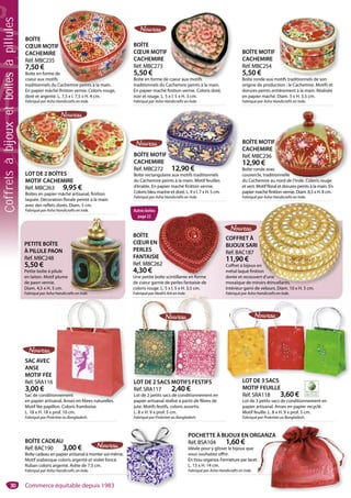 30
BOÎTE
CŒUR EN
PERLES
FANTAISIE
Réf. MBC262
4,30 €
Une petite boîte scintillante en forme
de coeur garnie de perles fantaisie de
coloris rouge. L. 5 x l. 5 x H. 3,5 cm.
Fabriqué par Noah’s Ark en Inde.
E
62
oîte scintillante en forme
PETITE BOÎTE
À PILULE PAON
Réf. MBC248
5,50 €
Petite boîte à pilule
en laiton. Motif plume
de paon vernie.
Diam. 4,5 x H. 5 cm.
Fabriqué par Asha Handicrafts en Inde.afts en Inde.
LOT DE 3 SACS
MOTIF FEUILLE
Réf. SRA118 3,60 €
Lot de 3 petits sacs de conditionnement en
papier artisanal. Anses en papier recyclé.
Motif feuille. L. 8 x H. 9 x prof. 5 cm.
Fabriqué par Prokritee au Bangladesh.
LOT DE 3 SACSLOT DE 2 SACS MOTIFS FESTIFS
Réf. SRA117 2,40 €
Lot de 2 petits sacs de conditionnement en
papier artisanal réalisé à partir de fibres de
jute. Motifs festifs, coloris assortis.
L. 8 x H. 9 x prof. 5 cm.
Fabriqué par Prokritee au Bangladesh.
Fabriqué par Noahs Ark en Inde.
LOT DE 2 SACS MOTIFS FESTIFS
SAC AVEC
ANSE
MOTIF FÉE
Réf. SRA116
3,00 €
Sac de conditionnement
en papier artisanal. Anses en fibres naturelles.
Motif fée papillon. Coloris framboise.
L. 18 x H. 18 x prof. 10 cm.
Fabriqué par Prokritee au Bangladesh.
onnement
anal Anses en fibres naturelles
BOÎTE
CŒUR MOTIF
CACHEMIRE
Réf. MBC273
5,50 €
Boîte en forme de coeur aux motifs
traditionnels du Cachemire peints à la main.
En papier maché finition vernie. Coloris doré,
noir et rouge. L. 5 x l. 5 x H. 3 cm.
Fabriqué par Asha Handicrafts en Inde.
coeur aux motifs
BOÎTE MOTIF
CACHEMIRE
Réf. MBC272 12,90 €
Boîte rectangulaire aux motifs traditionnels
du Cachemire peints à la main. Motif feuilles
d’érable. En papier maché finition vernie.
Coloris bleu marine et doré. L. 9 x l. 7 x H. 5 cm.
Fabriqué par Asha Handicrafts en Inde.
F
12,90 €
COFFRET À
BIJOUX SARI
Réf. BAC187
11,90 €
Coffret à bijoux en
métal laqué finition
dorée et recouvert d’une
mosaïque de miroirs étincellants.
Intérieur garni de velours. Diam. 10 x H. 5 cm.
Fabriqué par Asha Handicrafts en Inde.
en
tion
ert d’une
roirs étincellants.
l
BOÎTE CADEAU
Réf. BAC190 3,00 €
Boîte cadeau en papier artisanal à monter soi-même.
Motif arabesque coloris argenté et violet foncé.
Ruban coloris argenté. Arête de 7,5 cm.
Fabriqué par Asha Handicrafts en Inde.
POCHETTE À BIJOUX EN ORGANZA
Réf. BSA104 1,60 €
Idéale pour y glisser le bijoux que
vous souhaitez offrir.
En tissu organza. Fermeture par lacet.
L. 13 x H. 14 cm.
Fabriqué par Asha Handicrafts en Inde.
RGANZA
t.
BOÎTE
CŒUR MOTIF
CACHEMIRE
Réf. MBC235
7,50 €
Boîte en forme de
coeur aux motifs
traditionnels du Cachemire peints à la main.
En papier mâché finition vernie. Coloris rouge,
doré et argenté. L. 7,5 x l. 7,5 x H. 4 cm.
Fabriqué par Asha Handicrafts en Inde.
F
de
s
Cachemire peints à la main.
BOÎTE MOTIF
CACHEMIRE
Réf. MBC236
12,90 €
Boîte ronde avec
couvercle, traditionnelle
du Cachemire au nord de l’Inde. Coloris rouge
et vert. Motif floral et dorures peints à la main. En
papier maché finition vernie. Diam. 8,5 x H. 8 cm.
Fabriqué par Asha Handicrafts en Inde.
F
c
tionnelle
u nord de l’Inde. Coloris rouge
BOÎTE MOTIF
CACHEMIRE
Réf. MBC254
5,50 €
Boîte ronde aux motifs traditionnels de son
origine de production : le Cachemire. Motifs et
dorures peints entièrement à la main. Réalisée
en papier maché. Diam. 5 x H. 3.5 cm.
Fabriqué par Asha Handicrafts en Inde.
otifs traditionnels de son
LOT DE 2 BOÎTES
MOTIF CACHEMIRE
Réf. MBC263 9,95 €
Boîtes en papier mâché artisanal, finition
laquée. Décoration florale peinte à la main
avec des reflets dorés. Diam. 5 cm.
Fabriqué par Asha Handicrafts en Inde.
LOT DE 2 BOÎTES
E
Autres boîtes
page 22
Commerce équitable depuis 1983
Coffretsàbijouxetboîtesàpillules
 