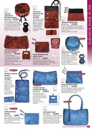 31
PORTE-MONNAIE
EN SOIE
Réf. SPF207 8,90 €
Porte-monnaie en soie et satin.
Deux compartiments avec fermeture
éclair. Coloris bleu. Motif floral.
L. 13 x H. 10 cm.
Fabriqué par Craft Beauty au Vietnam.
n.
meture
l.
am.
SAC DAME EN SOIE
Réf. SFA229 24,90 €
Un sac dame chic en 100% soie. Motif
floral. Coloris bleu. Fermoir aimanté.
Garniture intérieure satin. Poche
intérieure avec fermeture éclair.
L. 20 x l. 10 x H. 17 cm. Anse 30 cm.
Fabriqué par Craft Beauty au Vietnam.
31
TROUSSE DOUBLE
EN SOIE AVEC MIROIR
Réf. SET149 18,20 €
Trousse double pour
cosmétiques et bijoux, en
soie coloris bleu. Garniture
satin. Fermeture aimantée.
Miroir central.
L. 19 x H. 11 cm.
Fabriqué par Craft Beauty
au Vietnam.
TROUSSE DAME EN SOIE
Réf. SET148 12,50 €
Trousse à maquillage et à bijoux en soie et satin.
Trois compartiments avec fermeture éclair.
Coloris bleu. Motif floral. L. 18 x H. 13 cm.
Fabriqué par Craft Beauty au Vietnam.
TROUSSE DAME EN SOIE
TROUSSE À BIJOUX EN SOIE
Réf. BAC192 14,50 €
Trousse à bijoux en soie et satin.
Compartiment principal avec
fermoir à lacet pour les bijoux,
un range bagues rembourré et
un miroir. Coloris bleu.
Motif floral. Diam. 11 x H. 4 cm.
Fabriqué par Craft Beauty au Vietnam.
USSE À BIJOUX EN SOIE
PORTE-MONNAIE SOIE
MOTIF FLORAL
Réf. SPF173 8,90 €
Porte-monnaie en soie et satin. Deux
compartiments avec fermeture éclair. Coloris
bordeaux et noir. Motif floral. L. 13,5 x H. 10,5 cm.
Fabriqué par Craft Beauty au Vietnam.
TROUSSE DOUBLE EN
SOIE AVEC MIROIR
Réf. SET141 18,20 €
Trousse double pour
cosmétiques et bijoux, en soie
coloris bordeaux et motif floral.
Garniture satin coloris noir.
Fermeture aimantée. Miroir central.
L. 19,5 x H. 11 cm.
Fabriqué par Craft Beauty au Vietnam.
TROUSSE DAME EN SOIE
Réf. SET140 12,50 €
Trousse à maquillage et à bijoux en soie et
satin. Trois compartiments avec fermetures
éclairs. Coloris bordeaux et noir. Motif floral.
L. 18 x H. 13 cm.
Fabriqué par Craft Beauty au Vietnam.
OUSSE DAME EN SOIE
TROUSSE
À BIJOUX EN
SOIE AVEC MIROIR
Réf. BAC162 14,50 €
Trousse à bijoux en soie et
satin. Compartiment principal
avec fermoir à lacet pour les bijoux,
un range bagues rembourré et un
miroir. Coloris bordeaux et noir.
Motif floral. Diam. 11 x H. 4 cm.
Fabriqué par Craft Beauty au Vietnam.
OIR
4,50 €
soie et
nt principal
ral
plus de choix
en ligne
@
TROUSSE À BIJOUX
EN SOIE
Réf. BAC191
15,70 €
Trousse en soie
et satin. Trois
compartiments
zippés et un range
bagues rembourré.
Coloris bleu.
Motif floral.
L. 15 x H. 25 cm.
Fabriqué par Craft
Beauty au Vietnam.
OUX
TROUSSE À
BIJOUX EN SOIE
Réf. BAC161
15,70 €
Trousse en soie et satin.
Trois compartiments
zippés et un range
bagues rembourré.
Coloris bordeaux et
noir. Motif floral.
L. 15 x H. 25,5 cm.
Fabriqué par Craft Beauty
au Vietnam.
T
R
Tr
sa
éc
n.
TROUSSE DOUBLE EN
Livraison rapide en colissimo suivi
Accessoiresbeautéensoie
 