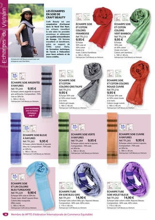 36
ÉCHARPETUBE
SOIE VIOLET BLEUE
Réf.TFL242 14,90 €
Écharpe tube coloris violet. Rayures bleues.
Composition : 60% soie, 40% coton.
L. 170 x l. 60 cm.
Fabriqué par Craft Beauty au Vietnam.
UBE
T BLEUE
14,90 €
ÉCHARPETUBE
EN SOIE BLEU GRIS
Réf.TFL241 14,90 €
Écharpe tube coloris bleu gris. Rayures bleues.
Composition : 60% soie, 40% coton.
L. 170 x l. 60 cm.
Fabriqué par Craft Beauty au Vietnam.
UBE
EU GRIS
14,90 €
ÉCHARPE SOIE
ET LIN COLORIS
BLEUTURQUOISE
Réf.TFL229 9,90 €
Écharpe 50% soie et 50% lin.
Tissée main. Motif rayures fines.
Coloris bleu turquoise.
Effet moiré.
L. 180 x l. 40 cm.
Fabriqué par Craft Link au Vietnam.
OIE
RIS
UOISE
9,90 €
ie et 50% lin.
tif rayures fines.
quoise.
.
Link au Vietnam.
ÉCHARPE SOIE
ET COTON
COLORIS
VERT BAMBOU
Réf.TFL214
9,95 €
Écharpe
50% soie
et 50% coton
tissée à la main.
Coloris vert bambou.
L. 180 x l. 40 cm.
Fabriqué par Craft Beauty au Vietnam.
E SOIE
N
MBOU
4
on
main.
bambou.
0 cm.
Craft Beauty au Vietnam.
LES ÉCHARPES
EN SOIE DE
CRAFT BEAUTY
Craft Beauty est une
coopérative d’artisanat
dans le Nord Viet Nam.
Les artisans travaillent
la soie selon les procédés
ancestraux et obtiennent
une qualité extraordinaire
de tissage. 150 femmes
travaillent et bénéficient,
grâce au support de
l’ONG suisse Dariu,
de formation technique,
de l’accès à l’éducation
pour leurs enfants et de
micro-crédits.
Artisane de Craft Beauty posant avec une
écharpe en soie (Viet Nam).
ÉCHARPE SOIE ARGENTÉE
À RAYURES
Réf.TFL244 9,95 €
Écharpe coloris argenté et rayures
gris anthracite. Composition : 70%
soie et 30% lin.
L. 180 x l. 30 cm.
Fabriqué par Craft Beauty au Vietnam.
ÉCHARPE SOIE
ET COTON COLORIS
ROUGE CUIVRE
Réf.TFL216
9,95 €
Écharpe 50% soie
et 50% coton tissée
à la main.
Coloris rouge cuivré.
L. 180 x l. 40 cm.
Fabriqué par Craft Beauty au Vietnam.
É
E
C
V
R
9
É
5
e
t
C
ÉCHARPE SOIE
ET COTON
COLORIS GRISTAUPE
Réf.TFL215
9,95 €
Écharpe 50% soie
et 50% coton tissée
à la main.
Coloris gris taupe.
L. 180 x l. 40 cm.
Fabriqué par Craft Beauty au Vietnam.
E
STAUPE
ée
.
eauty au Vietnam.
ÉCHARPE SOIE BLEUE
À RAYURES
Réf.TFL263 9,95 €
Écharpe coloris bleuté et rayures
bleu roi. Composition : 70% soie
et 30% lin.
L. 180 x l. 30 cm.
Fabriqué par Craft Beauty au Vietnam.
É
À
R
É
b
e
L
F
ÉCHARPE SOIE VERTE
À RAYURES
Réf.TFL264 9,95 €
Écharpe coloris verte à rayures.
Composition : 70% soie
et 30% lin.
L. 180 x l. 30 cm.
Fabriqué par Craft Beauty au Vietnam.
ÉCHARPE SOIE CUIVRE
À RAYURES
Réf.TFL265 9,95 €
Écharpe coloris cuivre à rayures.
Composition : 70% soie
et 30% lin.
L. 180 x l. 30 cm.
Fabriqué par Craft Beauty au Vietnam.
É
À
R
É
C
e
L
F
ÉCHARPE SOIE
ET COTON
COLORIS
FRAMBOISE
Réf.TFL213
9,95 €
Écharpe
50% soie et
50% coton
tissée à la
main. Coloris framboise.
L. 180 x l. 40 cm.
Fabriqué par Craft Beauty au Vietnam.
ORIS
E
e
é.
uty au Vietnam.Lavez vos écharpes
avec nos lessives
écologiques
page 47
Membre de WFTO (Fédération Internationale de Commerce Equitable)
EcharpesduVietnam
 