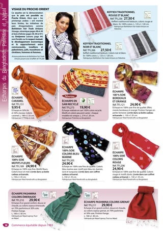VISAGE DU PROCHE-ORIENT
Ce sourire est la démonstration
que la paix est possible au
Proche Orient. Alors que « les
printemps arabes » ont montré
leurs limites, les initiatives de
paix d’organisations comme
Bethlehem Fair Trade Artisans
(tissage, céramique pages 48 et 49
et bois d’olivier pages 58 ,90 et 91)
ou Sindyanna (savons page 44)
sont fondés sur le respect mutuel,
le développement économique
et le rapprochement entre
communautés, israéliens et
palestiniens, juifs, musulmans et
chrétiens, hommes et femmes.
Artisane palestienne de Bethlehem Fair Trade
Artisans posant avec le keffieh réf. TFL266
38
ÉCHARPE EN
SARI RECYCLÉ
Réf.TFL273 19,90 €
Écharpe réalisée en sari 100% coton recyclé.
Motifs et coloris peuvent varier : chaque
modèle est unique. L. 214 x l. 20 cm.
Fabriqué par Prokritee au Bangladesh.
ÉCHARPE
100% SOIE
COLORIS
ROUGE
Réf.TFL206
24,90 €
Écharpe en 100% soie fine de qualité. Coloris
rouge et motifs dorés. Livrée dans son coffret
cadeau artisanal. L. 150 x l. 35 cm.
Fabriqué par Heed Handicrafts au Bangladesh.
ÉCHARPE
100% SOIE
COLORIS
ROUGE
Réf.TFL206
24,90 €
Écharpe en 100% soie fine de qualité Coloris
ÉCHARPE
100% SOIE
COLORIS BLEU
MARINE
Réf.TFL205
24,90 €
Écharpe en 100% soie fine de qualité. Coloris
bleu marine avec motif pois bleu roi, marron,
ocre et turquoise. Livrée dans son coffret
cadeau artisanal.
L. 150 x l. 35 cm.
Fabriqué par Heed Handicrafts au Bangladesh.
ÉCHARPE
100% SOIE
COLORIS BLEU
MARINE
Réf.TFL205
24,90 €
Écharpe en 100% soie fine de qualité. Coloris
ÉCHARPE
100% SOIE
MOTIFS FLEURS
Réf.TFL189 24,90 €
Écharpe en 100% soie fine. Motifs fleurs.
Coloris brun et miel. Livrée dans sa boîte
cadeau artisanale.
L. 150 x l. 35 cm.
Fabriqué par Heed Handicrafts au Bangladesh.
ÉCHARPE
100% SOIE
MOTIFS FLEURS
Réf.TFL189 24,90 €
Écharpe en 100% soie fine Motifs fleurs
ÉCHARPE
CARAMEL
Réf.TFL151
9,95 €
Écharpe en 50% lin
et 50% viscose. Coloris
caramel. L. 180 x l. 55 cm.
Fabriqué par CT Philip en Inde.
ÉCHARPE
CARAMEL
Réf.TFL151
9,95 €
Écharpe en 50% lin
et 50% viscose. Coloris
caramel. L. 180 x l. 55 cm.
Fabriqué par CT Philip en Inde.
KEFFIEHTRADITIONNEL
ROUGE ET BLANC
Réf.TFL236 27,50 €
Keffieh traditionnel bédouin, coloris rouge et
blanc. En 100% coton. L. 125 x l. 120 cm.
Fabriqué par Bethlehem Fair trade Artisans en
Palestine.
KEFFIE
ROUG
Réf.
Keffi
b
F
KEFFIEHTRADITIONNEL
NOIR ET BLANC
Réf.TFL266 27,50 €
Keffieh traditionnel bédouin. Coloris noir et blanc.
En 100% coton. L. 125 x l. 120 cm.
Fabriqué par Bethlehem Fair trade Artisans en Palestine.
lanc.
tine.
ÉCHARPE PASHMINA
COLORIS ÉMERAUDE
Réf.TFL210 29,90 €
Écharpe d’un grand confort, douce et
chaude, au coloris soyeux émeraude,
en 70% pashmina et 30% soie.
Finition frange.
L. 160 x l. 30 cm.
Fabriquée par Nepal Leprosy Trust
au Népal.
ouce et
raude,
ÉCHARPE PASHMINA COLORIS GRENAT
Réf.TFL211 29,90 €
Écharpe d’un grand confort, douce et chaude,
au coloris soyeux grenat, en 70% pashmina
et 30% soie. Finition frange.
L. 160 x l. 30 cm.
Fabriquée par Nepal Leprosy Trust au Népal.
NAT
,
ÉCHARPE
100 % SOIE
BORDEAUX
ET ORANGE
Réf.TFL121 24,90 €
Écharpe en 100% soie fine de qualité. Effets
moirés bordeaux et orangé. Finition franges en
perles fantaisie. Livrée dans sa boîte cadeau
artisanale. L. 150 x l. 35 cm.
Fabriqué par Heed Handicrafts au Bangladesh.
CHARPE
00 % SOIE
BORDEAUX
T ORANGE
Réf.TFL121 24,90 €
Commerce équitable depuis 1983
EcharpesduBangladesh,PalestineetNépal
 