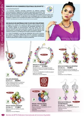 4
BOUCLES D’OREILLES
ASYMÉTRIQUES
Réf. BBC429 14,90 €
Boucles d’oreilles à spirales asymétriques. En
matériaux recyclés.
H. 6,5 cm.
Fabriqué par E-moi aux Philippines.
BAGUE 7 PETITES ROSES
Réf. BBA156 11,90 €
Bague composée de sept petites roses en
matériaux recyclés.
Adaptable.
Fabriqué par E-moi aux Philippines.
PETITES ROSES
BAGUE GRAPPE GÉODÉSIR
Réf. BBA155 11,90 €
Bague en perles de matériaux recyclés.
Adaptable.
Fabriqué par E-moi aux Philippines.
E GRAPPE GÉODÉSIR
BOUCLES D’OREILLES GÉODÉSIR
Réf. BBC434 14,90 €
Boucles d’oreilles en forme de grappe de
perles en matériaux recyclés (emballages de
jus de fruits).
H. 6 cm.
Fabriqué par E-moi aux Philippines.
BRACELET GÉODÉSIRS
Réf. BBR314 21,90 €
Bracelet composé d’une grappe de perles
fantaisie en matériaux recyclés (emballage de
jus de fruits).
L. 16 à 21 cm adaptable à la taille du poignet
grâce à la chainette.
Fabriqué par E-moi aux Philippines.
RACELET GÉODÉSIRS
COLLIER GÉODÉSIRS
Réf. BCL453 29,90 €
Collier composé de perles en matériaux
recyclés (emballages de jus de fruits).
L. 46 cm. Diam perles 0,5 cm.
Fabriqué par E-moi aux Philippines.
B
R
B
f
j
L
g
F
PRINCIPE N°9 DU COMMERCE ÉQUITABLE SELONWFTO*
 :
L’environnement
«  Le Commerce Equitable encourage activement de meilleures pratiques
environnementales et l’application de méthodes responsables de production. Cela
passe par l’utilisation prioritaire des matières premières disponibles sur le marché
local et, dans la mesure du possible, la mise en œuvre d’énergies renouvelables comme le solaire, ainsi
que la réduction des déchets. Les agriculteurs sont accompagnés pour se convertir à l’agriculture
biologique, à supposer qu’ils ne pratiquent pas déjà la culture écologique et la cueillette naturelle ».
* World Fair Trade Organization (Association Internationale de Commerce Equitable)
DES BIJOUX EN MATÉRIAUX RECYCLÉS DES PHILIPPINES
A l’origine de la création de la gamme de bijoux et d’accessoires de mode
en matériaux recyclés, il y a la conscience des gaspillages quotidiens et de
leurs impacts négatifs sur l’environnement. Parce que comme vous, nous
sommes conscients que chacun peut faire un geste afin de préserver notre
environnement, nos produits sont réalisés à partir de produits naturels et de
matériaux recyclés. Ils sont fabriqués de manière artisanale et équitable.
Il y a aussi la sensibilité au sort des plus déshérités ainsi qu’une rencontre,
qui a abouti à une étroite collaboration entre Thi, et plusieurs coopératives
de femmes au Philippines, depuis la collecte et la revalorisation d’emballages
recyclés en passant par la création et jusqu’au produit fini.
s
a
é
m
r
l
s
a
é
me le solaire, ainsi
rtir à l’agriculture
llette naturelle ».
Une artisane pose pour présenter la collection
des bijoux « Gouttes de lumières »
plus de choix
en ligne
@
Zoom
Membre de WFTO (Fédération Internationale de Commerce Equitable)
BijouxE-moienmatériauxrecyclés
 