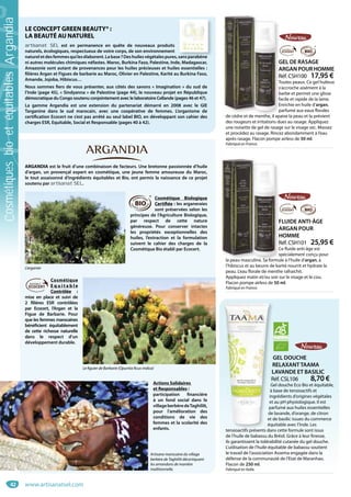 42
GEL DOUCHE
RELAXANTTAAMA
LAVANDE ET BASILIC
Réf. CSL106 8,70 €
Gel douche Eco Bio et équitable,
à base de tensioactifs et
ingrédients d’origines végétales
et au pH physiologique. Il est
parfumé aux huiles essentielles
de lavande, d’orange, de citron
et de basilic issues du commerce
équitable avec l’Inde. Les
tensioactifs présents dans cette formule sont issus
de l’huile de babassu du Brésil. Grâce à leur finesse,
ils garantissent la tolérabilité cutanée du gel douche.
L’utilisation de l’huile équitable de babassu soutient
le travail de l’association Assema engagée dans la
défense de la communauté de l’Etat de Maranhao.
Flacon de 250 ml.
Fabriqué en Italie.
G
R
L
R
G
à b
ing
et
pa
de
et d
équ
t i tif é t d
GEL DE RASAGE
ARGAN POUR HOMME
Réf. CSH100 17,95 €
Toutes peaux. Ce gel huileux
s’accroche aisément à la
barbe et permet une glisse
facile et rapide de la lame.
Enrichie en huile d’argan,
parfumé aux eaux florales
de cèdre et de menthe, il apaise la peau et la prévient
des rougeurs et irritations dues au rasage. Appliquez
une noisette de gel de rasage sur le visage sec. Massez
et procédez au rasage. Rincez abondamment à l’eau
après rasage. Flacon pompe airless de 50 ml.
Fabriqué en France.
G
A
R
T
s
b
fa
E
p
de cèdre et de menthe il ap
T
FLUIDE ANTI-ÂGE
ARGAN POUR
HOMME
Réf. CSH101 25,95 €
Ce fluide anti-âge est
spécialement conçu pour
la peau masculine. Sa formule à l’huile d’argan, à
l’hibiscus et au beurre de karité nourrit et hydrate la
peau. L’eau florale de menthe rafraichit.
Appliquez matin et/ou soir sur le visage et le cou.
Flacon pompe airless de 50 ml.
Fabriqué en France.
F
A
H
R
C
s
la peau masculine Sa formu
LE CONCEPT GREEN BEAUTY® :
LA BEAUTÉ AU NATUREL
artisanat SEL est en permanence en quête de nouveaux produits
naturels, écologiques, respectueux de votre corps, de son environnement
natureletdesfemmesquilesélaborent.Labase ?Deshuilesvégétalespures,sansparabène
ni autres molécules chimiques néfastes. Maroc, Burkina Faso, Palestine, Inde, Madagascar,
Amazonie sont autant de provenances pour les huiles précieuses et huiles essentielles :
filières Argan et Figues de barbarie au Maroc, Olivier en Palestine, Karité au Burkina Faso,
Amande, Jojoba, Hibiscus…
Nous sommes fiers de vous présenter, aux côtés des savons « Imagination » du sud de
l’Inde (page 45), « Sindyanna » de Palestine (page 44), le nouveau projet en République
démocratique du Congo soutenu conjointement avec le laboratoire Cellande (pages 46 et 47).
La gamme Argandia est une extension du partenariat démarré en 2008 avec le GIE
Targanine dans le sud marocain, avec une coopérative de femmes. L’organisme de
certification Ecocert ne s’est pas arrêté au seul label BIO, en développant son cahier des
charges ESR, Equitable, Social et Responsable (pages 40 à 42).
ARGANDIA est le fruit d’une combinaison de facteurs. Une bretonne passionnée d’huile
d’argan, un provençal expert en cosmétique, une jeune femme amoureuse du Maroc,
le tout assaisonné d’ingrédients équitables et Bio, ont permis la naissance de ce projet
soutenu par artisanat SEL.
Cosmétique Biologique
Certifiée : les arganeraies
sont préservées selon les
principes de l’Agriculture Biologique,
par respect de cette nature
généreuse. Pour conserver intactes
les propriétés exceptionnelles des
huiles, l’extraction et la formulation
suivent le cahier des charges de la
Cosmétique Bio établi par Ecocert.
Cosmétique
E q u i t a b l e
Contrôlée  :
mise en place et suivi de
2 filières ESR contrôlées
par Ecocert, l’Argan et la
Figue de Barbarie. Pour
que les femmes marocaines
bénéficient équitablement
de cette richesse naturelle
dans le respect d’un
développement durable.
Actions Solidaires
et Responsables :
participation financière
à un fond social dans le
villageberbèredeTaghililt,
pour l’amélioration des
conditions de vie des
femmes et la scolarité des
enfants.
sansparabène
L’arganier
Le figuier de Barbarie (Opuntia ficus-indica)
Artisane marocaine du village
berbère de Taghililt décortiquant
les amandons de manière
traditionnelle.
www.artisanatsel.com
CosmétiquesbioetéquitablesArgandia
 