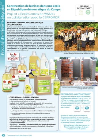 46
PROJET DE
DÉVELOPPEMENT
ou 1€1€
reversé*
*****
reversé
0,50€
*
Construction de latrines dans une école
en République démocratique du Congo :
Projet « Ecoles amies de WASH »
en collaboration avec le CEPROMOR
Lesenfantsd’uneécoleauCongoposentjoyeusementaveclesbriquesdeterrecuite
quiserontutiliséespourlaconstructiondeslatrinesdeleurécoles.
Latrines en cours de construction dans une école « amie de WASH »
ayant déjà bénéficiée d’un soutien.
BIENVENUE EN RÉPUBLIQUE DÉMOCRATIQUE
DU CONGO (RDC) !
Et plus spécialement dans les zones rurales de Santé de Nselo et de Sona-Bata,
dans la province du Bas-Congo (district sanitaire de la Lukaya). Le Congo est le
deuxième plus vaste pays et le quatrième pays le plus peuplé d’Afrique.
LeCEPROMOR(leCentrepourlaPromotionduMondeRural)estuneOrganisation
Non-Gouvernementale de Développement (ONGD) qui œuvre principalement
pour appuyer et accompagner les communautés de base dans leurs efforts en
vue de l’Autopromotion et l’Autonomisation des communautés rurales de la RDC.
Depuis 1994, cette ONGD est impliquée comme structure d’appui technique et
managérial dans un programme de santé communautaire. Le CEPROMOR agit
dans différents projets de développement : aménagement de sources d’eau
potable et de latrines, mise en place d’un réseau de relais communautaires,
réhabilitation nutritionnelle des enfants souffrant de malnutrition, formation
et équipement des agriculteurs (sécurité alimentaire), formation des leaders
communautaires sur le VIH/sida, réhabilitation de centres de santé et
approvisionnement de médicaments.
CONTRIBUTION AU DÉVELOPPEMENT
Leprojet Écoles« amiesdeWASH »estfinancéà1/3
parleLaboratoireCellande,1/3parartisanat SEL
et 1/3 par les magasins partenaires, à raison de
0,50 € pour les produits inférieurs à 1L, et 1 € pour
les produits supérieurs ou égaux à 1L (détailssur
lesvisuelsproduits
pageci-contre).
Le projet est financé par la contribution au
développement prélevée sur les ventes des
produits d’entretien écologiques du Laboratoire
Cellande. Une présentation complète du projet
est disponible sur notre site internet.
100% de l’argent collecté est reversé en
République démocratique du Congo.
Il n’y a aucun frais de gestion.
LE PROJET ÉCOLES « AMIES DEWASH »
« WASH » est un concept qui signifie « Water, Sanitation, Hygiene »
(« Eau, Assainissement, Hygiène » en français).
Une Ecole « Amie de WASH » est une école où l’ensemble de la communauté
scolaire met à exécution les trois pratiques d’hygiène clés :
1. L’utilisation d’installations sanitaires ou latrines améliorées : d’où la nécessité
de construire des latrines dans les écoles.
2. Le lavage des mains avec du savon (ou de la cendre aux moments critiques).
3. La consommation d’eau sûre ayant été traitée, stockée et récupérée
correctement.
Ce projet spécifique a pour objectif de réduire le taux de morbidité diarrhéique
des enfants par l’approvisionnement en eau potable des écoles, l’amélioration
de leurs conditions d’hygiène et l’assainissement de l’environnement
d’apprentissage des élèves.
artisanat SELartisanat SEL et Cellande s’associent à ce projet pour le volet de construction
de latrines dans une école des communautés rurales de Nselo et Sona-Bata.
Financement 2015-2016 : 2211 euros
Latrines en cours de construction dans une école « amie de WASH »
L
É
C
L
dd
approvisionnement de médicaments.
LesenfantsdLesenfantsd
approvisionnement de médicaments.
CCCC
L
Commerce équitable depuis 1983
Produitsd’entretienécologiques
 
