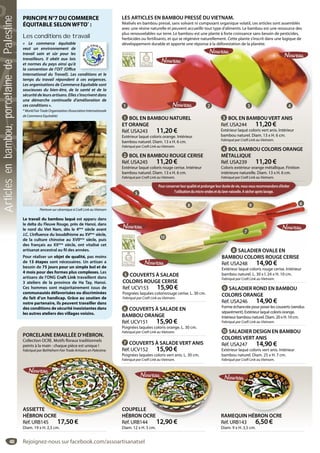 48
8 SALADIER OVALE EN
BAMBOU COLORIS ROUGE CERISE
Réf. USA248 14,90 €
Extérieur laqué coloris rouge cerise. Intérieur
bambou naturel. L. 30 x l. 24 x H. 10 cm.
Fabriqué par Craft Link au Vietnam.
LES ARTICLES EN BAMBOU PRESSÉ DU VIETNAM.
Réalisés en bambou pressé, sans solvant ni composant organique volatil, ces articles sont assemblés
avec une résine naturelle et peuvent accueillir tout type d’aliments. Le bambou est une ressource des
plus renouvelables sur terre. Le bambou est une plante à forte croissance sans besoin de pesticides,
herbicides ou fertilisants, et qui se régénère naturellement. Cette plante s’inscrit dans une logique de
développement durable et apporte une réponse à la déforestation de la planète.
9 SALADIER ROND EN BAMBOU
COLORIS ORANGE
Réf. USA246 14,90 €
Forme échancrée pour poser les couverts (vendus
séparément). Extérieur laqué coloris orange.
Intérieur bambou naturel. Diam. 20 x H. 10 cm.
Fabriqué par Craft Link au Vietnam.
10 SALADIER DESIGN EN BAMBOU
COLORIS VERT ANIS
Réf. USA247 14,90 €
Extérieur laqué coloris vert anis. Intérieur
bambou naturel. Diam. 25 x H. 7 cm.
Fabriqué par Craft Link au Vietnam.
6 COUVERTS À SALADE EN
BAMBOU ORANGE
Réf. UCV151 15,90 €
Poignées laquées coloris orange. L. 30 cm.
Fabriqué par Craft Link au Vietnam.
7 COUVERTS À SALADE VERT ANIS
Réf. UCV152 15,90 €
Poignées laquées coloris vert anis. L. 30 cm.
Fabriqué par Craft Link au Vietnam.
5 COUVERTS À SALADE
COLORIS ROUGE CERISE
Réf. UCV153 15,90 €
Poignées laquées colorisrouge cerise. L. 30 cm.
Fabriqué par Craft Link au Vietnam.
4 BOL BAMBOU COLORIS ORANGE
MÉTALLIQUE
Réf. USA239 11,20 €
Coloris extérieur orange métallique. Finition
intérieure naturelle. Diam. 13 x H. 6 cm.
Fabriqué par Craft Link au Vietnam.
développement durable et apporte une réponse à la déforestation de la planète.
1 BOL EN BAMBOU NATUREL
ET ORANGE
Réf. USA243 11,20 €
Extérieur laqué coloris orange. Intérieur
bambou naturel. Diam. 13 x H. 6 cm.
Fabriqué par Craft Link au Vietnam.
3 BOL EN BAMBOU VERT ANIS
Réf. USA244 11,20 €
Extérieur laqué coloris vert anis. Intérieur
bambou naturel. Diam. 13 x H. 6 cm.
Fabriqué par Craft Link au Vietnam.
2 BOL EN BAMBOU ROUGE CERISE
Réf. USA245 11,20 €
Extérieur laqué coloris rouge cerise. Intérieur
bambou naturel. Diam. 13 x H. 6 cm.
Fabriqué par Craft Link au Vietnam.
RAMEQUIN HÉBRON OCRE
Réf. URB143 6,50 €
Diam. 9 x H. 3,5 cm.
QUIN HÉBRON OCRE
PORCELAINE EMAILLÉE D’HÉBRON.
Collection OCRE. Motifs floraux traditionnels
peints à la main : chaque pièce est unique !
Fabriqué par Bethlehem Fair Trade Artisans en Palestine.
COUPELLE
HÉBRON OCRE
Réf. URB144 12,90 €
Diam. 12 x H. 5 cm.
LE
OCRE
12 90 €
ASSIETTE
HÉBRON OCRE
Réf. URB145 17,50 €
Diam. 19 x H. 2,5 cm.
Poign
Fabriq
COU
HÉB
IETTE
BRON OCRE
PRINCIPE N°7 DU COMMERCE
ÉQUITABLE SELONWFTO*
 :
Les conditions de travail
«  Le commerce équitable
veut un environnement de
travail sain et sûr pour les
travailleurs. Il obéit aux lois
et normes du pays ainsi qu’à
la convention de l’OIT (Office
International du Travail). Les conditions et le
temps du travail répondent à ces exigences.
Les organisations de Commerce Equitable sont
soucieuses du bien-être, de la santé et de la
sécurité de leurs artisans. Elles s’inscrivent dans
une démarche continuelle d’amélioration de
ces conditions ».
*WorldFairTradeOrganization(AssociationInternationale
de Commerce Equitable)
Le travail du bambou laqué est apparu dans
le delta du Fleuve Rouge, près de Hanoi, dans
le nord du Viet Nam, dès le 4ème
siècle avant
J.C. L’influence du bouddhisme au XVème
siècle,
de la culture chinoise au XVIIème
siècle, puis
des français au XXème
siècle, ont vitalisé cet
artisanat ancestral au fil des années.
Pour réaliser un objet de qualité, pas moins
de 13 étapes sont nécessaires. Un artisan a
besoin de 75 jours pour un simple bol et de
4 mois pour des formes plus complexes. Les
artisans de l’ONG Craft Link travaillent dans
3 ateliers de la province de Ha Tay, Hanoi.
Ces hommes sont majoritairement issus de
communautés défavorisées ou discriminées
du fait d’un handicap. Grâce au soutien de
notre partenaire, ils peuvent travailler dans
des conditions de sécurité inexistantes dans
les autres ateliers des villages voisins.
Peinture sur céramique à Craft Link au Vietnam
8 SALADIER OVALE ENSALADIER OVALE EN
BAMBOU COLORIS ROUGE CERISE
Réf. USA248 14,90 €
Extérieur laqué coloris rouge cerise Intérieur
Pourconserverleurqualitéetprolongerleurduréedevie,nousvousrecommandonsd’éviter
l’utilisationdumicro-ondesetdulave-vaisselle.Asécheraprèslavage.
1 2 3 4
5
8 9 6
10
7
Rejoignez-nous sur facebook.com/assoartisanatsel
Articlesenbambou,porcelainedePalestine
 