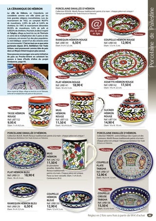 49
RAMEQUIN HÉBRON BLEU
Réf. URB129 6,50 €
Diam. 9 x H. 3,5 cm.
RAMEQUIN HÉBRON BLEU
PORCELAINE EMAILLÉE D’HÉBRON.
Collection BLEUE. Motifs floraux traditionnels peints à la main : chaque pièce est unique !
Fabriqué par Bethlehem Fair Trade Artisans en Palestine.
COUPELLE
HÉBRON
BLEUE
Réf. URB130
12,90 €
Diam. 12 x H. 5 cm.
E
30
. 5 cm.
PLAT HÉBRON BLEU
Réf. URB131 18,90 €
Diam. 18 x H. 4 cm.
PLAT HÉBRON BLEU
COUPELLE
PLATE
TABGHA
Réf. URB137
12,90 €
Diam. 16,5 x H. 1,5 cm.
7
H. 1,5 cm.
PORCELAINE EMAILLÉE D’HÉBRON.
Collection TABGHA : scène biblique des 5 pains et des
2 poissons. Motifs floraux traditionnels peints à la main :
chaque pièce est unique ! Fabriqué par Bethlehem Fair Trade
Artisans en Palestine.
COUPELLE
CREUSE
TABGHA
Réf. URB138
15,50 €
Diam. 15 x H. 4 cm.
49
E
8
4 cm.
TASSE HÉBRON
ROUGE
Réf. UBT152
9,95 €
Diam. 7 x H. 8,5 cm.
PORCELAINE EMAILLÉE D’HÉBRON
Collection ROUGE. Motifs floraux traditionnels peints à la main : chaque pièce est unique !
Fabriqué par Bethlehem Fair Trade Artisans en Palestine.
MUG
HÉBRON
ROUGE
Réf. UBT153
11,50 €
Diam. 10 x H. 8 cm.cm.
SUCRIER
HÉBRON
ROUGE
Réf. UBT154
14,90 €
Diam. 10 x H. 10 cm.
4
10 cm.
RAMEQUIN HÉBRON ROUGE
Réf. URB139 6,50 €
Diam. 9 x H. 3,5 cm.
É COUPELLE HÉBRON ROUGE
Réf. URB140 12,90 €
Diam. 12 x H. 5 cm.
COUPELLE HÉBRON ROUGE
PLAT HÉBRON ROUGE
Réf. URB141 18,90 €
Diam. 18 x H. 4 cm.
ASSIETTE HÉBRON ROUGE
Réf. URB142 17,50 €
Diam. 19 x H. 2,5 cm.
plus de choix
en ligne
@
LA CÉRAMIQUE DE HÉBRON
La ville de Hébron, en Cisjordanie, est
considérée comme une ville sainte par les
trois grandes religions monothéistes. Lors du
recensement de 1922, on comptait 96,97%
de musulmans, 2,59% de juifs et 0,44% de
chrétiens. En 1997, le recensement dénombre
99,59% de musulmans, 0,4% de juifs et
0,0023%dechrétiens.Pourtant,ledécorinspiré
de Tabgha, village au bord du Lac de Tibériade
et scène de la multiplication des 5 pains et des
2 poissons, est encore l’un des plus populaires.
Le récit biblique serait-il l’un des ciments entre
lescommunautés ?C’estentoutcascequenotre
partenaire depuis 2013, Bethlehem Fair Trade
Artisan, veut promouvoir comme idée de paix
dansunMoyenOrienttoujoursplussecoué.
Vous pouvez encourager une autre initiative
de paix au Proche-Orient en achetant les
savons à base d’huile d’olive du projet
Sindyanna, page 44.
Décor inspiré de Tabga, village au bord du Lac de Tibériade,
scène de la multiplication des pains et des poissons
MUG
HÉBRON
Réf. UAC152
11,50 €
En porcelaine
émaillée. Motifs
floraux traditionnels
peints à la main. Chaque pièce est unique.
Passe au lave-vaisselle. Diam. 7 x H. 8 cm.
Contenance 20 cl.
q p q
CO
PL
TA
Ré
2 p
ch
Art
nels
Chaque pièce est unique
Réglez en 2 fois sans frais à partir de 99 € d’achat
PorcelainedePalestine
 