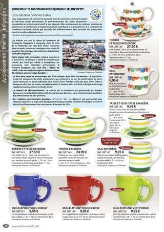 50
THÉIÈRE
ETTASSE PATCHWORK
Réf. UBT142 27,50 €
Une théière 2 en 1 pour une personne. En
porcelaine. Ravissant patchwork multicolore.
L. 19 x H. 15 cm. Contenance 28 cl.
Sous-tasse diam. 17 cm.
Fabriqué par Sangarun en Thaïlande.
THÉIÈRE
ETTASSE PATCHWORK
MUG
PATCHWORK
Réf. UBT143
9,95 €
Mug en porcelaine
au motif patchwork
multicolore.
L. 11 x H. 10 cm.
Contenance 30 cl.
Fabriqué par Sangarun en Thaïlande.n en Thaïlande.
TASSE ET SOUS-TASSE BAYADÈRE
Réf. UBT146 9,95 €
Tasse et sous-tasse en porcelaine. Motif
bayadère coloris émeraude, vert bambou et
jaune paille.
L. 11 x H. 7 cm.
Contenance 20 cl.
Sous-tasse
diam. 15 cm.
Fabriqué par
Sangarun
en Thaïlande.
e.
cm.
e 20 cl.
m.
MUG BAYADÈRE
Réf. UBT147 9,95 €
Mug en porcelaine. Motif bayadère
coloris émeraude, vert bambou
et jaune paille. L. 11 x H. 10 cm.
Contenance 30 cl.
Fabriqué par Sangarun en Thaïlande.
MUG ÉLÉPHANT ROUGE CERISE
Réf. UBT149 9,95 €
Un mug éléphant original en céramique, coloris
rouge cerise. L. 12 x H. 10 cm. Contenance 30 cl.
Fabriqué par Sangarun en Thaïlande.
UG ÉLÉPHANT ROUGE CERISE MUG ÉLÉPHANT VERT POMME
Réf. UBT150 9,95 €
Un mug éléphant original en céramique, coloris
vert pomme.L. 12 x H. 10 cm. Contenance 30 cl.
Fabriqué par Sangarun en Thaïlande.
MUG ÉLÉPHANT VERT POMMEMUG ÉLÉPHANT BLEU COBALT
Réf. UBT151 9,95 €
Un mug éléphant original en céramique, coloris
bleu cobalt. L. 12 x H. 10 cm. Contenance 30 cl.
Fabriqué par Sangarun en Thaïlande.
MUG ÉLÉPHANT BLEU COBALT
PRINCIPEN°10DUCOMMERCEÉQUITABLESELONWFTO*
 :
Les relations commerciales
« Les organisations de Commerce Equitable font du commerce en tenant compte
du bien-être social, économique et environnemental des petits producteurs
marginalisés et ne font pas de profit à leur dépends. Elles maintiennent des relations durables qui
reposent sur la confiance et le respect mutuel qui contribuent à la promotion et à la croissance du
Commerce Equitable. Autant que possible, des préfinancements sont accordés aux producteurs
avant la récolte ou la production ».
* World Fair Trade Organization (Association Internationale de Commerce Equitable)
Les enfants ont pris la relève du fondateur de
l’entreprise Sangarun à Lampang, dans le nord
de la Thaïlande. Car c’est bien d’une entreprise
dont on parle, comme en témoigne cette photo. Et
pourtant les principes du commerce équitable y
sont bien respectés.
Cette région riche en kaolin, matière première à
la base de la céramique, a attiré les investisseurs
chinois qui n’ont pas hésité à surexploiter les
ressources, tant naturelles qu’humaines. A
l’inverse Sangarun, qui veut dire «  Rayon de
soleil », met en avant trois aspects fondamentaux
de relations commerciales durables :
• Le bien-être social et économique des 250 artisans, dont 90% de femmes. La population
locale est composée de petits producteurs qui cultivent le riz sur de petits lopins de terre.
Cette ressource est juste suffisante pour nourrir leurs familles, mais pas pour vivre. Grâce à
Sangarun, elles ont un revenu complémentaire. Et surtout, elles ont droit à des jours de congé
supplémentaires pendant la récolte du riz.
• Le respect de l’environnement. La cuisson de la céramique est gourmande en énergie.
Sangarun a remplacé les traditionnels fours à bois par des fours à gaz et évite ainsi de participer
à la déforestation de leur province.
• Des relations commerciales durables. artisanat SEL n’a démarré son partenariat avec
Sangarun qu’en 2015, mais sans doute pour de longues années, comme en témoigne la mise en
place du préfinancement des commandes à hauteur de 50%.
Entreprise Sangarun en Thaïlande
d bl i
Thés,infusionsetcafés
pages100à107
THÉIÈRE ETTASSE BAYADÈRE
Réf. UBT145 27,50 €
Une théière 2 en 1 pour une personne. En
porcelaine. Motif bayadère coloris émeraude,
vert bambou et jaune paille. L. 19 x H. 15 cm.
Contenance 28 cl. Sous-tasse diam. 17 cm.
Fabriqué par Sangarun en Thaïlande.
THÉIÈRE ETTASSE BAYADÈRE THÉIÈRE BAYADÈRE
Réf. UBT144 24,90 €
Théière en porcelaine. Motif
bayadère coloris émeraude, vert
bambou et jaune paille.
L. 23 x H. 14 cm. Contenance 1 litre.
Fabriqué par Sangarun en Thaïlande.
MUG BAYA
Thés,infu
pages
RE THÉIÈRE BAYADÈRE
www.artisanatsel.com
Accessoiresthéetinfusions
 