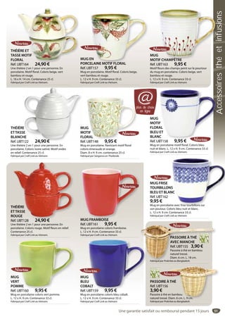51
THÉIÈRE ET
TASSE MOTIF
FLORAL
Réf. UBT164 24,90 €
Une théière 2 en 1 pour une personne. En
porcelaine. Motif floral. Coloris beige, vert
bambou et rouge.
L. 16 x H. 14 cm. Contenance 25 cl.
Fabriqué par Craft Link au Vietnam.
ÉIÈRE ET
SSE MOTIF
ORAL
UBT164 24 90 €
MUG EN
PORCELAINE MOTIF FLORAL
Réf. UBT157 9,95 €
Mug en porcelaine. Motif floral. Coloris beige,
vert bambou et rouge.
L. 12 x H. 9 cm. Contenance 33 cl.
Fabriqué par Craft Link au Vietnam.
EN
ELAINE MOTIF FLORAL
MUG
MOTIF CHAMPÊTRE
Réf. UBT163 9,95 €
Motif fleurs des champs peint sur le pourtour
du mug en porcelaine. Coloris beige, vert
bambou et rouge.
L. 12 x H. 9 cm. Contenance 33 cl.
Fabriqué par Craft Link au Vietnam.
F CHAMPÊTRE
THÉIÈRE
ETTASSE
BLANCHE
Réf. UBT122 24,90 €
Une théière 2 en 1 pour une personne. En
porcelaine. Coloris ivoire satiné. Motif ondes
en relief. Contenance 25 cl.
Fabriqué par Craft Link au Vietnam.
E
E
HE
122 24 90 €
THÉIÈRE
ETTASSE
ROUGE
Réf. UBT128 24,90 €
Une théière 2 en 1 pour une personne. En
porcelaine. Coloris rouge. Motif fleurs en relief.
Contenance 25 cl.
Fabriqué par Craft Link au Vietnam.
HÉIÈRE
TTASSE
OUGE
éf UBT128 24 90 €
MUG
VERT
POMME
Réf. UBT160 9,95 €
Mug en porcelaine coloris vert pomme.
L. 12 x H. 9 cm. Contenance 33 cl.
Fabriqué par Craft Link au Vietnam.
G
T
MME
UBT160 9 95 €
MUG
BLEU
COBALT
Réf. UBT159 9,95 €
Mug en porcelaine coloris bleu cobalt.
L. 12 x H. 9 cm. Contenance 33 cl.
Fabriqué par Craft Link au Vietnam.
G
U
ALT
UBT159 9 95 €
MUG FRAMBOISE
Réf. UBT161 9,95 €
Mug en porcelaine coloris framboise.
L. 12 x H. 9 cm. Contenance 33 cl.
Fabriqué par Craft Link au Vietnam.
MUG FRAMBOISE
MUG
MOTIF
FLORAL
BLEU ET
BLANC
Réf. UBT158 9,95 €
Mug en porcelaine motif floral. Coloris bleu
nuit et blanc. L. 12 x H. 9 cm. Contenance 33 cl.
Fabriqué par Craft Link au Vietnam.
F
AL
ET
C
9 95 €
MUG FRISE
TOURBILLONS
BLEU ET BLANC
Réf. UBT162
9,95 €
Mug en porcelaine avec frise tourbillons sur
son poutour. Coloris bleu nuit et blanc.
L. 12 x H. 9 cm. Contenance 33 cl.
Fabriqué par Craft Link au Vietnam.
S
NC
ne avec frise tourbillons sur
PASSOIRE À THÉ
AVEC MANCHE
Réf. UBT155 3,90 €
Passoire à thé en bambou
naturel tressé.
Diam. 6 cm. L. 18 cm.
Fabriqué par Prokritee au Bangladesh.
PASSOIRE ÀTHÉ
Réf. UBT156
3,90 €
Passoire à thé en bambou
naturel tressé. Diam. 6 cm. L. 9 cm.
Fabriqué par Prokritee au Bangladesh.
THÉ
en bambou
Diam. 6 cm. L. 9 cm.
plus de choix
en ligne
@
MUG
MOTIF
FLORAL
Réf. UBT148 9,95 €
Mug en porcelaine. Ravissant motif floral
coloris émeraude et orange.
Diam. 8 x H. 9 cm. contenance 25 cl.
Fabriqué par Sangarun en Thaïlande.
plp
G
TIF
ORAL
UBT 9 95 €
Une garantie satisfait ou remboursé pendant 15 jours
Accessoiresthéetinfusions
 