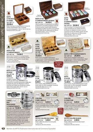 52
BOÎTE À CAFÉ
EN INOX
Réf. UBT106
9,90 €
Conçue pour
accueillir un paquet
de 250 g de café moulu, cette boîte en inox
pourvue d’un couvercle translucide se range dans
la plupart des portes de réfrigérateurs afin de
conserver tout l’arôme de son précieux contenu
(boîte livrée seule). Diam. 9,5 x H. 12,5 cm.
Fabriqué par Noah’s Ark en Inde.
É
et
moulu, cette boîte en inox
Suggestionde
présentation
BOÎTE
ÀTHÉ
Réf. UBT110
8,90 €
Peut contenir 100g de thé en vrac (boîte
livrée seule). En acier inoxydable. Couvercle
translucide. Diam. 8 x H. 11 cm.
Fabriqué par Noah’s Ark en Inde.
0
100g de thé en vrac (boîte
Suggestionde
présentation
BOÎTE
À SUCRE
Réf. UBT138
12,90 €
Peut contenir 1 Kg de sucre en poudre (boîte
livrée seule). En acier inoxydable. Couvercle
translucide. Diam. 12 x H. 16 cm.
Fabriqué par Noah’s Ark en Inde.
8
r 1 Kg de sucre en poudre (boîte
Suggestion
deprésentation
Sucres
en vente
page 108
PETITE CUILLÈRE EN BOIS
Réf. UCV143 2,90 €
Petite cuillère de service en bois massif.
L. 13,5 x l. 2 cm.
Fabriqué par Craft Link au Vietnam.
PETITE CUILLÈRE EN BOIS
CUILLÈRE
À MIEL ABEILLE
Réf. UCV131 9,95 €
Cuillère à miel avec motif abeille,
en acier inoxydable finition émaillée. Livrée en
présentation cadeau. Passe au lave-vaisselle.
L. 13 cm.
Fabriqué par Noah’s Ark en Inde.
ÈRE
L ABEILLE
CV131 9,95 €
à miel avec motif abeille,
r inoxydable finition émaillée. Livrée en
Mielset
confitures
pages110
à111
CUILLÈRE
À CONFITURE
Réf. UCV140 9,95 €
Cuillère à confiture en acier inoxydable.
Motif pot de confiture en relief, finition
émaillée. Livrée en présentation cadeau. Passe
au lave-vaisselle. L. 12,5 cm.
Fabriqué par Noah’s Ark en Inde.
ÈRE
NFITURE
CV140 9,95 €
à confiture en acier inoxydable.
PETITE CUILLÈRE EN CORNE
Réf. UCV142 3,90 €
Petite cuillère de service. En corne polie.
L. 15 x l. 3 cm.
Fabriqué par Craft Link au Vietnam.
p
PETITE CUILLÈRE EN CORNE
BOÎTE ÀTHÉ
3 COMPARTIMENTS
Réf. UBT136 19,90 €
Boîte à thé et infusions à 3 compartiments.
Motif feuilles de thé sur le couvercle. En bois
de manguier massif, finition cérusée blanc.
L. 25,5 x l. 9 x H. 8,5 cm.
Fabriqué par Noah’s Ark en Inde.
OÎTE ÀTHÉ
BOÎTE
ÀTHÉ
8 COMPARTIMENTS
EN BOIS
Réf. UBT103 39,90 €
Utile et pratique ! 8 compartiments pour
ranger et préserver vos sachets de thé et
de tisanes. Un éléphant en laiton orne son
couvercle. En bois de sesham massif. Une très
belle idée de cadeau pour les fêtes et pour
toute l’année. L. 30 x l. 17 x 9 cm.
Fabriqué par Noah’s Ark en Inde.
E
É
MPARTIMENTS
Suggestion
deprésentation
BOÎTE
ÀTHÉ BOIS
ET VERRE
Réf. UBT117
29,90 €
Boîte à thé avec 4 compartiments. En bois de
sesham massif finition cirée. Couvercle
en verre transparent. L. 16,5 x l. 16,5 x H. 8,5 cm.
Fabriqué par Noah’s Ark en Inde.
IS
17
avec 4 compartiments. En bois de
LUNCH
BOX
INOX RONDE
3 COMPARTIMENTS
Réf. UAC148 19,90 €
Dotée de 3 compartiments séparés (capacité de
70 cl), la lunch box permet d’emporter un repas
complet au travail ou en pique-nique. L’intérieur
des compartiments en inox garantit une hygiène
parfaite. D’une manipulation facile, la lunch box
s’assemble et se ferme à l’aide de clips latéraux
et se transporte par la poignée située sur le
couvercle. Nettoyage facile au lave-vaiselle.
Gravures Metro, Boulot, Dodo. Ne passe pas au
micro-ondes. Diam. 10 x H. 14,5 cm.
Fabriqué par Noah’s Ark en Inde.
€
séparés (capacité de
BOÎTE
ÀTHÉ
MOTIF
FEUILLES
DETHÉ
Réf. UBT116
34,90 €
Boîte à thé en manguier massif avec 6
compartiments. Finition cérusée blanc. Motif
feuilles de thé. L. 25 x l. 17,5 x H. 9,5 cm.
Fabriqué par Noah’s Ark en Inde.
ES
T116
€
é en manguier massif avec 6
S ti d
Thés,infusions
etcafés
pages100à107
BOÎTE ÀTHÉ
6 COMPARTIMENTS EN BOIS
Réf. UBT102 34,90 €
Utile et pratique ! 6 compartiments accueillent
et préservent vos sachets d’infusions et de thé.
En bois de sesham massif. Motifs de plantes
aromatiques en laiton incrustés sur le couvercle.
Une très belle idée de cadeau pour les fêtes et
pour toute l’année. L. 25 x l. 17 x H. 9 cm.
Fabriqué par Noah’s Ark en Inde.
E ÀTHÉ
MPARTIMENTS EN BOIS
Suggestion
deprésentation
BOÎTE ÀTHÉ 4 COMPARTIMENTS
Réf. UBT120 29,90 €
Boîte à thé en manguier massif avec 4
compartiments. Finition cérusée blanc. Motif
feuilles de thé. L. 17,5 x l. 17,5 x H. 9,5 cm.
Fabriqué par Noah’s Ark en Inde.
E ÀTHÉ 4 COMPARTIMENT
Membre de WFTO (Fédération Internationale de Commerce Equitable)
Accessoirescafé,théetinfusions
 