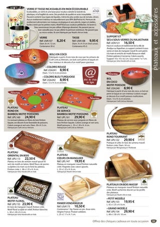 53
PLATEAU
ORIENTAL EN BOIS
Réf. UPL113 22,50 €
Plateau en bois de sesham massif ajouré et
serti de motifs en laiton. Motif fleurs de jasmin
sculptées à la main sur le fond du plateau.
Finition cirée. L. 38 x l. 25 x H. 4 cm.
Fabriqué par Asha Handicrafts en Inde.
PLATEAU
ORIENTAL EN BOIS
Réf. UPL113 22,50 €
Plateau en bois de sesham massif ajouré et
PLATEAU
RONDTOURNANT
Réf. UPL122 29,90 €
Pratique et utile. En bois de samena massif,
finition cirée. Diam. 34 cm.
Fabriqué par Wongwiang en Thaïlande.
ATEAU
NDTOURNANT
PLATEAU
CŒURS EN MANGUIER
Réf. UPL147 19,95 €
Plateau en manguier massif finition naturelle
cirée. Poignées avec cœurs ajourés.
L. 33 x l. 22 x H. 6 cm.
Fabriqué par Noah’s Ark en Inde.
ATEAU
ŒURS EN MANGUIER
f UPL147 19 95 €
PLATEAUX EN BOIS MASSIF
Plateaux en manguier massif finition naturelle
cirée. Motif cachemire discret sur les profils
des plateaux.
Fabriqués par Noah’s Ark en Inde.
• PETIT MODÈLE
Réf. UPL153 19,95 €
L. 42 x l. 25 x H. 8 cm.
• GRAND MODÈLE
Réf. UPL154 29,90 €
L. 48 x l. 30 x H. 10 cm.
PLATEAU
MOTIF FLORAL
Réf. UPL155 23,90 €
En bois de manguier massif, finition cirée.
Motif floral sculpté en relief, finition blanchie.
L. 30 x l. 20 x H. 6 cm.
Fabriqué par Asha Handicrafts en Inde.
ATEAU
OTIF FLORAL
f. UPL155 23,90 €
bois de manguier massif finition cirée
BOL
EN COCO
MOTIF POISSON
Réf. USA240 8,90 €
Fabriqué à partir d’une noix de coco, ce bol est
peint et laqué en son intérieur (coloris rouge)
et décoré d’un motif poisson multicolore.
Diam. 13 x H. 6 cm environ.
Fabriqué par Craft Link au Vietnam.
SON
8 90 €
• COLORIS ROUGE
Réf. USA241 8,90 €
Diam. 13 x H. 6 cm environ.
• COLORIS BLEUTURQUOISE
Réf. USA242 8,90 €
Diam. 13 x H. 6 cm environ.
• COL
Réf. US
BOLS EN COCO
Fabriqués à partir d’une noix de coco par les artisans de
Craft Link au Vietnam, ces bols sont peints et laqués en
leur intérieur et décorés d’un motif paon gracieux.
PLATEAU
ROND EN
BAMBOU MOTIF POISSONS
Réf. UPL160 24,90 €
Ce ravissant plateau en fibres de bois finition
laquée, est décoré d’une farandole de poissons.
Coloris orange et vert anis. Diam. 30 x H. 5 cm.
Fabriqué par Craft Link au Vietnam.
AU
EN
OU MOTIF POISSONS
PLATEAU
DE SERVICE
BAMBOU MOTIF POISSONS
Réf. UPL161 29,90 €
Plateau de service avec poignée en fibres de
bois finition laquée. Coloris orange et vert anis.
Motif poissons. L. 35 x l. 20 x H. 4 cm.
Fabriqué par Craft Link au Vietnam.
PLATEAU
DE SERVICE
BAMBOU MOTIF POISSONS
VERRE
Réf. UVA107 8,20 €
Diam. 8 x H. 12 cm.
Contenance 30 cl.
VERRE ETTASSE INCASSABLES EN INOX ÉCODURABLE
Ecodurables, un verre et une tasse pour ne plus craindre la toxicité du
plastique, ni la fragilité du verre. Des produits de qualité en acier inoxydable.
Peuvent contenir tous types de liquides, même les plus acides (jus de tomate, citron).
Aucun revêtement intérieur et naturellement sans BPA (BisPhénol-A). Peinture de
revêtement alimentaire non toxique, écologique et sans plomb. Légers et stables,
faciles à tenir par les petites mains. Motif floral aux couleurs pétillantes. Se lavent à
l’eau savonneuse (ne pas utiliser d’éponge abrasive). Ne passent pas au
lave-vaisselle pour ne pas altérer la peinture extérieure. Ne passent pas
au micro-ondes. Ils sont fabriqués par Noah’s Ark en Inde.
TASSE
Réf. UVA108 9,95 €
Diam. 9 x H. 9 cm (hors anse).
Contenance 45 cl.
V
C
faciles à tenir paf
l’eau sa
lav
a
PANIER VENDANGEUR
Réf. USA173 10,50 €
Contenance 1 Kg. Panier en pin. Anse rotin.
Origine France. Produit solidaire.
L. 25 x l. 17 x H. 7 cm.
PANIER VENDANGEUR
plus de choix
en ligne
@
SUPPORT ET
SES 6 SOUS-VERRES DU RAJASTHAN
Réf. UDV121 16,50 €
Haut en couleurs et traditionnel de la ville de
Jhodpur au Rajasthan, ce support contient 6 sous-
verres en bois de manguier massif. Ils sont peints
à la main et enrichis de motifs floraux en relief.
Finition patinée à l’ancienne. Coloris assortis.
Support 10 x 10 x 4,5 cm. Sous-verre 7 x 7 cm.
Fabriqué par Asha Handicrafts en Inde.
SUPPORT ET
Offrez des chèques cadeaux en toute occasion
Plateauxetaccessoires
 