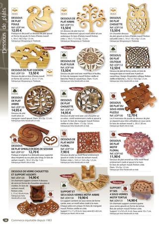 54
DESSOUS
DE PLAT
POULE
Réf. UDP144
12,95 €
Pratique et décoratif ce dessous de plat ajouré
en forme de poule. En bois d’hévéa massif.
L. 18 x l. 18,5 x Ep. 1,5 cm.
Fabriqué par Wongwiang en Thaïlande.
oratif ce dessous de plat ajouré
DESSOUS
DE PLAT
CHOUETTE
Réf. UDP156
13,50 €
Un chouette dessous
de plat ajouré en bois d’hévéa massif, finition
naturelle cirée. L. 19 x l. 14,5 x Ep. 1,5 cm.
Fabriqué par Wongwiang en Thaïlande.
ous
bois d’hévéa massif, finition
DESSOUS DE
PLAT ARBRE
Réf. UDP155
13,50 €
Un dessous de plat tout en
finesse, entièrement ajouré motif arbre tel une
arabesque. En bois d’hévéa massif, finition
cirée. L. 18 x l. 17,5 x Ep. 1,5 cm.
Fabriqué par Wongwiang en Thaïlande.
lat tout en
ment ajouré motif arbre tel une
DESSOUS DE PLAT COCHON
Réf. UDP159 13,50 €
Dessous de plat en bois d’hévéa massif,
en forme de cochon. L. 23 x l. 17 cm.
Fabriqué par Wongwiang en Thaïlande.
DESSOUS DE PLAT COCHON
DESSOUS
DE PLAT
ARBRE
Réf. UDP130
14,95 €
Dessous de plat
motif arbre en
manguier massif ajouré. Diam. 20 x Ep. 1,5 cm.
Fabriqué par Asha Handicrafts en Inde.
0
at
n
ssif ajouré Diam 20 x Ep 1 5 cm
DESSOUS
DE PLAT
CHOUETTE
Réf. UDP167
14,95 €
Dessous de plat rond avec une chouette sur
un arbre : motif entièrement ciselé et ajouré à
la main. En bois de manguier massif, finition
vieillie et cirée. Diam. 17 x Ep. 1,8 cm.
Fabriqué par Asha Handicrafts en Inde.
t rond avec une chouette sur
DESSOUS
DE PLAT
CELTIQUE
Réf. UDP153
12,50 €
Dessous de plat de forme carrée, en bois de
manguier épais et massif avec 4 pieds en
caoutchouc. Design d’inspiration celtique, finition
vieillie et blanchie. L. 14,5 x l. 14,5 x Ep. 1,7 cm.
Fabriqué par Asha Handicrafts en Inde.
f é b i d
DESSOUS DE
PLAT MOTIF
FLORAL
Réf. UDP154
7,90 €
Dessous de plat au motif floral entièrement
ajouré et ciselé. En bois de sesham massif,
finition cirée. L. 14,5 x l. 14,5 x Ep. 1,2 cm.
Fabriqué par Asha Handicrafts en Inde.
u motif floral entièrement
DESSOUS
DE PLAT
MOTIF
FLORAL
Réf. UDP160
11,90 €
Dessous de plat arrondi au riche motif floral
entièrement ciselé et ajouré à la main.
En bois de sesham massif, finition cirée.
Diam. 19 x Ep. 1,2 cm.
Fabriqué par Asha Handicrafts en Inde.
at arrondi au riche motif floral
DESSOUS DE
PLAT FLEUR
Réf. UDP168
13,50 €
Dessous de plat rond avec motif fleur et feuilles.
En bois de manguier massif, finition vieillie et
blanchie. Pieds en caoutchouc. Diam. 15 cm.
Fabriqué par Asha Handicrafts en Inde.
nd avec motif fleur et feuilles
SUPPORT ET
SES 6 SOUS-VERRES MOTIF ARBRE
Réf. UDV130 19,90 €
Ce support contient six sous-verres de forme
carrée, avec un motif arbre ciselé à la main.
Chaque pièce est unique. En bois de manguier
massif, finition vieillie et cirée.
Support 11 x 11 x H. 6 cm. Sous-verre 8,5 x 8,5 cm.
Fabriqué par Noah’s Ark en Inde.
E
D
Fa
PORT ET
6 SOUS-VERRES MOTIF ARBRE
DESSOUS DE VERRE CHOUETTES
ET SUPPORT ASSORTI
Réf. UDV120 14,90 €
Un charmant support contient 4 dessous
de verre en forme de chouettes ajourées et
ciselées. En bois de
sesham massif,
finition cirée.
L. 11 x l. 10 x H. 4 cm.
Fabriqué par Asha
Handicrafts en Inde.
S
S
R
C
c
C
m
S
F
e e o e de c ouettes ajou ées et
es. En bois de
m massif,
on cirée.
x l. 10 x H. 4 cm.
ué par Asha
crafts en Inde.
SUPPORT
ET SES
4 SOUS-VERRES
MOTIFTORTUE
Réf. UDV131 14,90 €
Un charmant support contient quatre
sous-verres ajourés en forme de tortue.
Bois de sesham massif, finition cirée.
Support 12 x 9,5 x H. 4 cm. Sous-verre 10 x 7 cm.
Fabriqué par Asha Handicrafts en Inde.
4,90 €
D
P
F
R
DESSOUS
DEPLATSPIRALEENBOISDESESHAM
Réf. UDP107 12,70 €
Pratique et original, il se dédouble pour supporter
deux récipients ou vos plats plus longs. En bois de
sesham massif. L. 18 x l. 23 x Ep. 1 cm.
Fabriqué par Noah’s Ark en Inde.
DESSOUS
DEPLATSPIRALEENBOISDESESHAMDESESHAM
DESSOUS
DE PLAT OU
SOUS-VERRE
PUZZLE
Réf. UDP100 12,70 €
Les 4 morceaux de puzzle du dessous de plat
se séparent pour être utilisables en sous-verre.
En bois de sesham massif. L. 20 x l. 20 cm.
Fabriqué par Noah’s Ark en Inde.
S
OU
ERRE
00 12,70 €
Commerce équitable depuis 1983
Dessousdeplats
 