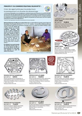 55
DESSOUS DE PLAT ARBRE
Réf. UDP151 14,95 €
Dessous de plat de forme carrée, représentant
un bel arbre ajouré. En fonte d’aluminium
finition lisse et brillante. Pieds en caoutchouc.
L. 19,5 x l. 19,5 x H. 2 cm.
Fabriqué par Noah’s Ark en Inde.
DESSOUS DE PLAT ARBRE
SUPPORT ET SES 4 SOUS-VERRES
MOTIF ARBRE
Réf. UDV123 19,90 €
Support et ses 4 sous-verres en fonte
d’aluminium. Motif arbre, finition lustrée
brillante. Diam. sous-verre 10 cm.
Fabriqué par Noah’s Ark en Inde.
S PPOR S S SO S RR S
DESSOUS DE PLAT POISSON
Réf. UDP112 13,20 €
Sa forme de poisson originale est en fonte
d’aluminium finition brillante. Pieds en
caoutchouc. L. 26 x l. 14 x H. 2,cm.
Fabriqué par Noah’s Ark en Inde.
DESSOUS DE PLAT SMILE
Réf. UDP115 12,95 €
De quoi vous donner le sourire en amenant les
plats chauds ! En fonte d’aluminium. Finition
brillante. Pieds en caoutchouc.
Diam. 16 cm.
Fabriqué par Noah’s Ark en Inde.
DESSOUS DE PLAT ARABESQUE
Réf. UDP121 9,95 €
Dessous de plat de forme hexagonale, au
motif arabesque ajouré. En fonte d’aluminium
finition lisse et brillante. Pieds en caoutchouc.
L. 18 x l. 16 x H. 2 cm.
Fabriqué par Noah’s Ark en Inde.
DESSOUS
DE PLAT
ARBRETHÉIER
Réf. UDP164 14,95 €
Dessous de plat rond représentant un théier.
En fonte d’aluminium gravée, finition brillante.
Pieds en caoutchouc. Diam. 20 x H. 2 cm.
Fabriqué par Noah’s Ark en Inde.
US
T
THÉIER
14 95 €
DESSOUS DE PLAT AROBASE
Réf. UDP123 14,95 €
Dessous de plat arobase. En fonte d’aluminium
finition brillante. Pieds en caoutchouc.
Diam. 18 x Ep. 2 cm.
Fabriqué par Noah’s Ark en Inde.
DESSOUS DE PLAT AROBASE
DESSOUS DE PLAT COUVERTS
Réf. UDP125 14,95 €
Dessous de plat carré au design cuillères et
fourchettes. En fonte d’aluminium finition
brillante. Pieds en caoutchouc.
L. 20 x l. 20 cm.
Fabriqué par Noah’s Ark en Inde.
plus de choix
en ligne
@
PRINCIPE N°1 DU COMMERCE ÉQUITABLE SELONWFTO*
 :
Créer des opportunités pour les producteurs
économiquement en situation de désavantage
« Le Commerce Equitable est une stratégie pour combattre la pauvreté et favoriser le commerce durable.
Son but est de créer des opportunités pour les producteurs désavantagés ou marginalisés par le système
de commerce conventionnel. Qu’ils soient petits producteurs sur leur lopin de terre, entreprise familiale
ou coopérative. Le Commerce Equitable leur apporte une garantie de revenus pour sortir de la spirale
infernale de la misère et de la dépendance ».
* World Fair Trade Organization (Association Internationale de Commerce Equitable)
Mohamed Shanwaz travaille avec ses deux frères dans un petit atelier du quartier moyen-âgeux de
Moradabad. Yves Turquais, directeur d’artisanat SEL raconte : « J’y suis allé en 2008, peu après que
notre partenaire Noah’s Ark ne commence à travailler avec lui. Il y faisait une chaleur brûlante, c’était
sombre et mal aéré. Noah’s Ark
a depuis financé une nouvelle
installation électrique, payé
un four et divers matériels de
sécurité comme des extincteurs
ainsi qu’un système de filtre à
eau potable. L’an dernier Noah’s
Ark nous a demandé d’augmenter
nos commandes auprès de cet
atelier, pour lui permettre de
tourner toute l’année. Car sinon,
les trois frères n’ont ni travail, ni
revenu. »
En achetant le nez porte-lunette
réf. OAC106 présenté page 71,
ou un des dessous de plat en
fonte présentés sur cette page,
vous apportez un rayon de
soleil à ces artisans !
Mohamed Shanwaz (à gauche) en compagnie de l’un de ses frères.
mmerce durable
Paiement par CB sécurisé 7j/7 et 24h/24
Dessousdeplats
 