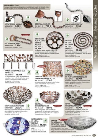57
DÉCAPSULEUR SERPENT
Réf. UAC101 7,95 €
Finition cuivre antique. L. 23 cm.
DÉCAPSULEUR SERPENT
éf. UAC101 7,95 €
nition cuivre antique. L. 23 cm.
DÉCAPSULEUR SERPENT
Réf. UAC147 7,95 €
Finition chromée. L. 23 cm.
DÉCAPSULEUR SERPENT
Réf. UAC147 7,95 €
DÉCAPSULEUR DROIT
Réf. UAC154 7,95 €
Finition cuivre antique. L. 15 cm.
PSULEUR DROIT
AC154 7,95 €
DESSOUS
DE PLAT CAPSULES RECYCLÉES
Réf. UDP161 13,90 €
Pratique et original ce dessous de plat réalisés
à partir de capsules recyclées. Finition cuivre
antique. Pieds en caoutchouc.
Diam. 18 x H. 2,5 cm.
Fabriqué par Noah’s Ark en Inde.
US
T CAPSULES RECYCLÉESDESSOUS
DE PLAT EN CLÉS RECYCLÉES
Réf. UDP162 17,50 €
Véritable mosaïque de clés recyclées, finition
cuivre antique. Pieds en caoutchouc.
L. 20 x l. 20 x H. 2 cm.
Fabriqué par Noah’s Ark en Inde.
N CLÉS RECYCLÉES
PATÈRE EN VÉRITABLES CLÉS
RECYCLÉES
Réf. MPT147 18,40 €
Le motif est formé à partir de véritables clés
recyclées. Patère en fer forgé, finition cuivre
antique. Comporte 5 crochets profonds.
L. 30 x Prof. 5 x H. 15,5 cm.
Fabriqué par Noah’s Ark en Inde.
PATÈRE EN VÉRITABLES CLÉS
COUPE EN CLÉS RECYCLÉES
Réf. USA222 29,90 €
Une coupe surprenante et originale composée
de véritables clés recyclées, finition cuivre
antique. Diam. 27,5 x H. 7,5 cm.
Fabriqué par Noah’s Ark en Inde.
COUPE EN CLÉS RECYCLÉES
COUPELLE
EN CLÉS RECYCLÉES
Réf. USA236 12,50 €
Pleine d’originalité, cette coupelle est
composée de véritables clés recyclées avec
finition cuivre antique. Diam. 13 x H. 6,5 cm.
Fabriqué par Noah’s Ark en Inde.
PELLE
PLATEAU ROND
EN MÉTAL
RECYCLÉ
Réf. DJA140 15,90 €
Motifs et coloris peuvent
varier.
L. 36 x l. 32 x H. 5,5 cm.
Fabriqué par Noah’s Ark en Inde.
PL
EN
RE
Ré
Mo
va
L. 3
Fab
COUPE
POIS ETTOURBILLONS
Réf. USA237 19,90 €
Coupe originale sur pied avec motifs pois
et tourbillons. En métal peint finition cuivre
antique. Diam. 25 x H. 8 cm.
Fabriqué par Noah’s Ark en Inde.
COUPE
POIS ETTOURBILLONS
GRANDE
COUPE DESIGN
Réf. USA238 24,90 €
Composée d’une multitude
d’anneaux ovalisés, cette coupe
design de belle capacité est en métal peint.
Diam. 38 x H. 9 cm. Fabriqué par Noah’s Ark en Inde.
0 €
ude
e coupe
é est en métal peint.
é N h’ A k I d
DESSOUS DE
PLAT PLATEAU
DE VÉLO
RECYCLÉ
Réf. UDP122
14,95 €
Un dessous de plat fabriqué à partir d’un
véritable plateau de vélo recyclé. Design
Recyclé. Finition coloris brun. Pieds en laiton.
Diam. 18 x Ep. 1,5 cm.
Fabriqué par Noah’s Ark en Inde.
U
t fabriqué à partir d’un
DESSOUS
DE PLAT
EN CHAINE
DE VÉLO
RECYCLÉE
Réf. UDP131 17,50 €
Dessous de plat spirale en chaîne de vélo
recyclée. Finition cuivre antique. Pieds en laiton.
Diam. 18 x Ep. 2 cm.
Fabriqué par Noah’s Ark en Inde.
E
1 17 50 €
DDÉCAPSULEUR S SULEUR SERPENT
LES DÉCAPSULEURS
Pratiques et originaux, ces décapsuleurs sont fabriqués à partir de véritable chaîne
de vélo recyclée, par les artisans de Noah’s Ark en Inde. La tête est en laiton.
DÉCAPSULEUR CHAT
Réf. UAC143 7,95 €
Finition cuivre antique. L. 21 cm. Fi
D
R
La tête est en laiton.
DÉCAPSULEUR CHATD
éf. UAC143R 7,95 €
nition cuivre antique. L. 21 cm.Fi
Un cadeau dès 60 € d’achat
Accessoiresenmatériauxrecyclés
 