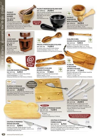 58
PLATEAU À FROMAGE
ET SON COUTEAU SOURIS
Réf. UAS100 29,90 €
Une souris sur son gruyère ! En bois d’hévéa et acier
inoxydable. Plateau 24 x 24 cm. Couteau L. 21 cm.
Fabriqué par Wongwiang en Thaïlande.
S
Fabriquéen
Thaïlande(plateau)et
enInde(couteau).
COUTEAU À FROMAGE
FORME SOURIS
Réf. UCV114 8,70 €
Au lieu de grignoter le fromage comme à son
habitude, cette petite souris vous aidera à le couper et le servir.
En acier inoxydable. Passe au lave-vaisselle. L. 21 cm.
Fabriqué par Noah’s Ark en Inde.
e comme à son
ous aidera à le couper et le servir.
ave-vaisselle. L. 21 cm.
PLATEAU À FROMAGE SOURIS
Réf. UPL158 14,90 €
Plateau en bois d’hévéa massif en forme
de souris.
L. 33 x l. 21 cm.
Fabriqué par Wongwiang en Thaïlande.
PLA
Réf
Plat
COUTEAU À FROMAGE
DESIGN GRUYÈRE
Réf. UCV132 8,90 €
Couteau à fromage. Design gruyère. En acier
inoxydable. Passe au lave-vaisselle. L. 20 x H. 3 cm.
Fabriqué par Noah’s Ark en Inde.
ruyère. En acier
sselle. L. 20 x H. 3 cm.
LES 3 COUTEAUX À FROMAGE
Réf. UCV138 24,90 €
Ensemble de trois couteaux pour votre
plateau de fromages. Forgés à la main en
acier inoxydable avec finition martelée sur le
manche. Passent au lave-vaisselle.
L. 20 à 23 cm.
Fabriqué par Noah’s Ark en Inde.
S 3 COUTEAUX À FROMAGELES
CUILLÈRE À MIEL
EN BOIS D’OLIVIER MASSIF
Réf. UCV145 9,95 €
Cuillère à miel en bois d’olivier massif de
Bethléem en Palestine. Diam. 3 x L. 16 cm.
Fabriqué par Bethlehem Fair Trade Artisans en Palestine.
COUVERTS À SALADE
EN BOIS D’OLIVIER
Réf. UCV146 17,90 €
Cuillère et fourchette de service en bois
d’olivier massif. L. 25 cm.
Fabriqué par Bethlehem Fair Trade Artisans en Palestine.
COUVERTS À SALADE
CASSE-NOIX
EN BOIS MASSIF
Réf. UAC137
8,70 €
Casse-noix en bois
de sesham massif,
finition cirée.
L. 6,5 x l. 6,5 x H. 11 cm.
Fabriqué par Asha Handicrafts en Inde.
m.
crafts en Inde.
PRESSE CITRON EN BOIS D’OLIVIER
Réf. UAC146 14,90 €
Un presse citron manuel en bois d’olivier
massif de Bethléem. Diam. 4 x L. 14 cm.
Fabriqué par Bethlehem Fair Trade Artisans en Palestine.
SE CITRON EN BOIS D’OLIVIER
PLANCHE
À DÉCOUPER
EN BOIS D’OLIVIER
Réf. UDP148 17,50 €
Planche à découper en bois d’olivier massif de
Bethléem. Anneau en cuir.
L. 26 x l. 11,5 x Ep. 1 cm.
Fabriqué par Bethlehem Fair Trade Artisans en Palestine.
Cuillère à miel en bois d’olivier massif de
Bethléem en Palestine. Diam. 3 x L. 16 cm.
Fabriqué par Bethlehem Fair Trade Artisans en Palestine.
PLANCHEP
À DÉCOUPERÀ
EN BOIS D’OLIVIER
Réf. UDP148 17,50 €
PILON ET
MORTIER EN
MARBRE
Réf. UPM100
24,90 €
Pilon et mortier en marbre.
La couleur de la pierre varie
naturellement entre l’ocre, le vert et le rose.
Mortier diam. 10 cm. H. 6,5 cm. Pilon H. 10 cm.
Fabriqué par Asha Handicrafts en Inde.
marbre.
rre varie
e l’ocre le vert et le rose
PILON ET MORTIER EN PELAWA NOIR
Réf. UPM102 24,90 €
Pilon et mortier en pierre Pelawa noire d’Inde.
Mortier diam. 10 x H. 6,5 cm.
Pilon diam. 3,5 x H. 10 cm.
Fabriqué par
Asha Handicrafts en Inde.
er diam. 10 x H. 6,5 cm.
diam. 3,5 x H. 10 cm.
ué par
Handicrafts en Inde.
PILON ET
MORTIER EN
BOIS D’OLIVIER
Réf. UPM103 34,50 €
Pilon et mortier en bois d’olivier massif.
Diam. 9,5 x H. 5 cm. Pilon L. 14 cm.
Fabriqué par Bethlehem Fair Trade Artisans en Palestine.
ET
IER EN
D’OLIVIER
PM103 34 50 €
Epicesenvente
page116
Pour une vaisselle brillante et sans traces
utilisez le liquide vaisselle page 47
@
CUILLÈRE EN BOIS D’OLIVIER
Réf. UCV144 6,95 €
cuilllère à confiture ou miel en bois d’olivier
massif de Bethléem. L. 15 cm.
Fabriqué par Bethlehem Fair Trade Artisans en Palestine.
CUILLÈRE EN BOIS D’OLIVIER
www.artisanatsel.com
Pilonetmortiers,accessoiresinoxetboisd’olivier
 