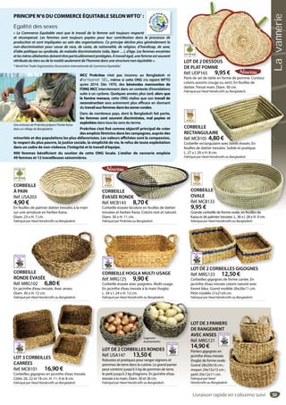 59
CORBEILLE HOGLA MULTI-USAGE
Réf. MRG125 9,90 €
Corbeille évasée avec poignées. Multi-usage.
En jacinthe d’eau tressée à la main (hogla).
L. 34 x l. 24 x H. 12 cm.
Fabriqué par Heed Handicrafts au Bangladesh.
CORBEILLE HOGLA MULTI USAGECORBEILLE
RONDE ÉVASÉE
Réf. MRG102 6,80 €
En jacinthe d’eau tressée. Avec anses.
Diam. 30 x H. 12 cm.
Fabriqué par Heed Handicrafts au Bangladesh.
LLE
ÉVASÉE
G 6 80 €
LOT DE 3 PANIERS
DE RANGEMENT
AVEC ANSES
Réf. MRG121
14,90 €
Paniers gigognes en
jacinthe d’eau tressée
(hogla) de forme ovale.
Grand 28x20x16 cm ;
moyen 24x15x13 cm ;
petit 20x12x11 cm.
Fabriqué par Heed
Handicrafts au Bangladesh.
LOT DE 2 CORBEILLES RONDES
Réf. USA147 13,50 €
Robustes et pratiques pour ranger oignons et
pommes de terre dans la cuisine. Le grand panier
peut contenir jusqu’à 5 kg de pommes de terre,
le petit jusqu’à 2 kg d’oignons. En jacinthe d’eau
tressée à la main. Diam. 30 et 26 cm.
Fabriqué par Heed Handicrafts au Bangladesh.
L
D
A
R
1
PLOT DE 2 CORBEILLES RONDES
Suggestion
deprésentation
LOT DE 2 DESSOUS
DE PLAT POMME
Réf. UDP165 9,95 €
Paire de set de table en forme de pomme. Contour
coloris assortis (rouge ou vert). En feuilles de
dattier. Tressé main. Diam. 30 cm.
Fabriqué par Heed Handicrafts au Bangladesh.
LOT DE 2 DESSOUS
DE PLAT POMME
9 95 €
LOT DE 2 CORBEILLES GIGOGNES
Réf. MRG123 12,50 €
Corbeilles gigognes de forme carrée. En
jacinthe d’eau tressée coloris naturel avec
liseret bleu. Grand modèle 26x26x11 cm.
Petit modèle 21x21x9 cm.
Fabriqué par Heed Handicrafts au Bangladesh.
LOT DE 2 CORBEILLES GIGOGNES
LOT 3 CORBEILLES
CARRÉES
Réf. MCB101 16,90 €
Corbeilles gigognes en jacinthe d’eau tressée.
Côtés 26, 22 et 18 cm. H. 11, 9 et 8 cm.
Fabriqué par Heed Handicrafts au Bangladesh.
LOT 3 CORBEILLES
CARRÉES
Réf MCB101 16 90 €
CORBEILLE
RECTANGULAIRE
Réf. MCB105 4,80 €
Corbeille rectangulaire avec bords évasés. En
feuilles de dattier tressées. Solide et pratique.
L. 27 x l. 20 x H. 8 cm.
Fabriqué par Heed Handicrafts au Bangladesh.
LAIRE
4,80 €
ngulaire avec bords évasés. En
CORBEILLE
OVALE
Réf. MCB133
9,95 €
Grande corbeille de forme ovale, en feuilles de
Kaisa et de palmier tressées. L. 36 x l. 28 x H. 9 cm.
Fabriqué par Heed Handicrafts au Bangladesh.
E
33
eille de forme ovale, en feuilles de
CORBEILLE
À PAIN
Réf. USA203
4,90 €
En feuilles de palmier dattier tressées à la main
sur une armature en herbes Kaisa.
Diam. 23 x H. 7 cm.
Fabriqué par Heed Handicrafts au Bangladesh.
palmier dattier tressées à la main
PRINCIPE N°6 DU COMMERCE ÉQUITABLE SELONWFTO*
 :
Egalité des sexes
«  Le Commerce Equitable veut que le travail de la femme soit toujours respecté
et récompensé. Les femmes sont toujours payées pour leur contribution dans le processus de
production et sont impliquées au sein des organisations. Ce principe décline plus généralement la
non-discrimination pour cause de race, de caste, de nationalité, de religion, d’handicap, de sexe,
d’idée politique ou syndicale, de maladie discriminatoire (sida, lèpre …), d’âge. Les femmes enceintes
etlesmèresallaitantesdoiventêtreparticulièrementprotégées.Atravailégal,unefemmeestsouvent
rétribuée du tiers ou de la moitié seulement de l’homme dans une structure non équitable ».
* World Fair Trade Organization (Association Internationale de Commerce Equitable)
MCC Prokritee n’est pas inconnu au Bengladesh ni
d’artisanat SEL, même si cette ONG n’a rejoint WFTO
qu’en 2014. Dès 1970, des bénévoles mennonites de
l’ONG MCC interviennent dans un contexte d’inondations
suite à un cyclone. Quelques années plus tard, alors que
la famine menace, cette ONG réalise que son travail de
reconstruction sera autrement plus efficace en donnant
du travail aux femmes dans les zones rurales.
Dans de nombreux pays, dont le Bengladesh fait partie,
les femmes sont souvent discriminées, mal payées et
exploitées dans tous les sens du terme.
Prokritee s’est fixé comme objectif principal de créer
des emplois féminins dans les campagnes, auprès des
minorités et des populations les plus défavorisées. Les valeurs affichées sont la compassion,
le respect du plus pauvre, la justice sociale, la simplicité de vie, le refus de toute exploitation
dans un cadre de non-violence, l’intégrité et le travail d’équipe.
900 femmes bénéficient du soutien de cette ONG locale. L’atelier de vannerie emploie
49 femmes et 12 travailleuses saisonnières.
Une artisane de Prokritee prépare l’herbe Kaisa
dans un village du Bangladesh.
le processus de
CORBEILLE
ÉVASÉE RONDE
Réf. MCB143 8,70 €
Corbeille évasée bicolore en feuilles de dattier
tressées et herbes Kaisa. Coloris noir et naturel.
Diam. 30 x H. 11 cm.
Fabriqué par Prokritee au Bangladesh.
C
O
R
EILLE
ÉE RONDE
CB143 8 70 €
Livraison rapide en colissimo suivi
Lavannerie
 