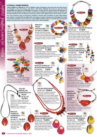 6
BRACELET
MÉDAILLON
ENTAGUA
Réf. BBR330
9,95 €
Bracelet composé
d’un médaillon en
ivoire végétal (tagua),
coloris rouge et de perles
fantaisie dorées et ambrées. Fermoir lacet en
coton coloris brun. Ajustable (L.18 à 25 cm).
Fabriqué par Sapia en Colombie.
n
gua),
e perles
t ambrées. Fermoir lacet en
COLLIER PENDENTIF
ENTAGUA COLORIS
MANGUE ET CORAIL
Réf. BCL457 14,90 €
Collier avec pendentif
composé de trois
médaillons en tagua
et de perles fantaisie dorées.
Coloris mangue, corail et violet
parme. Fermoir par lacet réglable garni de deux
perles chirilla coloris corail. Longueur réglable
de 45 à 70 cm. Fabriqué par Sapia en Colombie.
TIF
S
IL
0 €
ées.
violet
réglable garni de deux
COLLIER
MÉDAILLON
ARABESQUES EN
TAGUA
Réf. BCL383
14,70 €
Médaillon en tagua. Motif arbre en
arabesques. Coloris rouge grenat.
Cordon cuir. Fermoir traditionnel avec
perle en tagua.
Médaillon 4 cm. Collier 50 cm.
Fabriqué par Sapia en Colombie.
COL
MÉD
ARA
T
R
1
Médaillon en tagua. M
arabesques. Coloris r
Cordon cuir. Fermoir
perle en tagua.
Médaillon 4 cm. Colli
Fabriqué par Sapia en Co
BOUCLES D’OREILLES
TAGUA COLORIS MANGUE
Réf. BBC438 14,90 €
Boucles d’oreilles en ivoire végétal
(tagua), coloris mangue. Médaillon
en laiton coloris vieux bronze et
perle chirilla coloris corail.
Boucles plaquées argent. H. 5,5 cm.
Fabriqué par Sapia en Colombie.
COLLIER MULTICOLORE ENTAGUA
Réf. BCL462 17,50 €
Collier composé de 22 lamelles de tagua
montées sur un cordon en coton. Coloris vert
kiwi, tuquoise, mangue, émeraude, corail,
fuchsia, violet et orange. Fermoir par lacet
garni de perles chirilla. Longueur réglable
de 50 à 75 cm. Fabriqué par Sapia en Colombie.
COLLIER MULTICOLORE ENTAGUA
BRACELET
TAGUA
MULTICOLORE
Réf. BBR334 9,95 €
Bracelet multicolore composé
de perles d’ivoire végétal (tagua) :
vert kiwi, turquoise, mangue, émeraude,
cerise, fuchsia, violet et orange. S’adapte facilement
au poignet. Fabriqué par Sapia en Colombie.
C
R
C
m
k
f
é
gua) :
émeraude,
ge S’adapte facilement
BOUCLES D’OREILLES
MUTICOLORES ENTAGUA
Réf. BBC442 7,50 €
Boucles d’oreilles multicolores en ivoire
végétal (tagua). Coloris vert kiwi, turquoise,
mangue, violet et orange. H. 6,5 cm.
Fabriqué par Sapia en Colombie.
BOUCLES
D’OREILLES PENDANTES
MULTICOLORES ENTAGUA
Réf. BBC443 7,50 €
Boucles d’oreilles en ivoire
végétal. Coloris vert kiwi,
turquoise, fuchsia, violet et
orange. H. 6,5 cm.
Fabriqué par Sapia en Colombie.
COLLIER
TAGUA
COLORIS
CORAIL ET
MANGUE
Réf. BCL460
19,90 €
Collier composé d’un
médaillon central en
tagua et de perles de
tagua irrégulières
montées sur un cordon triple en coton.
Longueur réglable de 45 à 75 cm.
Fabriqué par Sapia en Colombie.
S
ET
E
60
€
posé d’un
central en
e perles de
ulières
ur un cordon triple en coton.
BRACELET
TAGUA MULTICOLORE
Réf. BBR333 12,20 €
Perles irrégulières en ivoire végétal (tagua)
montées sur un bracelet élastique. Coloris
bleu, violet, rose, jaune et vert. Adaptable.
Fabriqué par Sapia en Colombie.
LET
MULTICOLORE
LETAGUA : IVOIREVÉGÉTAL
L’ivoire végétal est l’albumen du fruit du Palmier à ivoire (Phytelephas) qui pousse dans des forêts denses
et ombragées, au flanc des côteaux, entre 300 et 1 200 mètres d’altitude. On le trouve au cœur de la forêt
amazonienne principalement en Colombie et en Equateur. Lorsque les fleurs s’épanouissent, elles dégagent un
parfum suave qui embaume toute la contrée. Avant de mûrir, le fruit de ces palmiers contient un lait sucré que
les Indiens apprécient. Puis cet albumen se durcit pour devenir l’ivoire végétal, que l’on nomme tagua ou corozo.
Pour notre partenaire Sapia, les bijoutières travaillent à domicile. Elles assemblent les pièces déjà réalisées
pour obtenir un produit final de qualité. Elles sont payées à la pièce et peuvent ainsi aménager leur temps
comme elles le souhaitent sans occulter leurs responsabilités familiales. Selon le travail effectué et les objectifs
atteints, l’entreprise leur propose une prime en plus de leur salaire équitable.
BOUCLES
D’OREILLES
ARABESQUES
ENTAGUA
Réf. BBC312 14,50 €
Boucles d’oreilles en tagua.
Arabesques gravées,
motif arbre. Coloris
rouge grenat. H. 5 cm.
Fabriqué par Sapia
en Colombie.
0 €
gua.
BOUCLES D’OREILLES
TAGUA COLORIS FUCHSIA
Réf. BBC437 14,90 €
Boucles d’oreilles en ivoire végétal
(tagua), coloris fuchsia. Médaillon
en laiton coloris vieux bronze et
perle chirilla coloris bleu Caraïbes.
Boucles plaquées argent. H. 5,5 cm.
Fabriqué par Sapia en Colombie.
S
UA
ise,
BOUCLES D’OREILLES GRAPPE
MULTICOLORE ENTAGUA
Réf. BBC441 11,90 €
Une véritable grappe multicolores de perles
d’ivoire végétal (tagua). Coloris vert kiwi,
turquoise, mangue, émeraude, cerise, fuchsia, violet
et orange. Boucles plaquées argent. H. 3 x l. 2 cm.
Fabriqué par Sapia en Colombie.
a, violet
2 cm.
i l
BR
M
EN
Ré
9,
Bra
d’u
ivo
col
fan
cot
Fab
com
mé
et d
Co
par
pe
de
BO
TA
q p p
OUCLES D’OREILLESBO
AGUA COLORIS FUCHSIAATA
COLLIERTAGUA ROUGE
Réf. BCL407 19,90 €
Collier avec 2 rangées composées
de graines d’Acai et de Chirilla.
Médaillons en ivoire végétal (tagua).
Cordon coton tressé permettant
d’adapter la longueur du collier.
Coloris rouge sur cordon marron.
Réglable de 41 à 71 cm.
Fabriqué par Sapia en Colombie.
Commerce équitable depuis 1983
BijouxenIvoirevégétal(tagua)
 