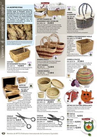 60
CORBEILLE DE RANGEMENT HOGLA
Réf. MRG122 17,50 €
Corbeille de
rangement
multi-usage
en hogla tressé
(jacinthe d’eau).
Poignées
intégrées pour
un transport
facile.
L. 36 x l. 20 x H. 26 cm.
Fabriqué par Heed Handicrafts au Bangladesh.
17,50 €
.
26 cm.
Handicrafts au Bangladesh.
CORBEILLE RUCHE
Réf. MCB126 27,90 €
Corbeille de grande contenance en feuilles de
palmier tressées. Pratique et utile pour tous les
amateurs de tricots ! Livrée
seule. Diam. 36 x H. 35 cm.
Fabriqué par
Heed Handicrafts
au Bangladesh.
mier tressées. Pratique et utile pour tous les
ateurs de tricots ! Livrée
le. Diam. 36 x H. 35 cm.
riqué par
d Handicrafts
angladesh.
Suggestionde
présentation
PANIERS HOGLA
Paniers en hogla (jacinthe d’eau). Fabriqués
par Heed Handicrafts au Bangladesh.
• PETIT MODÈLE
Réf. SPA135 12,50 €
L. 40 x l. 23 x H. 21 cm.
• GRAND MODÈLE
Réf. SPA136 17,90 €
L. 45 x l. 26 x H. 24 cm.
PANIER
CHAMPÊTRE
Réf. SPA140
19,90 €
Panier à base
plate composé
de hogla naturel
(jacinthe d’eau)
et de jute teinté.
Résistant et léger.
Garniture 100% coton amovible.
L. 42 x l. 22 x H. 24 cm.
Fabriqué par Heed Handicrafts au Bangladesh.
RE
0
é
rel
u)
té.
ger.
% coton amovible.
CISEAUX
EN FER FORGÉ
Réf. OAC156 9,95 €
Très beaux ciseaux de forme
classique en fer martelé et forgé
à la main, au tranchant fin. Chaque
pièce est unique. Finition vieillie.
L. 7,5 x H. 17 cm.
Fabriqué par Noah’s Ark en Inde.
RGÉ
6 9,95 €
eaux de forme
er martelé et forgé
ranchant fin. Chaque
ue. Finition vieillie.
m.
ah’s Ark en Inde.
CISEAUX
DE COUTURE
EN FER FORGÉ
Réf. OAC157 9,95 €
Très beaux ciseaux de couture en fer
martelé et forgé à la main, au tranchant fin
et précis. Chaque pièce est unique. Finition vieillie.
L. 6,5 x L. 14 cm.
Fabriqué par Noah’s Ark en Inde.
E
É
9,95 €
x de couture en fer
la main, au tranchantfin
pièce est unique Finition vieillie
MÈTRES DE COUTURE DÉROULANTS
Pratiques et originaux ces mètres de couture
déroulants en laine sont tricotés à la main.
Coloris assortis.
Fabriqués par Craft Link au Vietnam.
1 TORTUE
Réf. OAC159 8,50 €
L. 9 x l. 7 x H. 2,5 cm.
2 CHAT
Réf. OAC171 8,50 €
Diam. 6 cm.
3 CHOUETTE
Réf. OAC172 8,50 €
Diam. 6 cm.
LA JACINTHE D’EAU
Rustique et très résistante, la jacinthe d’eau,
nommée Hogla en Bengalais, pousse les
pieds dans l’eau. Plante aquatique de la famille
des graminées, le jonc de mer est insensible à
l’humidité. Pratique, il se nettoie facilement
à l’eau. Pour que les fibres conservent toute
leur élasticité et leur brillance, nous vous
recommandons d’humidifier vos articles en
hogla environ une fois par mois.
Les brins de jacinthe d’eau sont tissés entre eux pour former
une corde solide qui sera à son tour tressée pour former de
robustes corbeilles de rangement.
PANIERS HOGLA
LOT DE 3 PANIERS DE
RANGEMENT AVEC DOUBLURE
Réf. MRG128 33,90 €
Paniers de rangement en jacinthe d’eau tressée
(appelé Hogla en bengalais). Doublure amovible
en coton et dentelles au crochet, coloris blanc
écru. Rubans de serrage coloris bordeaux.
40 x 26 x H.24 cm et 22 x 22 x H.13 cm.
Fabriqué par Heed Handicrafts au Bangladesh.
LOT DE 3 PANIERS DE
COFFRET
DE RANGEMENT EN HOGLA
Réf. URA135 14,90 €
Panier de rangement avec couvercle et poignées.
En jacinthe d’eau tressée à la main (hogla).
L. 31 x l. 20 x H. 16 cm.
Fabriqué par Heed Handicrafts au Bangladesh.
g
OFFRET
E RANGEMENT EN HOGLA
BOÎTE DE
RANGEMENT
Réf. MBC247
29,90 €
Composée d’un tiroir
avec un bouton
en laiton, d’un
compartiment
principal et d’un
compartiment amovible
avec 6 casiers. En bois de manguier
massif finition vieillie et cirée. Intérieur garni
de velours noir. Pratique, elle sera utile pour de
multiple usages (couture, bijoux, petits objets de
collection, etc). L. 20 x l. 15 x H. 10,5 cm.
Fabriqué par Noah’s Ark en Inde.
BOÎTE DBOÎTE D
RANGE
Réf. M
29,9
Comp
av
e
c
p
compartime
avec 6 casiers. En bois
f fi ll
COFFRET DE RANGEMENT
Réf. MRG124 29,90 €
Pratique et utile ! Corbeille de rangement multi-
usage avec couvercle et compartiment intérieur
amovible. En feuilles de dattier tressées à la main.
Diam. 25 x H. 20 cm. Compartiment intérieur
diam. 19 x H. 8 cm.
Fabriqué par Heed Handicrafts au Bangladesh.
COFFRET DE RANGEMENTCOFFRET DE R
0 €
0 €
1
2
3
Membre de WFTO (Fédération Internationale de Commerce Equitable)
Vannerieetaccessoiresdecouture
 