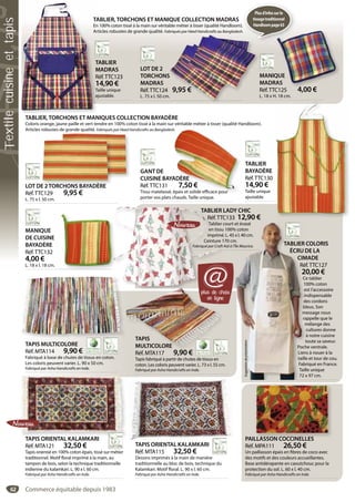 62
TABLIER
MADRAS
Réf.TTC123
14,90 €
Taille unique
ajustable.
T
M
R
1
T
aj
TABLIER, TORCHONS ET MANIQUE COLLECTION MADRAS
En 100% coton tissé à la main sur véritable métier à tisser (qualité Handloom).
Articles robustes de grande qualité. Fabriqués par Heed Handicrafts au Bangladesh.
LOT DE 2
TORCHONS
MADRAS
Réf.TTC124 9,95 €
L. 75 x l. 50 cm.
q p g
S
9,95 €
.
MANIQUE
MADRAS
Réf.TTC125 4,00 €
L. 18 x H. 18 cm.
QUE
AS
C125 4 00 €
TABLIER, TORCHONS ET MANIQUES COLLECTION BAYADÈRE
Coloris orange, jaune paille et vert tendre en 100% coton tissé à la main sur véritable métier à tisser (qualité Handloom).
Articles robustes de grande qualité. Fabriqués par Heed Handicrafts au Bangladesh.
GANT DE
CUISINE BAYADÈRE
Réf.TTC131 7,50 €
Tissu matelassé, épais et solide efficace pour
porter vos plats chauds. Taille unique.
h.
ADÈRE
7,50 €
épais et solide efficace pour
MANIQUE
DE CUISINE
BAYADÈRE
Réf.TTC132
4,00 €
L. 18 x l. 18 cm.
TABLIER LADY CHIC
Réf.TTC133 12,90 €
Tablier court et évasé
en tissu 100% coton
imprimé. L. 45 x l. 40 cm.
Ceinture 170 cm.
Fabriqué par Craft Aid à l’Île Maurice.
TABLIER L
Réf.TTC
Tablier c
en tissu
imprimé.
Ceinture 1
Fabriqué par Craft A
TAPIS ORIENTAL KALAMKARI
Réf. MTA115 32,50 €
Dessins imprimés à la main de manière
traditionnelle au bloc de bois, technique du
Kalamkari. Motif floral. L. 90 x l. 60 cm.
Fabriqué par Asha Handicrafts en Inde.
TAPIS ORIENTAL KALAMKARI
Réf. MTA121 32,50 €
Tapis oriental en 100% coton épais, tissé sur métier
traditionnel. Motif floral imprimé à la main, au
tampon de bois, selon la technique traditionnelle
indienne du kalamkari. L. 90 x l. 60 cm.
Fabriqué par Asha Handicrafts en Inde.
TAPIS ORIENTAL KALAMKARI PAILLASSON COCCINELLES
Réf. MPA111 26,50 €
Un paillasson épais en fibres de coco avec
des motifs et des couleurs accueillantes.
Base antidérapante en caoutchouc pour la
protection du sol. L. 60 x l. 40 cm.
Fabriqué par Asha Handicrafts en Inde.
LLASSON COCCINELLES
TAPIS MULTICOLORE
Réf. MTA114 9,90 €
Fabriqué à base de chutes de tissus en coton.
Les coloris peuvent varier. L. 90 x 50 cm.
Fabriqué par Asha Handicrafts en Inde.
LOT DE 2TORCHONS BAYADÈRE
Réf.TTC129 9,95 €
L. 75 x l. 50 cm.
E 2TORCHONS BAYADÈRE
Suggestiondeprésentation
33 ,90 €
rt
0%
45
cm
à l
et éévasé
% coton
5 x l. 440 cm.
m.
l’Île MMaurice.Suggestiondeprésentation TABLIER COLORIS
ÉCRU DE LA
CIMADE
Réf.TTC127
20,00 €
Ce tablier
100% coton
est l’accessoire
indispensable
des cordons
bleus. Son
message nous
rappelle que le
mélange des
cultures donne
à notre cuisine
toute sa saveur.
Poche ventrale.
Liens à nouer à la
taille et tour de cou.
Fabriqué en France.
Taille unique
72 x 97 cm.
TABLIER
BAYADÈRE
Réf.TTC130
14,90 €
Taille unique
ajustable.
TAPIS
MULTICOLORE
Réf. MTA117 9,90 €
Tapis fabriqué à partir de chutes de tissus en
coton. Les coloris peuvent varier. L. 73 x l. 55 cm.
Fabriqué par Asha Handicrafts en Inde.
TAPIS
MULTICOLORE
Réf MTA117 9 90 €
plus de choix
en ligne
@
).
h.
Plusd’infossurle
tissagetraditionnel
Handloompage63
Commerce équitable depuis 1983
Textilecuisineettapis
 