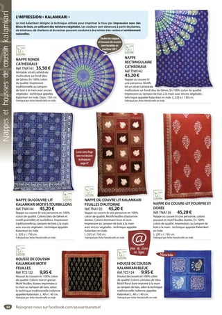 64
NAPPE OU COUVRE LIT KALAMKARI
FEUILLES D’AUTOMNE
Réf.TNA135 45,20 €
Nappe ou couvre lit une personne en 100%
coton de qualité. Motifs feuilles d’automne
dorées. Coloris dominant brun et ocre.
Impression au tampon de bois à la main
avec encres végétales : technique appelée
Kalamkari en Inde.
L. 225 x l. 150 cm.
Fabriqué par Asha Handicrafts en Inde.
E OU COUVRE LIT KALAMKARI
NAPPE OU COUVRE-LIT POURPRE ET
DORÉE
Réf.TNA136 45,20 €
Nappe ou couvre lit une personne, coloris
pourpre et motif feuilles dorées. En 100%
coton de qualité. Impressions au tampon de
bois à la main : technique appelée Kalamkari
en Inde.
L. 225 x l. 150 cm.
Fabriqué par Asha Handicrafts en Inde.
PE OU COUVRE LIT POURPRE ET
NAPPE
RECTANGULAIRE
CATHÉDRALE
Réf.TNA142
45,20 €
Nappe ou couvre-lit
une personne. Motifs
tel un vitrail cathédrale
multicolore sur fond bleu de Gênes. En 100% coton de qualité.
Impression au tampon de bois à la main avec encres végétales :
tehcnique appelée Kalamkari en Inde. L. 225 x l. 150 cm.
Fabriqué par Asha Handicrafts en Inde.
eu de Gênes En 100% coton de qualité
NAPPE RONDE
CATHÉDRALE
Réf.TNA143 35,50 €
Véritable vitrail cathédrale
multicolore sur fond bleu
de Gênes. En 100% coton
de qualité. Impression
traditionnelle au tampon
de bois à la main avec encres
végétales : technique appelée
Kalamkari en Inde. Diam. 150 cm.
Fabriqué par Asha Handicrafts en Inde.
s
ée
0 cm.
Inde.
NAPPE OU COUVRE-LIT
KALAMKARI MOTIFSTOURBILLONS
Réf.TNA144 45,20 €
Nappe ou couvre-lit une personne en 100%
coton de qualité. Coloris bleu de Gênes et
motifs pointillés et tourbillons. Impression
traditionnelle au tampon de bois à la main
avec encres végétales : technique appelée
Kalamkari en Inde.
L. 225 x l. 150 cm.
Fabriqué par Asha Handicrafts en Inde.
HOUSSE DE COUSSIN
KALAMKARI MOTIF
FEUILLES
Réf.TCS122 9,95 €
Housse de coussin en 100% coton
de qualité. Coloris noir et grenat.
Motif feuilles dorées imprimées à
la main au tampon de bois, selon
la technique traditionnelle indienne
appelée Kalamkari. L. 40 x l. 40 cm.
Fabriqué par Asha Handicrafts en Inde.
HOUSSE DE COUSSIN
KALAMKARI BLEUE
Réf.TCS124 9,95 €
Housse de coussin en 100% coton
de qualité. Coloris camaieu de bleu.
Motif floral doré imprimé à la main
au tampon de bois, selon la technique
traditionnelle indienne appelée
Kalamkari.L. 40 x l. 40 cm.
Fabriqué par Asha Handicrafts en Inde.
L’IMPRESSION « KALAMKARI »
Le mot kalamkari désigne la technique utilisée pour imprimer le tissu par impression avec des
blocs de bois, en utilisant des teintures végétales. Les couleurs sont obtenues à partir de plantes,
de minéraux, de charbons et de racines pouvant conduire à des teintes très variées et entièrement
naturelles.
plus de choix
en ligne
@
N
Touteslesnappes
ethoussesdecoussin
sontlavablesen
machine(30°).
Lavezvotrelinge
avecnoslessives
écologiques
page47
Rejoignez-nous sur facebook.com/assoartisanatsel
Nappesethoussesdecoussinkalamkari
 