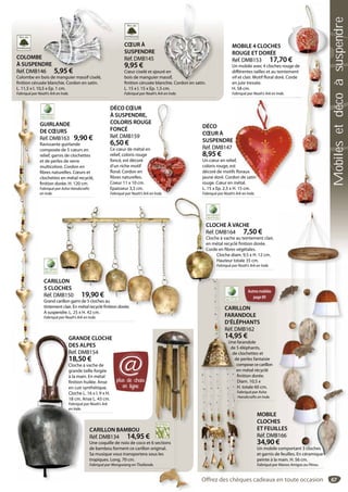 67
CARILLON BAMBOU
Réf. DMB134 14,95 €
Une coquille de noix de coco et 6 sections
de bambou forment ce carillon original.
Sa musique vous transportera sous les
tropiques. Long. 70 cm.
Fabriqué par Wongwiang en Thaïlande.
sections
riginal.
us les
CŒUR À
SUSPENDRE
Réf. DMB145
9,95 €
Cœur ciselé et ajouré en
bois de manguier massif,
finition cérusée blanchie. Cordon en satin.
L. 15 x l. 15 x Ep. 1,5 cm.
Fabriqué par Noah’s Ark en Inde.
é en
massif,
nchie Cordon en satin
COLOMBE
À SUSPENDRE
Réf. DMB146 5,95 €
Colombe en bois de manguier massif ciselé,
finition cérusée blanchie. Cordon en satin.
L. 11,5 x l. 10,5 x Ep. 1 cm.
Fabriqué par Noah’s Ark en Inde.
DRE
46 5 95 €
CARILLON
5 CLOCHES
Réf. DMB150 19,90 €
Grand carillon garni de 5 cloches au
tintement clair. En métal recyclé finition dorée.
A suspendre. L. 25 x H. 42 cm.
Fabriqué par Noah’s Ark en Inde.
LLON
CHES
MB150 19,90 €
arillon garni de 5 cloches au
nt clair. En métal recyclé finition dorée.
ndre. L. 25 x H. 42 cm.
par Noah’s Ark en Inde.
CLOCHE À VACHE
Réf. DMB164 7,50 €
Cloche à vache au teintement clair,
en métal recyclé finition dorée.
Corde en fibres végétales.
Cloche diam. 9,5 x H. 12 cm.
Hauteur totale 35 cm.
Fabriqué par Noah’s Ark en Inde.
CLOC
Réf. D
Cloche
en mé
Corde
C
H
F
GRANDE CLOCHE
DES ALPES
Réf. DMB154
18,50 €
Cloche à vache de
grande taille forgée
à la main. En métal
finition huilée. Anse
en cuir synthétique.
Cloche L. 16 x l. 9 x H.
18 cm. Anse L. 43 cm.
Fabriqué par Noah’s Ark
en Inde.
GRAND
DES AL
Réf. DM
18,50
Cloche à
grande t
à la main
finition h
en cuir s
Cloche L
18 cm. A
Fabriqué p
en Inde.
MOBILE 4 CLOCHES
ROUGE ET DORÉE
Réf. DMB153 17,70 €
Un mobile avec 4 cloches rouge de
différentes tailles et au teintement
vif et clair. Motif floral doré. Corde
en jute tressée.
H. 58 cm.
Fabriqué par Noah’s Ark en Inde.
de
nt
e
DÉCO
CŒUR À
SUSPENDRE
Réf. DMB147
8,95 €
Un cœur en relief,
coloris rouge, est
décoré de motifs floraux
jaune doré. Cordon de satin
rouge. Cœur en métal.
L. 15 x Ep. 2,5 x H. 15 cm.
Fabriqué par Noah’s Ark en Inde.
ef,
t
s floraux
don de satin
métal.
H 15 cm
DÉCO CŒUR
À SUSPENDRE,
COLORIS ROUGE
FONCÉ
Réf. DMB159
6,50 €
Ce cœur de métal en
relief, coloris rouge
foncé, est décoré
d’un riche motif
floral. Cordon en
fibres naturelles.
Coeur 11 x 10 cm.
Epaisseur 3,5 cm.
Fabriqué par Noah’s Ark en Inde.
,
GE
en
e
rk en Inde.
GUIRLANDE
DE CŒURS
Réf. DMB163 9,90 €
Ravissante guirlande
composée de 5 cœurs en
relief, garnis de clochettes
et de perles de verre
multicolore. Cordon en
fibres naturelles. Cœurs et
clochettes en métal recyclé,
finition dorée. H. 120 cm.
Fabriqué par Asha Handicrafts
en Inde.
MOBILE
CLOCHES
ET FEUILLES
Réf. DMB166
34,90 €
Un mobile comportant 3 cloches
et garnis de feuilles. En céramique
peinte à la main. H. 56 cm.
Fabriqué par Manos Amigas au Pérou.
S
LLES
B166
€
comportant 3 cloches
e feuilles. En céramique
main H 56 cm
€
Zoom
plus de choix
en ligne
@
Autresmobiles
page89
CARILLON
FARANDOLE
D’ÉLÉPHANTS
Réf. DMB162
14,95 €
Une farandole
de 5 éléphants,
de clochettes et
de perles fantaisie
compose ce carillon
en métal récyclé
finition dorée.
Diam. 10,5 x
H. totale 60 cm.
Fabriqué par Asha
Handicrafts en Inde.
CARILLO
FARAND
D’ÉLÉPH
Réf. DM
14,95
Une fara
de 5 él
de clo
de p
com
en m
fini
Dia
H. t
Fab
Han
Offrez des chèques cadeaux en toute occasion
Mobilesetdécoàsuspendre
 