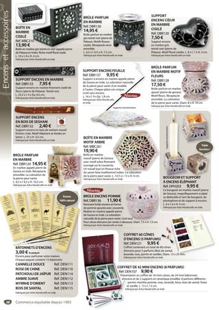 68
BRÛLE-PARFUM
EN MARBRE
Réf. DBR124 14,95 €
En marbre appelé pierre de
Gorara en Inde. Réceptacle
amovible. La coloration de
la pierre peut varier.
L. 6,5 x l. 6,5 x H. 10,5 cm.
Fabriqué par Asha Handicrafts en Inde.n Inde.
BRÛLE-PARFUM
EN MARBRE MOTIF
FLEURS
Réf. DBR128
17,50 €
Brûle-parfum en marbre
ajouré (pierre de gorara).
Motif fleurs. Réceptacle
amovible. La coloration
de la pierre peut varier. Diam. 8 x H. 10 cm.
Fabriqué par Asha Handicrafts en Inde.
F
e
).
Diam. 8 x H. 10 cm.
BRÛLE-PARFUM
EN MARBRE
Réf. DBR130
14,95 €
Brûle-parfum en marbre
gris teinté noir (pierre de
Pelawa). Motifs floraux
ciselés. Réceptacle verre
amovible.
L. 6,5 x l. 6,5 x H. 7,5 cm.
Fabriqué par Asha Handicrafts en Inde.
SUPPORT
ENCENS CŒUR
EN MARBRE
CISELÉ
Réf. DBR120
7,50 €
Support encens
en marbre gris
teinté noir (pierre de
Pelawa). Motif floral ciselés. L. 8 x l. 7 x H. 3 cm.
Fabriqué par Asha Handicrafts en Inde.
UR
s
rre de
fl l i lé L l H
SUPPORT ENCENS
EN BOIS DE SESHAM
Réf. DBR132 2,40 €
Support encens en bois de sesham massif
finition cirée. Motif éléphant et étoiles en
laiton. L. 25 x H. 3,5 cm.
Fabriqué par Asha Handicrafts en Inde.
SUPPORT ENCENS
SUPPORT ENCENS EN MARBRE
Réf. DBR133 7,95 €
Support encens en marbre finement ciselé de
fleurs (pierre de Pelawa). Teinté noir.
L. 25,5 x l. 4 x Ep. 0,5 cm.
Fabriqué par Asha Handicrafts en Inde.
SUPPORT ENCENS EN MARBRE
BRÛLE ENCENS POMME
Réf. DBR136 11,90 €
Ravissant brûle encens en forme
de pomme ajourée avec couvercle.
Réalisé en marbre appelé pierre
de Gorara en Inde. La coloration
naturelle de la pierre peut varier. Livré seul.
Pour cônes d’encens (en vente ci-dessous). Diam. 7,5 x H. 7,5 cm.
Fabriqué par Asha Handicrafts en Inde.
vré seul.
essous) Diam 7 5 x H 7 5 cm
SUPPORT ENCENS FEUILLE
Réf. DBR137 9,95 €
Support à encens en marbre appelé pierre
de Gorara en Inde. La coloration naturelle
de la pierre peut varier d’un modèle
à l’autre. Chaque pièce est unique.
Livré sans encens.
L. 16 x l. 9 x Ep. 1,8 cm.
Fabriqué par Asha Handicrafts
en Inde.
B
EN
FL
Ré
1
r
jo
M
m
e
a
UP
éf. D
ppo
Go
la
’aut
vré
16 x
briq
Inde
B
E
F
R
1
B
aj
M
a
d
Fa
PORT ENCENS FEUILLE
DBR137 9,95 €
ort à encens en marbre appelé pierre
orara en Inde. La coloration naturelle
pierre peut varier d’un modèle
tre. Chaque pièce est unique.
sans encens.
x l. 9 x Ep. 1,8 cm.
ué par Asha Handicrafts
e.
Suggestiondeprésentation
COFFRET DE 42 MINI ENCENS (8 PARFUMS)
Réf. DEN107 9,90 €
Présentation en coffret de 18 mini-cônes, de 24 mini-bâtonnets
d’encens et de 2 supports en céramique émaillée. 8 parfums différents :
jasmin, menthe poivrée, rose, lavande, lotus, bois de santal, fraise
et vanille. L. 13 x l. 13 cm.
Fabriqué par Asha Handicrafts en Inde.
COFFRC
Réf. DE
Présen
d’enc
j
e
Fab
COFFRET 60 CÔNES
D’ENCENS (5 PARFUMS)
Réf. DEN121 9,95 €
Coffret contenant un total de 60 cônes
d’encens pour 5 parfums (Bois de santal,
lavande, rose, jasmin et vanille). Diam. 13 x 25 mm.
Fabriqué par Asha Handicrafts en Inde.
60 cônes
de santal,
). Diam. 13 x 25 mm.
BOÎTE EN
MARBRE
CISELÉ
Réf. MBC210
13,90 €
Boîte en marbre gris teinté en noir (appelé pierre
de Pelawa en Inde). Riche motif floral ciselé.
L. 10 x l. 8 x H. 4 cm.
Fabriqué par Asha Handicrafts en Inde.
B
E
R
1
B
g
P
c
a
0
bre gris teinté en noir (appelé pierre
BOÎTE EN MARBRE
MOTIF ARBRE
Réf. MBC261
19,90 €
Boîte en marbre
massif (pierre de Gorara)
avec motif arbre finement
ouvragé sur le couvercle.
Un travail tout en finesse riche
du savoir faire traditionnel indien. La coloration
de la pierre peut varier. L. 14,5 x l. 13 x H. 4 cm.
Fabriqué par Asha Handicrafts en Inde.
E
a)
ent
e.
se riche
nel indien. La coloration
BOUGEOIR ET SUPPORT
À ENCENS ÉLÉPHANT
Réf. DPH203 9,95 €
Ce bougeoir en marbre massif (pierre
de Gorara), magnifiquement sculpté
se dédouble et sert de bougeoir, de
photophore et de support à encens.
L. 6 x l. 6 x H. 4 cm.
Fabriqué par Asha Handicrafts en Inde.
Suggestiondeprésentation
BÂTONNETS D’ENCENS
3,00 € le paquet
Encens pour parfumer votre maison.
Chaque paquet contient 15 bâtonnets
CANNELLE DOUCE Réf. DEN111
ROSE DE CHINE Réf. DEN110
PATCHOULI DE JAÏPUR Réf. DEN114
AMBRE SUAVE Réf. DEN112
MYRRHE D’ORIENT Réf. DEN113
BOIS DE SANTAL Réf. DEN115
Fabriqués par Asha Handicrafts en Inde.
i
Encens
100%naturel
BOÎTE EN
BOUGEOIR ET SU
Suggestiondeprésentation
UPPORTSU
Triple
fonction!
Commerce équitable depuis 1983
Encensetaccessoires
 