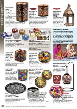 70
PLAT
MOSAÏQUE ARGENTÉ
Réf. USA155 19,90 €
La mosaïque de petits miroirs donne un éclat
incomparable au plat. Base du plat renforcée
par un coque en métal coloris noir.
Diam. 30 x H. 2,5 cm.
Fabriqué par Noah’s Ark en Inde.
PLAT
MOSAÏQUE ARGENTÉ
PHOTOPHORE
MOSAÏQUE
ARGENTÉ
Réf. DPH179
7,95 €
En mosaïque de verre. Pour bougie
chauffe-plat (non fournie). Diam. 7 cm. H. 7 cm.
Fabriqué par Noah’s Ark en Inde.
P
M
A
R
7
En mosaïque de verre. Po
PHOTOPHORE
VITRAIL EN
VERRE PEINT
MULTICOLORE
Réf. DPH131
8,30 €
En verre peint à la main,
multicolore. Pour bougie chauffe-plat (non
fournie). L. 6 x l. 6 x H. 6 cm.
Fabriqué par Noah’s Ark en Inde.
ain,
ougie chauffe-plat (non
PHOTOPHORE
MOSAÏQUE
Réf. DPH206 4,95 €
Photophore en mosaïque
de verre multicolore,
intérieur argenté. Pour
bougie chauffe-plat (non
fournie). Diam. 6,5 x H. 6 cm.
Fabriqué par Noah’s Ark en Inde.
m.
.
LOT DE 2 PHOTOPHORES
MOSAÏQUES
Réf. DPH219 14,95 €
Photophores en mosaïque
de verre multicolore. Pour
bougies chauffe-plat
(non fournies).
Diam.
8 x H. 6 cm.
Fabriqué par
Noah’s Ark
en Inde.
PHOTOPHORES
UES
19 14,95 €
s en mosaïque
lticolore. Pour
uffe-plat
es).
PHOTOPHORE MOSAÏQUE
SUR PIED
Réf. DPH228 19,90 €
Verre boule en mosaïque
multicolore. Pieds et armature
en fer forgé, finition noir mat.
Diam. 8 x H. 23 cm.
Fabriqué par Noah’s Ark en Inde.
RE MOSAÏQUE
19,90 €
mosaïque
s et armature
on noir mat.
m.
s Ark en Inde.
ENSEMBLE
DE 5 PHOTOPHORES SHISHA
Réf. DPH204 15,00 €
Ensemble de 5 photophores laqués en
mosaïque de miroirs, aux couleurs assorties.
Bougies fournies. Diam. 4,5 cm.
Fabriqué par CT Philip en Inde.
ENSEMBLE
DE 5 PHOTOPHORES SHISHA
Réf DPH204 15 00 €
PHOTOPHORE
ORIENTAL
Réf. DPH247
14,90 €
Photophore oriental en
métal sur pieds. Intérieur
coloris cuivre clair,
extérieur finition cuivre
antique. Peut être posé
ou suspendu.
L. 8,5 x l. 7 x H. 15,5 cm.
FabriquéparNoah’sArkenInde.
r
nde.
PHOTOPHORE
ARBRE
Réf. DPH239
13,90 €
Un travail remarquable
d’une grande finesse :
ce photophore contient
un motif arbre
entièrement ajouré sur
tout son pourtour,
coloris brun. Le coloris
cuivre à l’intérieur du photophore permet une
lumière éclatante et chaleureuse (bougie non
fournie). Diam. 10 x H. 15 cm.
Fabriqué par Noah’s Ark en Inde.
t
hotophore permet une
PHOTOPHORE
AJOURÉ
Réf. DPH248
9,90 €
Photophore finement ajouré sur tout son
pourtour. En métal peint. L’intérieur est de
coloris cuivre clair, donnant un éclat sans pareil
lorsque la bougie est allumée. L’extérieur de
coloris vieux cuivre, ajoute au contraste.
Pour bougie chauffe-plat non fournie
Diam. 8,5 x H. 8 cm.
Fabriqué par Noah’s Ark en Inde.
ent ajouré sur tout son
LA MOSAÏQUE ENVERRE
L’atelier de Mohamad Riyaz à Fizarabad est
un exemple pour tous les artisans de Noah’s
Ark. Depuis sa création en 1986, artisanat
SEL soutient ce partenaire installé dans
le nord de l’Inde. Les dix principes du
Commerce Equitable sont tous fidèlement
appliqués dans cet atelier qui fait travailler
11 femmes. Pour les découvrir tous, veuillez
vous reporter en page 2 du présent catalogue
(10 principes de WFTO).
Artisane de l’atelier de mosaïque à Fizerabad, Inde.
plus de choix
en ligne
@
COFFRET
DE 3 PHOTOPHORES SHISHA
Réf. DPH240 9,00 €
Ensemble de 3 photophores laqués en mosaïque
de miroirs, aux coloris rouge, doré et argenté.
Bougies fournies. Livrésdansleurcoffretcadeau.
Diam. 4,5 x H. 3 cm.
Fabriqué par Noah’s Ark en Inde.
PHOTOPHORE
CATHÉDRALE
BOULE
Réf. DPH195
7,30 €
Photophore en verre
peint à la main. Forme
boule. Pour bougie chauffe-plat (non fournie).
Diam. 8 x H. 7 cm.
Fabriqué par Noah’s Ark en Inde.
re
me
e chauffe-plat (non fournie)
PHOTOPHORE
BOULE MULTICOLORE
Réf. DPH253 12,90 €
En verre peint à la main, multicolore. Adapté
pour bougie chauffe-plat, non fournie.
Diam. 10,5 x H. 8,5 cm. FabriquéparNoah’sArkenInde.
PHO
BOULE
Réf DPH253 12 90
Membre de WFTO (Fédération Internationale de Commerce Equitable)
Lesphotophores
 