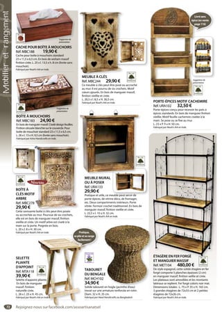 72
ÉTAGÈRE EN FER FORGÉ
ET MANGUIER MASSIF
Réf. MET104 480,00 €
De style espagnol, cette solide étagère en fer
forgé comporte 5 planches épaisses (2 cm)
en manguier massif, finition veillie et cirée.
Les plateaux sont amovibles et les montants
latéraux se replient. Fer forgé coloris noir mat.
Dimensions totales : L. 75 x P. 35 x H. 165 cm.
3 grandes étagères de 72x33 cm et 2 petites
étagères de 72x26 cm.
Fabriqué par Noah’s Ark en Inde.
ÉTAGÈRE EN FER FORGÉ
ET MANGUIER MASSIF
Réf MET104 480 00 €
BOÎTE À MOUCHOIRS
Réf. MBC183 24,90 €
En bois de manguier massif. Ciselé design feuilles.
Finition cérusée blanchie sur le couvercle. Pour
boîte de mouchoir standard 23 x 11,5 x 6,5 cm.
L. 26 x l. 15 x H. 9,5 cm (livrée sans mouchoir).
Fabriqué par Asha Handicrafts en Inde.
BOÎTE À MOUCHOIRS
Suggestionde
présentation
CACHE POUR BOÎTE À MOUCHOIRS
Réf. MBC188 19,90 €
Cache pour boîte à mouchoirs standard
23 x 11,5 x 6,5 cm. En bois de sesham massif
finition cirée. L. 25 x l. 13,5 x h. 8 cm (livrée sans
mouchoir).
Fabriqué par Noah’s Ark en Inde.
Î À
Suggestionde
présentation
TABOURET
DU BENGALE
Réf. MCH102
34,90 €
Solide tabouret en hogla (jacinthe d’eau)
tressé sur une armature renforcée en rotin.
Diam. 32 x H. 35 cm.
Fabriqué par Heed Handicrafts au Bangladesh.
E
en hogla (jacinthe d’eau)
PORTE-ÉPICES MOTIF CACHEMIRE
Réf. URA102 32,50 €
Porte-épices conçu pour recevoir les pots à
épices standards. En bois de manguier finition
vieillie. Motif feuille cachemire ciselée à la
main. Se pose ou se fixe au mur.
L. 23 x P. 9 x H. 50 cm.
Fabriqué par Noah’s Ark en Inde.
É
Suggestionde
présentation
Livrésans
épice(envente
page116)
BOÎTE À
CLÉS MOTIF
ARBRE
Réf. MBC278
29,90 €
Cette ravissante boîte à clés peut être posée
ou accrochée au mur. Pourvue de six crochets,
elle est en bois de manguier massif, finition
vieillie et cirée. Un motif arbre est ciselé à la
main sur la porte. Poignée en bois.
L. 20 x l. 8 x H. 30 cm.
Fabriqué par Noah’s Ark en Inde.
F
8
te boîte à clés peut être posée
MEUBLE À CLÉS
Réf. MBC244 29,90 €
Ce meuble à clés peut être posé ou accroché
au mur. Il est pourvu de six crochets. Motif
cœurs ajourés. En bois de manguier massif,
finition vieillie et cirée.
L. 20,5 x l. 8,5 x H. 30,5 cm.
Fabriqué par Noah’s Ark en Inde.
MEUBLE À CLÉS
MEUBLE MURAL
OU À POSER
Réf. URA133
29,90 €
Pratique et utile, ce meuble peut servir de
porte-épices, de vitrine déco, de fromager,
etc. Deux compartiments intérieurs. Porte
vitrée. Fermoir crochet traditionnel. En bois de
manguier massif, finition vieillie et cirée.
L. 22,5 x l. 10 x H. 32 cm.
Fabriqué par Noah’s Ark en Inde.
SELETTE
PLIANTE
D’APPOINT
Réf. MTA118
39,90 €
Selette d’appoint pliante.
En bois de manguier
massif. Finition
naturelle cirée.
L. 26 x l. 25 x H. 45 cm.
Fabriqué par Noah’s Ark en Inde.
TA
DU
Ré
34
So
tre
Dia
Fab
pliante.
uier
5 cm.
Ark en Inde.
Pratique,
seplieetserange
facilement!
Rejoignez-nous sur facebook.com/assoartisanatsel
Mobilieretrangement
 