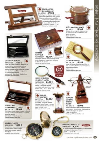 73
GRAND LUTRIN
EN BOIS MASSIF
Réf. OLT112 37,50 €
Ce lutrin permet de poser des livres de
belles tailles grâce à son large support.
Plusieurs positions sont possibles.
Entièrement repliable, il est en bois
de sesham massif, finition cirée.
Ouvert : 35 x 27 x H. 20 cm.
Support L. 27 x prof. 3,5 cm.
Fabriqué par Noah’s Ark en Inde.
GR
EN
Réf. OLT1
Ce lutrin p
belles tai
Plusieur
En
d
O
S
Fab
COFFRET DE BUREAU
Réf. OAC135 24,90 €
Coffret de bureau contenant une loupe et
un ouvre-lettre. Accessoires en bois de
sesham massif, finition noire, et laiton
finition chromée. Coffret en bois de sesham,
verre et velours noir. Décor marqueterie
sur le pourtour de la boîte.
Accessoires L. 13 cm. Boîte 13 x 8 x 3 cm.
Fabriqué par Noah’s Ark en Inde.
COFFRET AVEC
COUPE PAPIER ET LOUPE
Réf. OAC138 29,90 €
Coffret avec coupe papier et loupe. En bois de
sesham massif et laiton. Intérieur du coffret
revêtu de velours.
Coffret L.18 x l. 9,5 x H. 3,5 cm.
Fabriqué par Noah’s Ark en Inde.
COFFRET AVEC
COUPE PAPIER ET LOUPE
BOÎTE NAUTIQUE RONDE
Réf. MBC275 19,90 €
Boîte en forme originale de gouvernail,
en bois de sesham massif finition cirée.
Motifs en laiton.
Diam. 14 x H. 6 cm.
Fabriqué par Noah’s Ark en Inde.
Î
SABLIER
NAUTILUS
Réf. DSC102 14,90 €
Un sablier de style marin
d’autrefois. En bois de sesham
massif et laiton. Temps : 3 minutes
environ. Utile et décoratif à la fois.
Diam. 5 x H. 11,5 cm.
Fabriqué par Noah’s Ark en Inde.
€
utes
fois.
BOUSSOLE LAITON
Réf. DSC103 18,90 €
Boussole avec couvercle de protection
en laiton massif finition lustrée.
Bouton pour bloquer l’aiguille.
Diam. 5 cm.
Fabriqué par Noah’s Ark en Inde.
oupe. En bois de
ieur du coffret
m.
€
rotection
e.
e.
BOUSSOLE PORTE-CLÉS
Réf. DSC104 6,20 €
Un porte clé pratique et utile grâce à sa boussole en
laiton pour ne plus perdre le nord !
Diam. 3,5 x H. 10 cm.
Fabriqué par Noah’s Ark en Inde.
BOUSSOLE
Réf. DSC104
Un porte clé p
laiton pour
Diam. 3,5 x
Fabriqué par
LOUPE DE BUREAU
EN BOIS ET LAITON
Réf. OAC123 24,90 €
Un verre large pour une excellente
lecture. Cerclage de laiton et
manche en bois de sesham massif,
finition cirée. L. 26 x l. 10 x H. 2 cm.
Fabriqué par Noah’s Ark en Inde.
manche en bois de sesham i
LOUPE DE BUREAU
EN BOIS ET LAITON
Réf. OAC123 24,90 €
Un verre large pour une excellente
lecture. Cerclage de laiton et
LOUPE DE BUREAU
Réf. OAC146 14,95 €
Loupe de bureau. Grossissement 5 fois. En
bois de sesham, finition cirée. Livrée dans sa
pochette en organza.
L. 16 x l. 7 cm.
Fabriqué par Noah’s Ark en Inde.
LOUPE DE BUREAU
Réf. OAC146 14,95 €
SUPPORT
LUNETTES
EN BOIS
MASSIF
Réf. OAC116 13,90 €
Pratique et original, il accueille vos lunettes
pour prendre un air familier. Une excellente
manière de ne plus les égarer !
L. 6 x l. 8 x H. 15 cm
Fabriqué par Asha Handicrafts en Inde.
UPPORT
UNETTES
N BOIS
ASSIF
13 90 €
Suggestionde
présentation
plus de choix
en ligne
@
COFFRET
NAUTIQUE
Réf. MBC269 19,90 €
Charmante boîte en bois de sesham massif,
ornée d’une ancre et aux coins renforcés.
L. 16 x l. 11 x H. 6,5 cm.
Fabriqué par Noah’s Ark en Inde.
COFFRET
Livraison rapide en colissimo suivi
Accessoiresdebureau,stylenautique
 