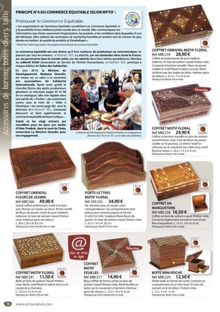 74
PORTE-LETTRES
MOTIF FLORAL
Réf. OPL103 34,90 €
Ne cherchez plus où ranger votre
correspondance ! Les compartiments sont
prévus pour recevoir jusqu’à un format
21x29,7cm (A4). Sculpture floral (fleurs de
jasmin). En bois de sesham massif, finition cirée.
L. 33 x l. 10 x H. 20 cm.
Fabriqué par Noah’s Ark en Inde.
PORTE-LETTRESCOFFRET ORIENTAL
FLEURS DE JASMIN
Réf. MBC260 49,90 €
Grand coffret entièrement ciselé à la main
avec finesse sur toutes ses faces. Riches motifs
de fleurs de jasmin, motif de pure tradition
indienne. En bois de sesham massif, finition
cirée. Intérieur garni de velours.
L. 30 x l. 20 x H. 8,5 cm.
Fabriqué par Asha Handicrafts en Inde.
COFFRET ORIENTAL
COFFRET MOTIF FLORAL
Réf. MBC274 24,90 €
Coffret richement travaillé en bois de sesham
massif finition cirée. Frise de fleurs de jasmin
ciselée sur le poutour. Le même motif se
retrouve sur le couvercle aux côtés d’un motif
floral en laiton. L. 20 x l. 12 x H. 6 cm.
Fabriqué par Noah’s Ark en Inde.
COFFRET MOTIF FLORAL
COFFRET ORIENTAL MOTIF FLORAL
Réf. MBC259 28,90 €
Coffret de toute beauté de pure tradition
indienne. En bois de sesham massif, finition cirée.
Couvercle richement travaillé : fleurs de jasmin
ciselées et motif floral en laiton incrusté. Bords
renforcés par des angles de laiton. Intérieur garni
de velours. L. 25 x L. 15 x H. 6 cm.
FabriquéparNoah’sArkenInde.
COFFRET ORIENTAL MOTIF FLORAL
COFFRET MOTIF FLORAL
Réf. MBC241 11,50 €
Boîte en bois de sesham massif, finition
cirée. Riche motif floral en laiton serti sur le
couvercle à charnière.
L. 12,5 x l. 9 x H. 4 cm.
Fabriqué par Noah’s Ark en Inde.
COFFRET MOTIF FLORAL
COFFRET
MOTIF
FEUILLES
Réf. MBC271 14,90 €
Beau coffret de forme carrée en bois de
sesham massif finition cirée. Motif feuilles en
laiton sur le couvercle à charnière. Intérieur
garni de velours. L. 10 x l. 10 x H. 4 cm.
Fabriqué par Asha Handicrafts en Inde.
ET
ES
C271 14 90 €
PRINCIPE N°4 DU COMMERCE ÉQUITABLE SELONWFTO*
 :
Promouvoir le Commerce Equitable
« Les organisations du Commerce Equitable sensibilisent au Commerce Equitable et
à la possibilité d’une meilleure justice sociale dans le monde. Elles communiquent les
informations aux clients concernant l’organisation, les produits, et les conditions dans lesquelles ils ont
été fabriqués. Elles utilisent des techniques de marketing honnêtes et tendent vers les normes les plus
élevées en matière de qualité de produits et d’emballages ».
* World Fair Trade Organization (Association Internationale de Commerce Equitable)
Le commerce équitable est une chaine qu’il faut expliquer du producteur au consommateur, en
passant par tous les niveaux. artisanat SEL s’y attache, par ses bénévoles dans toute la France,
par ses partenaires dans le monde entier, par ses salariés dans leurs tâches quotidiennes. Membre
du collectif ASAH (Association au Service de l’Action Humanitaire), artisanat SEL participe à
chaque édition du Salon des Solidarités.
En juin 2014, la Ministre du
Développement, Madame Girardin,
est venue sur ce salon à la rencontre
des associations de Solidarité
Internationale. Après avoir goûté le
chocolat Divine des petits producteurs
ghanéens (à retrouver pages 97 et 98
de ce catalogue), elle s’est régalée dans
une partie de « Pucket », jeu autrement
connu sous le nom de «  Table à
l’élastique » (en vente page 86) avec le
directeur d’artisanat SEL. Comment
découvrir et faire expérimenter le
commerceéquitabledefaçonludique…
Satish et les vingt artisans qui
travaillent pour lui dans son atelier
d’Uttar Pradesh, dans le nord de l’Inde,
remercient La Ministre Girardin pour
son engagement.
La Ministre du Développement, Madame Girardin en compagnie du
directeur d’artisanat SEL sur le Salon des Solidarités.
plus de choix
en ligne
@
BOÎTE MINI-RÛCHE
Réf. MBC224 12,50 €
Petite boîte en forme de ruche. Contient un
compartiment et un mini tiroir. En bois de
sesham orné de laiton. Finition cirée.
L. 7 x l. 7 x H . 5 cm.
Fabriqué par Noah’s Ark en Inde.
BOÎTE MINI-RÛCHE
COFFRET EN
MARQUETERIE
Réf. MBC258 16,50 €
Coffret en bois de sesham massif, finition cirée.
Couvercle légèrement arrondi et orné d’une
fine marqueterie. L. 15 x l. 10 x H. 6 cm.
Fabriqué par Noah’s Ark en Inde.
COFFRET EN
www.artisanatsel.com
Accessoiresdebureau,boîtesdiverstaille
 