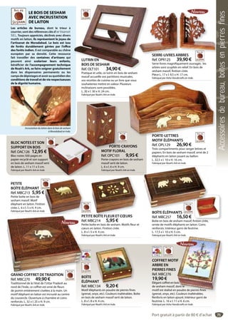 75
BOÎTE
ÉLÉPHANT
Réf. MBC134 9,20 €
Motif éléphants en poudre de pierres fines
(grenat, onyx, etc). Couleurs inaltérables. Boîte
en bois de sesham massif serti de laiton.
L. 8 x l. 8 x H. 4 cm.
Fabriqué par Noah’s Ark en Inde.
NT
134 9 20 €
PETITE
BOÎTE ÉLÉPHANT
Réf. MBC213 5,95 €
Petite boîte en bois de
sesham massif. Motif
éléphant en laiton. Finition
cirée. L. 6 x l. 5 x H. 4 cm.
Fabriqué par Noah’s Ark en Inde.
€
n
e.
PETITE BOÎTE FLEUR ET CŒURS
Réf. MBC214 5,95 €
Petite boîte en bois de sesham. Motifs fleur et
cœurs en laiton. Finition cirée.
L. 8 x l. 5 x H. 4 cm.
Fabriqué par Noah’s Ark en Inde.
TE BOÎTE FLEUR ET CŒURS
GRAND COFFRET DETRADITION
Réf. MBC270 49,90 €
Traditionnel de le l’état de l’Uttar Pradesh au
nord de l’Inde, ce coffret est orné de fleurs
de jasmin entièrement ciselées à la main. Un
motif éléphant en laiton est incrusté au centre
du couvercle. Ouverture à charnière et coins
renforcés. L. 32 x l. 25 x H. 9 cm.
Fabriqué par Noah’s Ark en Inde.
PEPE
Ré
Pe
cœ
L.
Fab
GRAND COFFRET DETRADITION
SERRE-LIVRES ARBRES
Réf. OPR125 39,90 €
Serre-livres magnifiquement ouvragés : les
arbres sont scupltés en relief. En bois de
sesham massif, finition cirée.
Pièce L. 17 x l. 9,5 x H. 17 cm.
Fabriqué par Asha Handicrafts en Inde.
SERRE-LIVRES ARBRES
PORTE-CRAYONS
MOTIF FLORAL
Réf. OPC101 9,95 €
Porte-crayons en bois de sesham
massif serti de laiton.
L. 6 x l. 6 x H. 9 cm.
Fabriqué par Noah’s Ark en Inde.
PORTE
MOTIF FLO
BLOC NOTES ET SON
SUPPORT EN BOIS
Réf. OAC126 12,95 €
Bloc-notes 500 pages en
papier recyclé et son support
en bois de sesham massif serti
de laiton. L. 11 x 11 x 5 cm.
Fabriqué par Noah’s Ark en Inde.
t
rti
LE BOIS DE SESHAM
AVEC INCRUSTATION
DE LAITON
Les articles de bureau, dont le trieur à
courrier, sont des références clés d’artisanat
SEL. Toujours appréciés, déclinés avec divers
motifs en laiton, ils représentent le joyau de
l’artisanat de Moradabad. Le bois est issu
de forêts durablement gérées par l’office
des forêts indien. Il est comparable au chêne
européen par sa densité. Cette ressource
fait travailler des centaines d’artisans qui
peuvent ainsi scolariser leurs enfants,
bénéficier de l’accompagnement technique
de Noah’s Ark, se faire soigner gratuitement
dans les dispensaires permanents ou les
campsdedépistagesetavoirauquotidiendes
conditions de travail et de vie respectueuses
de la dignité humaine.
Incrustation du laiton dans le bois de sesham
à Moradabad en Inde.
LUTRIN EN
BOIS DE SESHAM
Réf. OLT101 34,90 €
Pratique et utile, ce lutrin en bois de sesham
massif accueille vos partitions musicales,
vos recettes de cuisine ou un livre que vous
souhaiteriez mettre en valeur. Plusieurs
inclinaisons sont possibles.
L. 30 x l. 30 x H. 24 cm.
Fabriqué par Noah’s Ark en Inde.
LUTRIN EN
BOIS DE SESHAM
Réf. OLT101 34,90 €
PORTE-LETTRES
MOTIF ÉLÉPHANTS
Réf. OPL129 26,90 €
Trois compartiments pour ranger lettres et
papiers. En bois de sesham massif, orné de 2
éléphants en laiton jouant au ballon.
L. 32,5 x l. 10 x H. 16 cm.
Fabriqué par Noah’s Ark en Inde.
e vous
urs
PORTE-LETTRES
BOÎTE ÉLÉPHANTS
Réf. MBC257 16,50 €
Boîte en bois de sesham massif, fintion cirée,
ornée de motifs éléphants en laiton. Coins
renforcés. Intérieur garni de feutrine.
L. 17,5 x l. 10 x H. 5 cm.
Fabriqué par Noah’s Ark en Inde.
Î É É
COFFRET MOTIF
ARBRE EN
PIERRES FINES
Réf. MBC276
19,90 €
Elégant coffret en bois
de sesham massif, dont le
motif est réalisé en poudre de pierres fines
(grenat, onyx, etc). Couleurs inaltérables.
Renforts en laiton ajouré. Intérieur garni de
feutrine. L. 16 x l. 11 x H. 6 cm.
Fabriqué par Asha Handicrafts en Inde.
k en Inde.
F
ois
dont le
poudre de pierres fines
l l é bl
Port gratuit à partir de 80 € d’achat
Accessoiresdebureau,boîtesenpierresfines
 